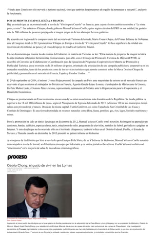 “Vívelo para Creerlo no sólo moverá el turismo nacional, sino que también despertaremos el orgullo de pertenecer a este país”, exclamó
la funcionaria.
POR LO PRONTO, CHIAPAS LLEGÓ A A FRANCIA
Hay un estado que ya es promocionado a través de “Vívelo para Creerlo” en Francia, para cuyos efectos cambia su nombre a “Le vivre
pour y croire”. Ese estado es Chiapas, donde gobierna Manuel Velasco Coello, quien según cálculos del PRD en esa entidad, ha gastado
más de 500 millones de pesos en propaganda e imagen propia en lo tres años que lleva su gobierno.
De acuerdo con la glosa de la comparecencia del secretario de Turismo del estado, Mario Uvence Rojas, del Primer Informe de Gobierno,
ante el Congreso local en 2013 promocionar Chiapas en Europa a través de “Vívelo para Creerlo” le iba a significar a la entidad una
inversión de 26 millones de pesos y el resto del apoyo lo pondría el Gobierno federal.
En ese documento que resume las decisiones del Gobierno en materia de Turismo, se lee: “Otra manera de proyectar la imagen turística
ha sido mediante diferentes herramientas promocionales, para ello, con el Consejo de Promoción Turística de México (CPTM), se
suscribió el Convenio de Colaboración y Coordinación para la Ejecución de Programas Cooperativos en Materia de Promoción y
Publicidad Turística, cuya inversión es de 26 millones de pesos, orientado a la articulación de una campaña publicitaria cooperativa en los
mercados mundiales, tanto de los productos como de los servicios turísticos que permite construir sobre la Marca Destino Chiapas la
publicidad y promoción en el mercado de Francia, España y Estados Unidos …”
El 29 de septiembre de 2014, el mismo Uvence Rojas presentó la campaña en París ante mayoristas de turismo en el mercado francés en
un evento al que asistieron el embajador de México en Francia, Agustín García-López Loaeza; el embajador de México ante la Unesco,
Porfirio Muñoz Ledo y Dionisio Pérez-Jácome, representante permanente de México ante la Organización para la Cooperación y el
Desarrollo Económicos.
Chiapas es promocionada en Francia mientras encara una de las crisis económicas más dramáticas de la República. Su deuda pública es
superior a los 18 mil 180 millones de pesos, según el Presupuesto de Egresos del estado de 2015. Al menos 100 de sus municipios tienen
saldos con proveedores y bancos. Destacan la misma capital, Tuxtla Gutiérrez, así como Tapachula, San Cristóbal de Las Casas y
Comitán de Domínguez. Es una tierra desbordada en recursos naturales como flora, fauna, petróleo, gas, ríos, lagos, litorales marítimos y
minas.
Pero la promoción ha sido un tópico desde que en diciembre de 2012, Manuel Velasco Coello tomó posesión. Su imagen ha aparecido en
camiones, bardas, edificios, espectaculares, taxis, estaciones de radio, programas de televisión, partidos de futbol, periódicos y páginas en
Internet. Y este despliegue no ha ocurrido sólo en el territorio chiapaneco; también lo hizo en el Distrito Federal, Puebla, el Estado de
México y Tlaxcala cuando en diciembre de 2013 presentó su primer informe de Gobierno
A semejanza de la difusión que hizo a través de spots Enrique Peña Nieto, de su V Informe de Gobierno; Manuel Velasco Coello autorizó
una campaña a través de la cual, se difundieron mensajes por televisión y en varios portales cibernéticos. Coello Velasco también usó
“cineminutos” en la mayoría de salas de las cadenas cinematográficas.
Osorio Chong: el gusto de vivir en las Lomas
JESUSA CERVANTES Y SANTIAGO IGARTÚA
11 DE ABRIL DE 2015
DESTACADO
El secretario de Gobernación, Miguel Ángel Osorio Chong.
Foto: Octavio Gómez
Aspirando al mismo estilo de vida lujoso por el que optaron la familia presidencial con la adquisición de la Casa Blanca y Luis Videgaray con su propiedad de Malinalco, Estado de
México, Miguel Ángel Osorio Chong y su subalterno Luis Enrique Miranda Nava viven en casas del sector más exclusivo de las Lomas de Chapultepec. Una investigación
periodística de Proceso logró detectar y documentar dos propiedades multimillonarias que han sido habitadas por el secretario de Gobernación, y una más en construcción del
subsecretario Miranda Nava. Y recurren a una fórmula ya probada: residencias lujosas, esposas adquirientes, y contratistas consentidos que las financian.
 