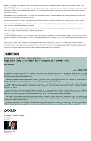 MÉXICO, D.F. (Proceso).- Como su jefe, Miguel Ángel Osorio Chong decidió vivir en las Lomas de Chapultepec. Escogió un lugar muy cercano a Enrique Peña Nieto, a unos
metros de la Casa Blanca.
Como el caso de su jefe, el vendedor de la residencia del secretario de Gobernación es también un contratista de obra pública, Carlos Aniano Sosa Velasco, quien obtuvo contratos
multimillonarios en Hidalgo cuando aquel era gobernador del estado, y hoy es contratista del gobierno federal pues incluso figura dentro del padrón oficial de Pemex Refinación
bajo el número 1000054035.
A la manera de su jefe, es la esposa del secretario la que aparece como adquiriente de la residencia, marcada con el número 1380 de Paseo de las Palmas, cuyo costo no pudo
ser menor de 50 millones de pesos, según un avalúo extraoficial.
Y también como el presidente de la República, en sus operaciones inmobiliarias su secretario de Gobernación pudo haber incurrido en actos que implican conflictos de interés.
En realidad, la historia de Osorio Chong como habitante de la zona de mayor plusvalía de la Ciudad de México empieza tiempo atrás, en la colindante colonia Bosques de las
Lomas, en una casa igualmente proporcionada por Sosa Velasco.
Con un costo comercial calculado en 60 millones de pesos y ubicada en una exclusiva privada en Bosques de Manzanos 333, la familia de Osorio Vargas vivió en ella hasta
octubre del año pasado, poco antes de que estallara el escándalo de la Casa Blanca.
Historia de las casas
La esposa de Miguel Ángel Osorio Chong, Laura Ibernia Vargas Carrillo, también es servidora pública federal: desde el primer día de diciembre de 2012 ocupa la dirección general
del Sistema Nacional para el Desarrollo Integral de la Familia (DIF), por lo que mensualmente recibe un salario de 23 mil 667 pesos, más una compensación garantizada de 166 mil
177.
Vargas Carrillo es una de las mujeres del gabinete más cercanas a la esposa de Peña Nieto, Angélica Rivera y, como ella, vive en una casa de las Lomas de Chapultepec: El
pasado 29 de mayo de 2014 dio aviso ante el notario público número 19 de Pachuca, Hidalgo, Gustavo Teodoro Gómez Monroy, de la operación de compraventa de la residencia
ubicada en Paseo de las Palmas 1380 –prácticamente enfrente de la mansión de Rivera–, según consta en el folio 9434699 del Registro Público de la Propiedad (RPP) del Distrito
Federal. En ese mismo folio, dio aviso de la apertura de un crédito hipotecario con el Banco Mercantil del Norte (Banorte).
Están ubicadas en avenida Palmas y Bosques de Las Lomas
Niega Osorio Chong ser propietario de dos residencias en el Distrito Federal
DE LA REDACCIÓN
Periódico La Jornada
Lunes 13 de abril de 2015, p. 5
El titular de la Secretaría de Gobernación (SG), Miguel Ángel Osorio Chong, desmintió este domingo ser propietario de dos residencias en avenida
Las Palmas y en Bosques de Las Lomas, como afirmó en su edición de esta semana la revista Proceso. La citada información incluye a la esposa del
funcionario federal, Laura Ibernia Vargas Carrillo.
En declaraciones a La Jornada vía telefónica, el político hidalguense aseguró que únicamente tiene una casa acreditada en su natal estado de
Hidalgo y que tampoco su esposa tiene que ver con las dos residencias ubicadas en el Distrito Federal.
‘‘Niego categóricamente que la información de Proceso sea cierta y así se los hice saber en una carta que dirigí a su director, Rafael Rodríguez
Castañeda. Ahí le hago saber también que ningún familiar mío tiene que ver con lo que afirma el semanario que dirige’’, agregó el también ex
gobernador de Hidalgo.
Osorio precisó que sí ocupó la residencia ubicada en Bosques de las Lomas entre agosto de 2011 y junio de 2014, pero no en calidad de
propietario, sino a través de un contrato de alquiler. ‘‘Nos mudamos de ese lugar porque al ser un conjunto habitacional integrado por otras tres casas
era obvio que molestaba a mis vecinos debido al continuo trasiego de visitas y por el despliegue del equipo de seguridad’’.
Fue cuando Osorio Chong y su familia rentaron la casa ubicada en Paseo de las Palmas, donde residen desde julio de 2014. ‘‘Los inmuebles que
son míos fueron puntualmente registrados en las declaraciones patrimoniales que he entregado a la Secretaría de la Función Pública (SFP),
cumpliendo así con lo establecido por la ley’’.
El político hidalguense dijo a este diario que lamenta que Proceso haya publicado una fotografía en la que se ven las casas de otras familias.
‘‘Ofrezco una disculpa a las personas que viven en ese condominio (Bosque de las Lomas), pues entiendo que se invadió su privacidad’’.
Carta de Osorio Chong
LA REDACCIÓN
12 DE ABRIL DE 2015
DESTACADO
Miguel Ángel Osorio Chong,
titular de la Segob.
Foto: Octavio Gómez
 