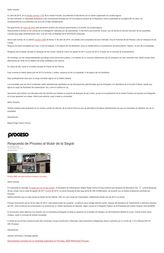 Señor director:
En abril de 2010, en la edición número 1745 de la revista Proceso, se pretendió involucrarme con el crimen organizado sin prueba alguna.
En ese momento, mi respuesta aclaratoria y las conclusiones emitidas por la Procuraduría General de la República, fueron publicadas en la página 88. Es decir, sin
correspondencia a la publicidad que se le dio al falso señalamiento.
De igual forma, en mayo de 2012 este semanario publicó otro artículo calumniando a mi familia, sin prueba alguna.
Nuevamente la revista no dio cuenta de la investigación realizada por las autoridades, ni del hecho que autoricé, incluso, que se abriera el secreto bancario de las supuestas
cuentas para dejar perfectamente claro, una vez más, la falsedad de la información publicada.
Ahora esta revista, en su edición número 2006 de fecha 12 de abril de 2015, me señala como propietario de dos viviendas. Una en Avenida de las Palmas y otra en Bosques de las
Lomas.
Ninguno de estos inmuebles son míos, ni de mis esposa, ni de alguno de mis familiares, como lo señalé previo a la publicación de dicha edición. Reitero, no son de mi propiedad.
Respecto del inmueble ubicado en Bosques de las Lomas, habité el mismo de agosto de 2011 a junio de 2014, a través de un contrato de arrendamiento.
Sin embargo, por las responsabilidades que tengo como funcionario público, y al tratarse de un conjunto habitacional que se comparte con tres viviendas más, decidí buscar otras
alternativas de renta con el objetivo de evitar molestias a los vecinos.
En razón de ello, renté el inmueble ubicado en Paseo de las Palmas.
Esta vivienda la habito desde julio de 2014 a la fecha, y reitero, tampoco es de mi propiedad, ni de alguno de mis familiares.
Dejo perfectamente claro que no tengo inmueble alguno en el Distrito federal.
Los inmuebles que son de mi propiedad, están debidamente registrados en las declaraciones patrimoniales que he entregado a la Secretaría de la Función Pública, desde que
ejerzo el cargo de Secretario de Gobernación, tal y como lo ordena la Ley.
Aprovecho para ofrecer una disculpa a las tres familias que habitan el conjunto de Bosques de las Lomas, ya que en la publicación de la revista Proceso se muestra una fotografía
en la que aparecen sus casas. Hecho que lamento, pues invade su privacidad.
Señor Director:
Solicito publique esta aclaración en su revista y portal de Internet, de al misma forma en que se difundieron los falsos señalamientos de que los inmuebles ya referidos son de mi
propiedad.
Atentamente
Miguel Ángel Osorio Chong
Respuesta de Proceso al titular de la Segob
LA REDACCIÓN
12 DE ABRIL DE 2015
DESTACADO
Proceso 2006. Las casas de Osorio Chong en Las Lomas.
Señor director:
En respuesta al reportaje “El gusto de vivir en las Lomas”, el secretario de Gobernación, Miguel Ángel Osorio Chong confirma que Bosques de Manzanos 333, “C”, colonia Bosques
de las Lomas, fue su casa de agosto de 2011 a junio de 2014. La renta mensual de esa casa sería de 186 mil 888 pesos, de acuerdo con el avalúo profesional solicitado por
Proceso.
Ratifica también que su casa actual es Paseo de las Palmas 1380, en Las Lomas de Chapultepec, habitándola desde julio de 2014 a la fecha.
Proceso documentó que el 29 de mayo de 2014 –dos meses antes de ocuparla–, la señora Laura Vargas Ibernia Carrillo, esposa del secretario de Gobernación y directora nacional
del DIF, inició el trámite de compraventa y la solicitud de un crédito hipotecario en Banorte, según consta en el Registro Público de la Propiedad del Distrito Federal, folio 9434699.
El funcionario omite referirse a su relación con el contratista privilegiado durante su gobierno en el estado de Hidalgo y la administración federal en curso, Carlos Aniano Sosa
Velasco, quien lo proveyó de ambos inmuebles.
A través de sus firmas Construcciones Sky Universal y Grupo Constructor Tulancingo, este empresario hidalguense obtuvo contratos por un monto de 1,412 millones 825 mil
464.78 pesos.
Atentamente,
Jesusa Cervantes y Santiago Igartúa
Documentos incluidos en el reportaje publicado en Proceso 2006 byRevista Proceso
 