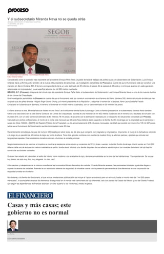 Y el subsecretario Miranda Nava no se queda atrás
JESUSA CERVANTES Y SANTIAGO IGARTÚA
11 DE ABRIL DE 2015
DESTACADO
El subsecretario de Gobierno, Luis Enrique Miranda Nava.
Foto: Octavio Gómez
Considerado como el operador más importante del presidente Enrique Peña Nieto, al grado de hacerle trabajos de política sucia, el subsecretario de Gobernación, Luis Enrique
Miranda Nava ya forma parte, también, de la nueva élite propietaria de las Lomas. La investigación periodística de Proceso da cuenta de que el funcionario está por construir una
mansión en Sierra Ventana 300. El terreno correspondiente tiene un valor estimado de 55 millones de pesos. Es la esposa de Miranda y no él la que aparece en cada operación
relacionada con la propiedad, cuya superficie alcanza los mil 693 metros cuadrados.
MÉXICO, D.F. (Proceso).- Integrante del círculo rojo del presidente Enrique Peña Nieto, el subsecretario de Gobernación Luis Enrique Miranda Nava es uno de los nuevos dueños
de las Lomas de Chapultepec.
Una investigación periodística de Proceso da cuenta de que el funcionario está por construir una mansión en el terreno de Sierra Ventana 300, dentro del circuito de élite que han
ocupado sus dos jefes directos –Miguel Ángel Osorio Chong y el mismo presidente de la República–, adquirida a nombre de su esposa, Alma Laura Saldaña Farach.
Enclavado en la Barranca de Barrilaco, el terreno se extiende en mil 693 metros cuadrados, con un valor estimado en 55 millones de pesos.
En tanto avanza la obra, Miranda Nava se instaló en una “finca” de la influyente familia Burillo Azcárraga. Como la familia presidencial, el subsecretario Miranda Nava también
habita una casa blanca en la calle Sierra Gorda de las Lomas de Chapultepec: se trata de una mansión de mil 902 metros cuadrados en el número 525, resultado de la fusión con
el predio 515, con un valor comercial estimado de 83 millones 78 mil pesos, de acuerdo con la estimación realizada por un despacho de valuaciones consultado por Proceso.
Calculado por peritos profesionales, el monto de la renta neta mensual que Miranda Nava debería estar pagando a la familia Burillo Azcárraga por la propiedad que le pertenece –
según los folios 108443 y 494776 del Registro Público de la Propiedad– es de aproximadamente 218 mil pesos mensuales, cantidad que excede con mucho los 135 mil 967 pesos
netos que el funcionario de Gobernación percibe como salario cada 30 días.
Recientemente remodelada, la casa del número 525 resalta por sobre todas las del área que comparte con magnates y empresarios. Imponente, el muro de la fachada se extiende
a lo largo de un paredón de 40 metros de largo por ocho de altura. Tiene tres grandes cocheras con puertas de madera fina y la adornan palmas y plantas que simulan ser
larguísimas espadas. Dos candelabros dorados adornan e iluminan la entrada principal.
Según testimonios de los vecinos, el inquilino se mudó a la residencia entre octubre y noviembre de 2014. Antes, cuentan, la familia Burillo Azcárraga ofreció vender en 2 mil 500
dólares cada uno de sus casi mil metros cuadrados de jardín, donde ahora Miranda y su familia disponen de una alberca semiolímpica, con muebles de exterior de lujo bajo la
sombra de sus árboles colosales.
Quienes han estado ahí, describen el estilo del interior como moderno, con acabados de lujo y terrazas amuebladas en la zona de las habitaciones. “Es espectacular. Se ve que
hay dinero: es todo muy fino, muy elegante. Lo más caro”.
A los vecinos y trabajadores de la colonia consultados les incomoda el férreo dispositivo de custodia. Cuando Miranda aparece, las camionetas blindadas y patrullas llegan a
superar la decena de unidades. Además de un sofisticado sistema de seguridad, el inmueble cuenta con la presencia permanente de dos elementos de una corporación de
seguridad privada en el exterior.
No obstante, a la familia del funcionario, al que en sus prestaciones públicas sólo se incluye el “apoyo económico para un vehículo, hasta un monto neto de 7 mil 500 pesos
mensuales”, la acompañan decenas de elementos de seguridad en al menos siete camionetas de lujo diferentes, seis con placas del Estado de México y una del Distrito Federal,
que según las dependencias de finanzas alcanzan un valor superior a los 4 millones y medio de pesos.
Casas y más casas; este
gobierno no es normal
La Feria
SALVADOR CAMARENA
 