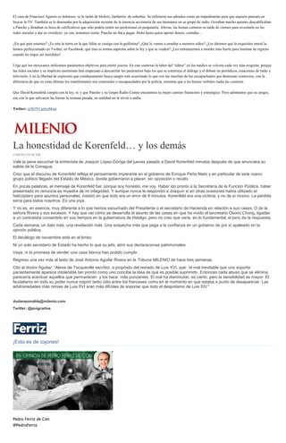 El caso de Francisco Aguirre es doloroso: se le tachó de blofero, fanfarrón, de soberbio. Se refirieron sus adeudos como un impedimento para que siquiera pensara en
buscar la TV. También se le denostaba por la adquisición reciente de la tenencia accionaria de sus hermanos en su grupo de radio. Gozaban mucho quienes descalificaban
a Pancho y llenaban su boca de calificativos que sólo podría emitir un profesional en psiquiatría. Altivas, las hienas cortaron su tarde de viernes para reventarle en las
redes sociales y dar su veredicto: ya ven, teníamos razón: Pancho no iba a pagar. Hubo hasta quien apostó dinero, comidas…
¿En qué país estamos? ¿Es esta la tierra en la que fallar se castiga con la guillotina? ¿Qué le vamos a enseñar a nuestros niños? ¿Les diremos que la exquisitez moral la
hemos perfeccionado en Twitter, en Facebook; que ésta es norma suprema sobre la ley y que se cuiden? ¿Les entrenaremos a morder más fuerte para lastimar de regreso
cuando les toque ser mordidos?
Urge que los mexicanos utilicemos parámetros objetivos para emitir juicios. En este contexto la labor del “editor” en los medios se volverá cada vez más exigente, porque
las redes sociales y su implícito anonimato han empezado a descarrilar los parámetros bajo los que se construye el diálogo y el debate en periódicos, estaciones de radio y
televisión. Con la libertad de expresión que cotidianamente busca sangre está ocurriendo lo que con las marchas de los encapuchados que destrozan comercios, con la
diferencia de que en estas últimas los manifestantes son contenidos o encapusulados por la policía, mientras que a las hienas verbales nadie las contiene.
Que David Korenfeld cumpla con la ley, sí; y que Pancho y su Grupo Radio Centro encuentren su mejor camino financiero y estratégico. Pero admitamos que su sangre,
esa con la que salivaron las hienas la semana pasada, en realidad no le sirvió a nadie.
Twitter: @SOYCarlosMota
La honestidad de Korenfeld… y los demás
13/04/2015 01:05 AM
Vale la pena escuchar la entrevista de Joaquín López-Dóriga del jueves pasado a David Korenfeld minutos después de que anunciara su
salida de la Conagua.
Creo que el discurso de Korenfeld refleja el pensamiento imperante en el gobierno de Enrique Peña Nieto y en particular de este nuevo
grupo político llegado del Estado de México, donde gobernaron a placer, sin oposición o recato.
En pocas palabras, el mensaje de Korenfeld fue: porque soy honesto, me voy. Haber ido pronto a la Secretaría de la Función Pública, haber
presentado mi renuncia es muestra de mi integridad. Y aunque nunca le respondió a Joaquín si en otras ocasiones había utilizado el
helicóptero para asuntos personales, insistió en que todo era un error de 8 minutos. Korenfeld era una víctima, y no de sí mismo. La pérdida
sería para todos nosotros. Es una joya.
Y no es, en esencia, muy diferente a lo que hemos escuchado del Presidente o el secretario de Hacienda en relación a sus casas. O de la
señora Rivera y sus excesos. Y hay que ver cómo se desarrolla el asunto de las casas en que ha vivido el secretario Osorio Chong, ligadas
a un contratista consentido en sus tiempos en la gubernatura de Hidalgo, pero no creo que varíe, en lo fundamental, el tono de la respuesta.
Cada semana, un dato más, una revelación más. Una sospecha más que pega a la confianza en un gobierno de por sí apaleado en la
opinión pública.
El decálogo de noviembre está en el limbo.
Ni un solo secretario de Estado ha hecho lo que su jefe, abrir sus declaraciones patrimoniales.
Vaya, ni la promesa de vender una casa blanca han podido cumplir.
Regreso una vez más al texto de José Antonio Aguilar Rivera en la Tribuna MILENIO de hace tres semanas.
Cito al doctor Aguilar: “Alexis de Tocqueville escribió, a propósito del reinado de Luis XVI, que: ‘el mal inevitable que uno soporta
pacientemente aparece intolerable tan pronto como uno concibe la idea de que es posible suprimirlo. Entonces cada abuso que se elimina
parecería acentuar aquellos que permanecen y los hace más punzantes. El mal ha disminuido, es cierto, pero la sensibilidad es mayor. El
feudalismo en todo su poder nunca inspiró tanto odio entre los franceses como en el momento en que estaba a punto de desaparecer. Las
arbitrariedades más nimias de Luis XVI eran más difíciles de soportar que todo el despotismo de Luis XIV’”.
dudarazonable@milenio.com
Twitter: @puigcarlos
¡Esto es de cojones!
Pedro Ferriz de Con
@PedroFerriz
 