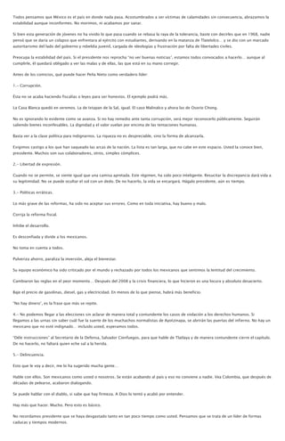 Todos pensamos que México es el país en donde nada pasa. Acostumbrados a ser víctimas de calamidades sin consecuencia, abrazamos la
estabilidad aunque inconformes. No morimos, ni acabamos por sanar.
Si bien esta generación de jóvenes no ha vivido lo que pasa cuando se rebasa la raya de la tolerancia, baste con decirles que en 1968, nadie
pensó que se daría un colapso que enfrentara al ejército con estudiantes, derivando en la matanza de Tlatelolco… y se dio con un marcado
autoritarismo del lado del gobierno y rebeldía juvenil, cargada de ideologías y frustración por falta de libertades civiles.
Preocupa la estabilidad del país. Si el presidente nos reprocha “no ver buenas noticias”, estamos todos convocados a hacerlo… aunque al
cumplirle, él quedará obligado a ver las malas y de ellas, las que está en su mano corregir.
Antes de los comicios, qué puede hacer Peña Nieto como verdadero líder:
1.- Corrupción.
Ésta no se acaba haciendo fiscalías o leyes para ser honestos. El ejemplo podrá más.
La Casa Blanca quedó en veremos. La de Ixtapan de la Sal, igual. El caso Malinalco y ahora las de Osorio Chong.
No es ignorando lo evidente como se avanza. Si no hay remedio ante tanta corrupción, será mejor reconocerlo públicamente. Seguirán
saliendo bienes inconfesables. La dignidad y el valor vuelan por encima de las tentaciones humanas.
Basta ver a la clase política para indignarnos. La riqueza no es despreciable, sino la forma de alcanzarla.
Exigimos castigo a los que han saqueado las arcas de la nación. La lista es tan larga, que no cabe en este espacio. Usted la conoce bien,
presidente. Muchos son sus colaboradores, otros, simples cómplices.
2.- Libertad de expresión.
Cuando no se permite, se siente igual que una camisa apretada. Este régimen, ha sido poco inteligente. Resucitar la discrepancia dará vida a
su legitimidad. No se puede ocultar el sol con un dedo. De no hacerlo, la vida se encargará. Hágalo presidente, aún es tiempo.
3.- Políticas erráticas.
Lo más grave de las reformas, ha sido no aceptar sus errores. Como en toda iniciativa, hay bueno y malo.
Corrija la reforma fiscal.
Inhibe el desarrollo.
Es desconfiada y divide a los mexicanos.
No toma en cuenta a todos.
Pulveriza ahorro, paraliza la inversión, aleja el bienestar.
Su equipo económico ha sido criticado por el mundo y rechazado por todos los mexicanos que sentimos la lentitud del crecimiento.
Cambiaron las reglas en el peor momento… Después del 2008 y la crisis financiera, lo que hicieron es una locura y absoluto desacierto.
Baje el precio de gasolinas, diesel, gas y electricidad. En menos de lo que piense, habrá más beneficio.
“No hay dinero”, es la frase que más se repite.
4.- No podemos llegar a las elecciones sin aclarar de manera total y contundente los casos de violación a los derechos humanos. Si
llegamos a las urnas sin saber cuál fue la suerte de los muchachos normalistas de Ayotzinapa, se abrirán las puertas del infierno. No hay un
mexicano que no esté indignado… incluido usted, esperamos todos.
“Déle instrucciones” al Secretario de la Defensa, Salvador Cienfuegos, para que hable de Tlatlaya y de manera contundente cierre el capítulo.
De no hacerlo, no faltará quien eche sal a la herida.
5.- Delincuencia.
Esto que le voy a decir, me lo ha sugerido mucha gente…
Hable con ellos. Son mexicanos como usted o nosotros. Se están acabando al país y eso no conviene a nadie. Vea Colombia, que después de
décadas de pelearse, acabaron dialogando.
Se puede hablar con el diablo, si sabe que hay firmeza. A Dios lo tentó y acabó por entender.
Hay más que hacer. Mucho. Pero esto es básico.
No recordamos presidente que se haya desgastado tanto en tan poco tiempo como usted. Pensamos que se trata de un líder de formas
caducas y tiempos modernos.
 