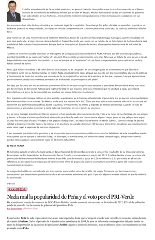 Es tal la animadversión de la sociedad mexicana, en general, hacia la clase política que ésta se ha convertido en el blanco
favorito de los millones de teléfonos móviles que existen en el país. Muchos funcionarios de los tres órdenes de gobierno
han sido pillados en sus fechorías, precisamente mediante videograbaciones o fotos tomadas por ciudadanos con sus
dispositivos.
Los escenarios han sido de diversa índole y en cualquier lugar de la república. Sin embargo, los pillos oficiales no aprenden, y quizá en su
ADN este proceso no venga incluido. Se tropiezan ridícula y torpemente con la misma piedra una y otra vez. Su codicia y soberbia a ello los
lleva.
Una muestra es el caso reciente de David Korenfeld Federman, titular de la Comisión Nacional del Agua (Conagua), quien fue captado (en
este caso particular, a través de una cámara digital) in fraganti haciendo uso, junto con su familia, de un helicóptero de la dependencia para
trasladarse del exclusivo fraccionamiento Bosque Real en Huixquilucan, Estado de México, al Aeropuerto Internacional de la Ciudad de
México.
“Cometí un error inexcusable al utilizar un helicóptero de Conagua para transportarme al AICM. Ofrezco por ello una disculpa pública”,
escribió Korenfeld en su cuenta de Twitter el 1 de abril. El pretendido arrepentimiento sonó más falso que un billete de siete pesos, y desde
luego dudamos que alguien lo haya creído. Lo hizo así porque se lo “sugirieron” en Los Pinos, o ingenuamente quiso aplicar un tardío y
fallido control de daños.
Pero, ¿qué hubiera sucedido si el señor director de Conagua no es “atrapado” en una imagen justo en el momento en que aborda el
helicóptero junto con su familia maletas en mano? Nada, absolutamente nada, al igual que sucede con los innumerables abusos de políticos
y funcionarios de todos los partidos que consideran de su propiedad los activos de la nación y de los que, suponen, hay que aprovecharse
perversamente a toda costa mientras permanezcan disfrutando las prerrogativas del poder.
No deja, por lo tanto, ser mera y ofensiva pantomima el hecho de que este priista tan cercano al presidente Enrique Peña Nieto sea citado
por la Secretaría de la Función Pública para explicar la falta en que incurrió. Una farsa mediática que no conduce a nada, pues David
Korenfeld parece gozar de la impunidad que produce ser amigo del primer mandatario.
Si el mandamás de Conagua militara en otro partido, seguramente ya le habrían aplicado todo el peso de la ley, ya que así lo ha manifestado
Peña Nieto en diversas ocasiones: “En México nadie está por encima de la ley”. Claro que esto aplica estrictamente sólo en los casos que así
convienen a la administración peñista, donde la justicia, efectivamente, es pronta y expedita de manera asombrosa. Cuando se trata de
compromisos y amistades, entonces a nadie habrá de tocárseles ni con el pétalo de una rosa.
Así es como manejan la política en México quienes se han apoderado obsesivamente de ella. Todo a su favor, de sus familias, de sus amigos
y demás, al fin que el sistema judicial está elaborado para darle la vuelta sin consecuencia alguna. Luego, pues no hay peligro para seguir
usando los vehículos oficiales –excepto si los graban o fotografían–, los recursos del erario sin rendir cuentas, construir obras de pésima
calidad y después pretender hacerse la víctima, o en una burla descarada, disminuir 100 pesos la dieta de los senadores que obscenamente
viven como reyes a expensas de nuestros impuestos.
Y por supuesto que todo eso lo permiten, y se lo permiten nuestros perniciosos políticos en tanto los habitantes de esta maravillosa nación
no exijamos que se aplique a cabalidad la ley, sin distingos, ni simulaciones, sin tomar en cuenta compadrazgos, amiguismo y demás,
aunque todos quepan y acostumbren viajar en el mismo helicóptero.
EL PIB EN PICADA
El miércoles pasado, en plena Semana Santa, el Banco Nacional de México (Banxico) dio a conocer los resultados de su Encuesta sobre las
Expectativas de los Especialistas en Economía del Sector Privado, correspondiente a marzo del 2015. En ellos destaca el que se refiere a la
proyección del crecimiento del Producto Interno Bruto (PIB), que disminuyó al pasar de 3.08 en febrero a 2.95 por ciento en el mes de
referencia. La encuesta fue realizada por el banco central entre 35 grupos de análisis y consultoría económica, tanto del sector privado
nacional como extranjero.
La inseguridad pública es considerada por los expertos encuestados como la variable –de mayor frecuencia por decimosexto mes
consecutivo- que mayormente podría obstaculizar el crecimiento económico del país. Y por ahí algunos insisten todavía en que la violencia
ha disminuido.
@BTU15
NadamallapopularidaddePeñayelvotoporelPRI-Verde
De acuerdo con la serie de encuestas de BGC-Ulises Beltrán, cuando comenzó este sexenio en diciembre de 2012, 43% de la población
estaba de acuerdo con la manera de gobernar del presidente Peña.
Leo Zuckermann 13/04/2015 02:08
Es un hecho: Peña ha sido el presidente mexicano más impopular desde que se empezó a medir esta variable en encuestas serias durante
el sexenio deSalinas. Salvo el periodo de la terrible crisis económica de 1995, la peor en la historia contemporánea del país, donde las
tasas de desaprobación de la gestión del presidente Zedillo cayeron a números abismales, nunca habíamos visto a un mandatario tan mal
evaluado como Peña.
 