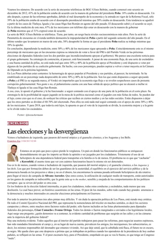 Veamos los números. De acuerdo con la serie de encuestas telefónicas de BGC-Ulises Beltrán, cuando comenzó este sexenio en
diciembre de 2012, 43% de la población estaba de acuerdo con la manera de gobernar del presidente Peña. 18% estaba en desacuerdo. Un
año después, a pesar de las reformas aprobadas, debido al mal desempeño de la economía y la entrada en vigor de la Reforma Fiscal, sólo
39% de la población estaba de acuerdo con el desempeño presidencial mientras que 58% estaba en desacuerdo. Esta tendencia se agudizó
a partir de los casos de Tlatlaya, Iguala y las casas Higa-San Román en agosto del año pasado. El desacuerdo subió y el acuerdo se cayó.
En la última medición de este mes, 67% de los mexicanos con teléfono dijo estar en desacuerdo con la manera de gobernar
de Peña mientras que el 31% expresó estar de acuerdo.
La serie de BGC-Ulises Beltrán es telefónica. Tiene, por tanto, un sesgo hacia niveles socioeconómicos más altos. Pero la serie de
Parametría de encuestas en vivienda también demuestra la impopularidad de Peña a partir del segundo semestre del año pasado. En el
último sondeo que levantaron en marzo de este año, 58% desaprobó la forma en que el presidente Peña realiza su trabajo mientras que
39% la aprobó.
En conclusión, dependiendo la medición, entre 30% y 40% de los mexicanos sigue apoyando a Peña. Coincidentemente este es el mismo
porcentaje de mexicanos que en las encuestas expresa su intención de votar a favor del PRI o del Partido Verde en las próximas
elecciones de diputados federales (son los dos partidos que incondicionalmente apoyan al gobierno). Me parece una excelente noticia para
el grupo gobernante. Su estrategia de contención, al parecer, está funcionando. A pesar de una economía floja, de una serie de escándalos
y una buena cantidad de pifias, no está nada mal que entre 30% y 40% de la población apoye al Presidente y esté dispuesto a votar por
algunos de los partidos de su coalición gobernante. De hecho, con esos porcentajes, pueden aspirar a volver a tener mayoría en la Cámara
de Diputado en la próxima legislatura.
En Los Pinos deberían estar contentos: la hemorragia de apoyo popular al Presidente y sus partidos, al parecer, ha terminado. Se ha
estabilizado en un porcentaje nada despreciable de entre 30% y 40% de la población. Son los que están dispuestos a seguir apoyando
a Peña y al PRI (o su segunda marca, el Verde) sin importarles que la economía siga floja o se revelen sospechosos casos de presunta
corrupción gubernamental. Nos guste o no, el peñanietismo cuenta con una base sólida de apoyo político que no alcanzó a mellar ni
Tlatlaya ni Iguala ni las casa Higa-San Román.
A eso, creo, le apostó el gobierno y le ha funcionado: a seguir contando con el apoyo de una parte de la población en el corto plazo. Su
estrategia le da la posibilidad de seguir jugando en la mesa de la política nacional como el jugador con más fichas de todos. Se pueden dar
el lujo, como creo que es el caso, de soslayar las críticas que reciben en ciertos medios y en las redes sociales. Están dispuestos a dejar
que los otros partidos se dividan el 60-70% del electorado. Para ellos no está nada mal seguir contando con el apoyo de entre 30% y 40%
de los mexicanos. Y para 2018, que todavía está lejos, la apuesta es que el voto de la izquierda se divida, la economía mejore y a la gente
se le olvide todos los escándalos.
Twitter: @leozuckermann
Laseleccionesyladesvergüenza
Vemos a luchadores de izquierda, que pasaron del morral utópico y el guarache cósmico, a los Augustas y los Bells.
Francisco Zea 13/04/2015 02:00
Estamos en un país que poco a poco pierde la vergüenza. Un país en donde los funcionarios públicos se enriquecen
desmedidamente sin que les importe un bledo la opinión o ser juzgados por los ciudadanos. Tristemente el uso de un
helicóptero de una dependencia federal para transportar a la familia es lo de menos. El problema no es que que “cacharán”
a Korenfeld, el asunto tiene que ver con cuántos funcionarios hacen lo mismo sin ser detectados.
Eso es lo de menos, cuando vemos a luchadores de izquierda, que pasaron del morral utópico y el guarache cósmico, a los Augustas y
los Bells. Los que por formación deben de ser los guardianes de la austeridad, el equilibrio en el ejercicio del servicio público y de la
democracia basada en los proyectos e ideas y no en el dinero, los encontramos la semana pasada utilizando helicópteros de ala rotativa
para llegar al inicio de campaña de Silvano Aureoles. Que estos costos, la utilización de cualquier medio de transporte, están autorizados
en los gastos de campaña es indiscutible, que la gente esta up to the mother, sensible y enojada de los comportamientos de los políticos
corruptos que se sirven del poder es otra cosa.
En los linderos de la elección federal intermedia, es para los ciudadanos, todas estas conductas y escándalos, nada menos que una
desilusión. Lo cual hace prever, un histórico ausentismo en las urnas. El peor de los mundos, sobre todo cuando hay grandes amenazas a
la democracia y muchos interesados en cancelar elecciones principalmente en Guerrero.
Por todo lo anterior los próximos tres años pintan muy difíciles. Y sin duda la operación política de Los Pinos, está siendo muy errática.
De todo el Comité Ejecutivo Nacional del PRI, que representa la nomenclatura del tricolor en muchos sentidos, es decir los sectores
campesino y obrero, entre muchos otros factores reales del poder, sólo fueron incluidos en las listas plurinominales para diputados
federales dos personajes, César Camacho e Ivonne Ortega. Todos los demás o fueron marginados o enviados a las legislaturas locales.
Aquí surge una pregunta: ¿quién demonios va a contener, la evidente cantidad de problemas que surgirán en las calles y en las cámaras
ante la impericia del gobierno federal?
Hay una molestia evidente. Todos aquellos que al interior del partido trabajaron para pasar las reformas, para negociar asuntos espinosos,
han sido mandados literalmente al carajo y, en su lugar de nueva cuenta, prevalecen los amigos, los mexiquenses, los subsecretarios, es
decir, los mismos responsables del desmadre que estamos viviendo. Así que deje usted, que la caballada está flaca, el futuro no es oscuro,
es negro. Me queda claro que este desprecio a priístas que ya trabajaban en política cuando los operadores de la presidencia de hoy usaban
pañales, se reflejará en las urnas. Y el peor escenario hoy, para el Presidente, empeñado en que se vea lo bueno, es que tenga un Congreso
“malo”.
 