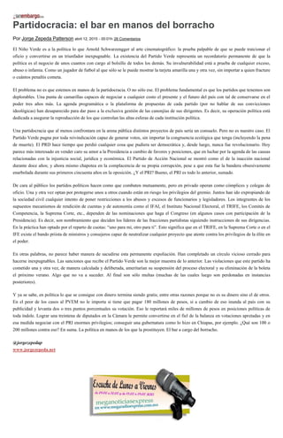 Partidocracia: el bar en manos del borracho
Por Jorge Zepeda Patterson abril 12, 2015 - 00:01h 26 Comentarios
El Niño Verde es a la política lo que Arnold Schwarzengger al arte cinematográfico: la prueba palpable de que se puede traicionar el
oficio y convertirse en un triunfador inexpugnable. La existencia del Partido Verde representa un recordatorio permanente de que la
política es el negocio de unos cuantos con cargo al bolsillo de todos los demás. Su invulnerabilidad está a prueba de cualquier exceso,
abuso o infamia. Como un jugador de futbol al que sólo se le puede mostrar la tarjeta amarilla una y otra vez, sin importar a quien fracture
o cuántos penaltis cometa.
El problema no es que estemos en manos de la partidocracia. O no sólo ese. El problema fundamental es que los partidos que tenemos son
deplorables. Una punta de camarillas capaces de negociar a cualquier costo el presente y el futuro del país con tal de conservarse en el
poder tres años más. La agenda programática o la plataforma de propuestas de cada partido (por no hablar de sus convicciones
ideológicas) han desaparecido para dar paso a la exclusiva gestión de las canonjías de sus dirigentes. Es decir, su operación política está
dedicada a asegurar la reproducción de los que controlan las altas esferas de cada institución política.
Una partidocracia que al menos confrontara en la arena pública distintos proyectos de país sería un consuelo. Pero no es nuestro caso. El
Partido Verde pugna por toda reivindicación capaz de generar votos, sin importar la congruencia ecológica que tenga (incluyendo la pena
de muerte). El PRD hace tiempo que perdió cualquier cosa que pudiera ser democrática y, desde luego, nunca fue revolucionario. Hoy
parece más interesado en vender caro su amor a la Presidencia a cambio de favores y posiciones, que en luchar por la agenda de las causas
relacionadas con la injusticia social, jurídica y económica. El Partido de Acción Nacional se mostró como el de la inacción nacional
durante doce años; y ahora mismo chapotea en la complacencia de su propia corrupción, pese a que esta fue la bandera obsesivamente
enarbolada durante sus primeros cincuenta años en la oposición. ¿Y el PRI? Bueno, el PRI es todo lo anterior, sumado.
De cara al público los partidos políticos hacen como que combaten mutuamente, pero en privado operan como cómplices y colegas de
oficio. Una y otra vez optan por protegerse unos a otros cuando están en riesgo los privilegios del gremio. Juntos han ido expropiando de
la sociedad civil cualquier intento de poner restricciones a los abusos y excesos de funcionarios y legisladores. Los integrantes de los
supuestos mecanismos de rendición de cuentas y de autonomía como el IFAI, el Instituto Nacional Electoral, el TRIFE, los Comités de
Competencia, la Suprema Corte, etc., dependen de las nominaciones que haga el Congreso (en algunos casos con participación de la
Presidencia). Es decir, son nombramiento que deciden los líderes de las fracciones partidistas siguiendo instrucciones de sus dirigencias.
En la práctica han optado por el reparto de cuotas: “uno para mi, otro para ti”. Esto significa que en el TRIFE, en la Suprema Corte o en el
IFE existe el bando priista de ministros y consejeros capaz de neutralizar cualquier proyecto que atente contra los privilegios de la élite en
el poder.
En otras palabras, no parece haber manera de sacudirse esta permanente expoliación. Han completado un círculo vicioso cerrado para
hacerse inexpugnables. Las sanciones que recibe el Partido Verde son la mejor muestra de lo anterior. Las violaciones que este partido ha
cometido una y otra vez, de manera calculada y deliberada, ameritarían su suspensión del proceso electoral y su eliminación de la boleta
el próximo verano. Algo que no va a suceder. Al final son sólo multas (muchas de las cuales luego son perdonadas en instancias
posteriores).
Y ya se sabe, en política lo que se consigue con dinero termina siendo gratis; entre otras razones porque no es su dinero sino el de otros.
En el peor de los casos al PVEM no le importa si tiene que pagar 180 millones de pesos, si a cambio de eso inunda al país con su
publicidad y levanta dos o tres puntos porcentuales su votación. Eso le reportará miles de millones de pesos en posiciones políticas de
toda índole. Lograr una treintena de diputados en la Cámara le permite convertirse en el fiel de la balanza en votaciones apretadas y en
esa medida negociar con el PRI enormes privilegios; conseguir una gubernatura como lo hizo en Chiapas, por ejemplo. ¿Qué son 100 o
200 millones contra eso? En suma. La política en manos de los que la prostituyen. El bar a cargo del borracho.
@jorgezepedap
www.jorgezepeda.net
 