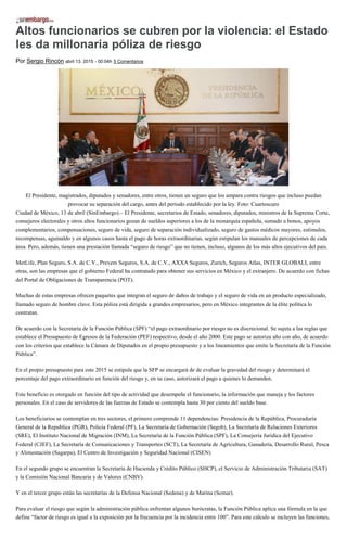 Altos funcionarios se cubren por la violencia: el Estado
les da millonaria póliza de riesgo
Por Sergio Rincón abril 13, 2015 - 00:04h 5 Comentarios
El Presidente, magistrados, diputados y senadores, entre otros, tienen un seguro que los ampara contra riesgos que incluso puedan
provocar su separación del cargo, antes del periodo establecido por la ley. Foto: Cuartoscuro
Ciudad de México, 13 de abril (SinEmbargo).– El Presidente, secretarios de Estado, senadores, diputados, ministros de la Suprema Corte,
consejeros electorales y otros altos funcionarios gozan de sueldos superiores a los de la monarquía española, sumado a bonos, apoyos
complementarios, compensaciones, seguro de vida, seguro de separación individualizado, seguro de gastos médicos mayores, estímulos,
recompensas, aguinaldo y en algunos casos hasta el pago de horas extraordinarias, según estipulan los manuales de percepciones de cada
área. Pero, además, tienen una prestación llamada “seguro de riesgo” que no tienen, incluso, algunos de los más altos ejecutivos del país.
MetLife, Plan Seguro, S.A. de C.V., Prevem Seguros, S.A. de C.V., AXXA Seguros, Zurich, Seguros Atlas, INTER GLOBALI, entre
otras, son las empresas que el gobierno Federal ha contratado para obtener sus servicios en México y el extranjero. De acuerdo con fichas
del Portal de Obligaciones de Transparencia (POT).
Muchas de estas empresas ofrecen paquetes que integran el seguro de daños de trabajo y el seguro de vida en un producto especializado,
llamado seguro de hombre clave. Esta póliza está dirigida a grandes empresarios, pero en México integrantes de la élite política lo
contratan.
De acuerdo con la Secretaría de la Función Pública (SPF) “el pago extraordinario por riesgo no es discrecional. Se sujeta a las reglas que
establece el Presupuesto de Egresos de la Federación (PEF) respectivo, desde el año 2000. Este pago se autoriza año con año, de acuerdo
con los criterios que establece la Cámara de Diputados en el propio presupuesto y a los lineamientos que emite la Secretaría de la Función
Pública”.
En el propio presupuesto para este 2015 se estipula que la SFP se encargará de de evaluar la gravedad del riesgo y determinará el
porcentaje del pago extraordinario en función del riesgo y, en su caso, autorizará el pago a quienes lo demanden.
Este beneficio es otorgado en función del tipo de actividad que desempeñe el funcionario, la información que maneja y los factores
personales. En el caso de servidores de las fuerzas de Estado se contempla hasta 30 por ciento del sueldo base.
Los beneficiarios se contemplan en tres sectores, el primero comprende 11 dependencias: Presidencia de la República, Procuraduría
General de la Republica (PGR), Policía Federal (PF), La Secretaría de Gobernación (Segob), La Secretaría de Relaciones Exteriores
(SRE), El Instituto Nacional de Migración (INM), La Secretaría de la Función Pública (SPF), La Consejería Jurídica del Ejecutivo
Federal (CJEF), La Secretaría de Comunicaciones y Transportes (SCT), La Secretaría de Agricultura, Ganadería, Desarrollo Rural, Pesca
y Alimentación (Sagarpa), El Centro de Investigación y Seguridad Nacional (CISEN)
En el segundo grupo se encuentran la Secretaría de Hacienda y Crédito Público (SHCP), el Servicio de Administración Tributaria (SAT)
y la Comisión Nacional Bancaria y de Valores (CNBV).
Y en el tercer grupo están las secretarías de la Defensa Nacional (Sedena) y de Marina (Semar).
Para evaluar el riesgo que según la administración pública enfrentan algunos burócratas, la Función Pública aplica una fórmula en la que
define “factor de riesgo es igual a la exposición por la frecuencia por la incidencia entre 100”. Para este cálculo se incluyen las funciones,
 