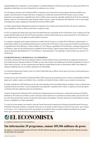 responsabilidades de los asegurados, su nivel jerárquico, la confidencialidad de la información que maneja, los riesgos que enfrenta en la
dependencia donde labora, así como la ubicación de su residencia y de su oficina.
En el Presupuesto de Egresos de la Federación (PEF) se especifica que la remuneración anual de algunos funcionarios públicos, por
ejemplo, el jefe del Ejecutivo Enrique Peña Nieto, se integra por un sueldo base mensual de 489 mil 192 pesos, al que se suman
prestaciones como aportaciones a seguridad social, ahorro solidario, prima vacacional, aguinaldo, gratificación de fin de año, ayuda para
despensa, seguro de vida institucional, seguro de gastos médicos mayores y seguro de separación individualizado, a esto se suma el pago
extraordinario por riesgo, regulado por la Secretaría de la Función Pública (SFP).
Luis María Aguilar Morales Magistrado presidente de la Suprema Corte de Justicia de la Nación (SCJN) es de más de 6 millones de
pesos, integrada por sueldos y salarios, prestaciones y el pago por riesgo.
En 2012, los ingresos del entonces Rey Juan Carlos de España fueron por el equivalente de 441 mil 949 pesos al mes. mientras que los del
entonces Príncipe Felipe eran de 220 mil 974 pesos mensuales; la entonces Reina Sofía tenía un sueldo mensual de 141 mil 528 pesos al
mes. Sueldos menores a los de algunos servidores públicos mexicanos.
Los senadores y diputados tienen ingresos anuales por un millón 930 mil 516 pesos y un millón 929 mil 999 pesos, respectivamente. A
ambas figuras también se les contemplan prestaciones por un total de 665 mil 463 pesos, cifra en la que están incluidas sus aportaciones a
la seguridad social: 48 mil 800 pesos, el ahorro solidario de 15 mil 746 pesos, aguinaldo de 140 mil 504 pesos, ayuda para despensa de 33
mil 360 pesos, seguro de vida institucional por la cantidad de 48 mil 674 pesos, seguro de gastos médicos mayores de 93 mil 577 pesos,
seguro de separación individualizado de 151 mil 740 pesos y “otras prestaciones” como aguinaldo y fondo de ahorro que equivale a 133
mil 062 pesos.
LOS BENEFICIOS DE LA BUROCRACIA Y EL DESEMPLEO
En contraste, informes del Centro de Investigación Laboral y Asesoría Sindical (Cilas) y del Instituto de Investigaciones Sociales de la
Universidad Nacional Autónoma de México (UNAM), así como cifras oficiales, han detallado que del total de desempleados en el país, el
50 por ciento son jóvenes. Las nuevas generaciones que ingresas al campo laborar lo hacen sin prestaciones, debido a que trabajan en
empresas establecidas pero sin un contrato o pertenecen a la informalidad.
La Comisión Económica para América Latina y el Caribe (Cepal) indicó que en México dos de cada tres jóvenes no tienen prestaciones o
acceso a la seguridad social.
En febrero de este año, la Secretaría de Educación Pública (SEP) reportó que la juventud mexicana no cuenta con oportunidades laborales
dignas que le ayuden a mejorar su calidad de vida y a contribuir en el desarrollo del país, debido a que no cuentan con prestaciones.
El estudio realizado por la SEP detalló que uno de cada cuatro egresados de las universidades obtiene un trabajo en el que ni siquiera tiene
la garantía de firmar un contrato o carece de prestaciones como aguinaldo o seguridad social. Es decir, ni siquiera este sector que ingresa
a la Iniciativa Privada establecida cuenta con estos beneficios.
El reporte “Panorama de la Educación 2014″ realizado por la Organización para la Cooperación y el Desarrollo Económicos (OCDE) y
publicado en 2014 indica que en México, contar con mayores niveles educativos no es garantía de conseguir empleo, pues tan sólo el 64
por ciento de las personas que cuentan con educación media superior está empleado. El estudio explica que el mercado laboral en el país
favorece a trabajadores con “bajas capacidades”.
Y no sólo los jóvenes padecen esta situación, cifras del Consejo Nacional de Evaluación de la Política de Desarrollo Social (Coneval) y
del Instituto Nacional de Estadística y Geografía revelan que con el aumento al salario mínimo en 2015 de 4.2 por ciento –que se traduce
en 2.81 pesos–, los 6.7 millones de mexicanos que perciben esa cantidad de salario no pueden completar los productos de la canasta
básica, que a noviembre de 2014 tenía un costo de mil 743 pesos con 91 centavos.
EL GOBIERNO PODRÍA OPTAR POR ELIMINARLOS
Sin información 29 programas, suman 109,306 millones de pesos
Se espera un recorte al gasto para el 2016 de 135,000 millones de pesos, que quedaría en 26,000 millones de pesos
de eliminarse los proyectos.
ELIZABETH ALBARRÁN
 