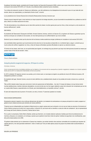 Guadalupe Hernández Aguilar, presidenta del Consejo Impulsor de Desarrollo Empresarial (CIDE), externó que a poco más de dos meses de que
concluya el ciclo escolar 2015-2016, el 14 de julio, los profesores deben presentar buenos resultados.
"Los índices de evaluación escolar en Oaxaca son deficientes, y por ello solicitamos a los trabajadores de la educación que en lo que resta del ciclo
escolar, eleven sus capacidades y su desempeño frente al aula", comentó.
La ex presidenta de la Cámara Nacional de la Industria Restaurantera (Canirac) mencionó que
Oaxaca ocupa el segundo lugar a nivel nacional con mayor proporción de rezago educativo, ya que el promedio de escolaridad de su población es de 6.9
años, inferior a la media nacional de 8.6 años.
"Por ello demandamos a los profesores que en este último periodo de clases, le echen ganas para que los niños y niñas concluyan su ciclo escolar con
buenas calificaciones", señaló.
SIN PAROS
El presidente del Observatorio Oaxaqueño del Delito, Ernesto Gutiérrez Jiménez, exhortó a la Sección 22 y el gobierno de Oaxaca a garantizar que los
alumnos concluyan por completo el ciclo escolar, sin más interrupciones por el conflicto“latente” que vive la entidad.
Sentenció que es necesario evitar que los alumnos de los diversos niveles académicos tengan problemas en completar el ciclo escolar 2015-2016.
Las autoridades deben garantizar que la permanencia de los alumnos en las escuelas se desarrolle en un ambiente digno y seguro. Lamentó que ya
mucho antes del conflicto magisterial, los niños y niñas de Oaxaca enfrentaban grandes dificultades en ejercer sus derechos básicos.
“El reinicio de las clases, este lunes, es una oportunidad para lograrlo, sin embargo hay que prevenir que haya más interrupciones durante los meses que
quedan hasta el final del año escolar”, indicó.
Cierra SabinaSabe
Aniquila plantón magisterial negocios; 30 bajan la cortina
Christian Jiménez
Como consecuencia de las incontables pérdidas que ha dejado en la economía de los oaxaqueños el plantón magisterial, instalado en el zócalo capitalino
desde julio de 2014, el restaurante SabinaSabe cerrará sus puertas.
En 2014, alrededor 30 negocios cerraron sus puertas, por la misma razón, en ese lapso se registró una pérdida de más de 50 millones de pesos y 90
trabajadores perdieron su empleo.
El propietario del lugar, Gerardo Carrera, anunció el cierre definitivo de su establecimiento situado en los portales del zócalo a través de su cuenta de
Twitter.
"Me es difícil redactar estas líneas para comunicar el cierre de operaciones de SabinaSabe... han sido 10 meses de trabajo en el que hemos tenido
muchas satisfacciones y también dolorosos descalabros, la suma de todo eso nos hizo seguir adelante a pesar de la situación tan complicada que se vive
en nuestra bella Oaxaca y especialmente en el Zócalo; pero lamentablemente, es imposible continuar", escribió.
El cierre del restaurante será el próximo 15 de abril y con ello, al menos 17 personas quedarán sin empleo.
REACCIONAN EMPRESARIOS
Empresarios opinaron respecto a las continuas afectaciones del plantón y la instalación de ambulantes en el parque principal de la ciudad y exigieron al
gobierno local y federal acciones para retirarlos de manera definitiva.
"Creemos que es indispensable que el gobierno federal asuma su papel y apoye para que la situación, de una vez por todas se solucione. No tenemos el
Centro Histórico porque es el rehén de un grupo político, la Sección 22, que busca sólo su beneficio a costa de miles de ciudadanos", dijo la representante
del Consejo del Centro Histórico (Cocentro), Fabiola García Calvo.
Por su parte, la empresaria, Esther Merino Badiola, señaló que Asimismo, en el estado deberían aplicarse medidas para frenar las afectaciones de
marchas y bloqueos a la ciudadanía, sin embargo, expresó que el gobierno local tiene miedo de aplicar medidas de seguridad a los manifestantes, pues
ello podría desencadenar otro 2006.
"El gobierno debe atender que no solamente en Oaxaca hay maestros, que existen también otros sectores vulnerables de la sociedad que requieren de
urgente atención y han sido ignorados totalmente", indicó e insistió que "la ley se debe aplicar porque los grupos de protesta están acostumbrados al
chantaje".
SIGUEN LAS PÉRDIDAS
 