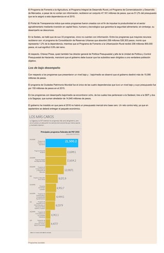 El Programa de Fomento a la Agricultura, el Programa Integral de Desarrollo Rural y el Programa de Comercialización y Desarrollo
de Mercados, a pesar de no contar con información, recibieron en conjunto 47,161 millones de pesos, que es 51.2% del presupuesto
que se le asignó a esta dependencia en el 2015.
El Portal de Transparencia indica que estos programas fueron creados con el fin de impulsar la productividad en el sector
agroalimentario mediante inversión en capital físico, humano y tecnológico que garantice la seguridad alimentaria; sin embargo, su
desempeño se desconoce.
En la Sedatu, se halló que de sus 33 programas, cinco no cuentan con información. Entre los programas que mayores recursos
recibieron son: el programa de Consolidación de Reservas Urbanas que absorbió 258 millones 526,303 pesos, monto que
representa 1.2% de la dependencia, mientras que el Programa de Fomento a la Urbanización Rural recibió 206 millones 800,000
pesos, el cual significó 0.9% del ramo.
Al respecto, Chávez Presa, quien también fue director general de Política Presupuestal y jefe de la Unidad de Política y Control
Presupuestal de Hacienda, mencionó que el gobierno debe buscar que los subsidios sean dirigidos a una verdadera población
objetivo.
Los de bajo desempeño
Con respecto a los programas que presentaron un nivel bajo y  bajo/medio se observó que el gobierno destinó más de 15,090
millones de pesos.
El programa de Ciudades Patrimonio Mundial fue el único de las cuatro dependencias que tuvo un nivel bajo y cuyo presupuesto fue
por 150 millones de pesos en el 2015.
En los programas con desempeño bajo/medio se encontraron ocho, de los cuales tres pertenecen a la Sedesol, tres a la SEP y dos
a la Sagarpa, que suman alrededor de 14,940 millones de pesos.
El gobierno ha insistido en que para el 2016 no habrá un presupuesto inercial sino base cero. Un reto contra reloj, ya que en
septiembre se deberá entregar el paquete económico.
Programas sociales
 