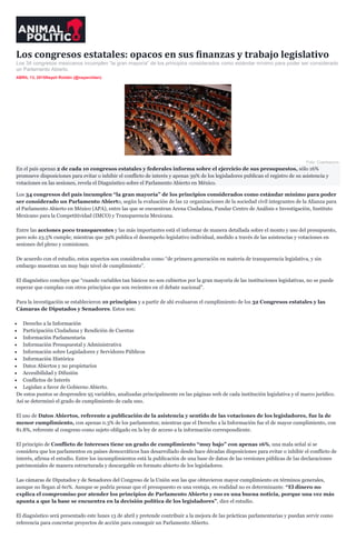 Los congresos estatales: opacos en sus finanzas y trabajo legislativo
Los 34 congresos mexicanos incumplen “la gran mayoría” de los principios considerados como estándar mínimo para poder ser considerado
un Parlamento Abierto.
ABRIL 13, 2015Nayeli Roldán (@nayaroldan)
Foto: Cuartoscuro.
En el país apenas 2 de cada 10 congresos estatales y federales informa sobre el ejercicio de sus presupuestos, sólo 16%
promueve disposiciones para evitar o inhibir el conflicto de interés y apenas 39% de los legisladores publican el registro de su asistencia y
votaciones en las sesiones, revela el Diagnóstico sobre el Parlamento Abierto en México.
Los 34 congresos del país incumplen “la gran mayoría” de los principios considerados como estándar mínimo para poder
ser considerado un Parlamento Abierto, según la evaluación de las 12 organizaciones de la sociedad civil integrantes de la Alianza para
el Parlamento Abierto en México (APA), entre las que se encuentran Arena Ciudadana, Fundar Centro de Análisis e Investigación, Instituto
Mexicano para la Competitividad (IMCO) y Transparencia Mexicana.
Entre las acciones poco transparentes y las más importantes está el informar de manera detallada sobre el monto y uso del presupuesto,
pero solo 23.5% cumple; mientras que 39% publica el desempeño legislativo individual, medido a través de las asistencias y votaciones en
sesiones del pleno y comisiones.
De acuerdo con el estudio, estos aspectos son considerados como “de primera generación en materia de transparencia legislativa, y sin
embargo muestran un muy bajo nivel de cumplimiento”.
El diagnóstico concluye que “cuando variables tan básicos no son cubiertos por la gran mayoría de las instituciones legislativas, no se puede
esperar que cumplan con otros principios que son recientes en el debate nacional”.
Para la investigación se establecieron 10 principios y a partir de ahí evaluaron el cumplimiento de los 32 Congresos estatales y las
Cámaras de Diputados y Senadores. Estos son:
Derecho a la Información
Participación Ciudadana y Rendición de Cuentas
Información Parlamentaria
Información Presupuestal y Administrativa
Información sobre Legisladores y Servidores Públicos
Información Histórica
Datos Abiertos y no propietarios
Accesibilidad y Difusión
Conflictos de Interés
Legislan a favor de Gobierno Abierto.
De estos puntos se desprenden 95 variables, analizadas principalmente en las páginas web de cada institución legislativa y el marco jurídico.
Así se determinó el grado de cumplimiento de cada uno.
El uso de Datos Abiertos, referente a publicación de la asistencia y sentido de las votaciones de los legisladores, fue la de
menor cumplimiento, con apenas 0.3% de los parlamentos; mientras que el Derecho a la Información fue el de mayor cumplimiento, con
81.8%, referente al congreso como sujeto obligado en la ley de acceso a la información correspondiente.
El principio de Conflicto de Intereses tiene un grado de cumplimiento “muy bajo” con apenas 16%, una mala señal si se
considera que los parlamentos en países democráticos han desarrollado desde hace décadas disposiciones para evitar o inhibir el conflicto de
interés, afirma el estudio. Entre los incumplimientos está la publicación de una base de datos de las versiones públicas de las declaraciones
patrimoniales de manera estructurada y descargable en formato abierto de los legisladores.
Las cámaras de Diputados y de Senadores del Congreso de la Unión son las que obtuvieron mayor cumplimiento en términos generales,
aunque no llegan al 60%. Aunque se podría pensar que el presupuesto es una ventaja, en realidad no es determinante. “El dinero no
explica el compromiso por atender los principios de Parlamento Abierto y eso es una buena noticia, porque una vez más
apunta a que la base se encuentra en la decisión política de los legisladores”, dice el estudio.
El diagnóstico será presentado este lunes 13 de abril y pretende contribuir a la mejora de las prácticas parlamentarias y puedan servir como
referencia para concretar proyectos de acción para conseguir un Parlamento Abierto.
 