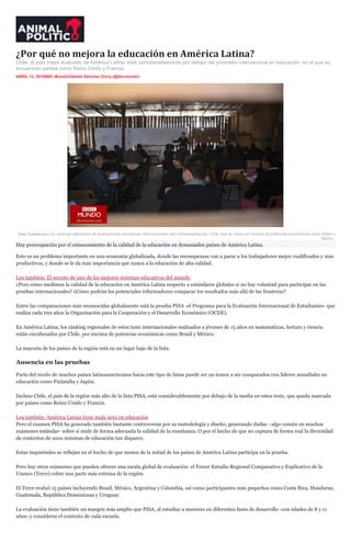 ¿Por qué no mejora la educación en América Latina?
Chile, el país mejor evaluado de América Latina, está considerablemente por debajo del promedio internacional en educación, en el que su
encuentran países como Reino Unido y Francia.
ABRIL 12, 2015BBC Mundo/Gabriel Sánchez Zinny (@bbcmundo)
Foto: Cuartoscuro.Los ránkings regionales de evaluaciones educativas internacionales son encabezadas por Chile, que se ubica por encima de potencias económicas como Brasil y
México.
Hay preocupación por el estancamiento de la calidad de la educación en demasiados países de América Latina.
Esto es un problema importante en una economía globalizada, donde las recompensas van a parar a los trabajadores mejor cualificados y más
productivos, y donde se le da más importancia que nunca a la educación de alta calidad.
Lea también: El secreto de uno de los mejores sistemas educativos del mundo
¿Pero cómo medimos la calidad de la educación en América Latina respecto a estándares globales si no hay voluntad para participar en las
pruebas internacionales? ¿Cómo podrán los potenciales reformadores comparar los resultados más allá de las fronteras?
Entre las comparaciones más reconocidas globalmente está la prueba PISA -el Programa para la Evaluación Internacional de Estudiantes- que
realiza cada tres años la Organización para la Cooperación y el Desarrollo Económico (OCDE).
En América Latina, los ránking regionales de estos tests internacionales realizados a jóvenes de 15 años en matemáticas, lectura y ciencia
están encabezados por Chile, por encima de potencias económicas como Brasil y México.
La mayoría de los países de la región está en un lugar bajo de la lista.
Ausencia en las pruebas
Parte del recelo de muchos países latinoamericanos hacia este tipo de listas puede ser un temor a ser comparados con líderes mundiales en
educación como Finlandia y Japón.
Incluso Chile, el país de la región más alto de la lista PISA, está considerablemente por debajo de la media en estos tests, que queda marcada
por países como Reino Unido y Francia.
Lea también: América Latina tiene mala nota en educación
Pero el examen PISA ha generado también bastante controversia por su metodología y diseño, generando dudas –algo común en muchos
exámenes estándar- sobre si mide de forma adecuada la calidad de la enseñanza. O por el hecho de que no captura de forma real la diversidad
de contextos de unos sistemas de educación tan dispares.
Estas inquietudes se reflejan en el hecho de que menos de la mitad de los países de América Latina participa en la prueba.
Pero hay otros exámenes que pueden ofrecer una escala global de evaluación: el Tercer Estudio Regional Comparativo y Explicativo de la
Unesco (Terce) cubre una parte más extensa de la región.
El Terce evaluó 15 países incluyendo Brasil, México, Argentina y Colombia, así como participantes más pequeños como Costa Rica, Honduras,
Guatemala, República Dominicana y Uruguay.
La evaluación tiene también un margen más amplio que PISA, al estudiar a menores en diferentes fases de desarrollo -con edades de 8 y 11
años- y considerar el contexto de cada escuela.
 
