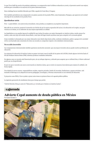 Lo que Terce halló fue motivo de prudente optimismo: su comparación entre la última evaluación en 2006 y el presente mostró una mejora
modesta pero extendida en la mayoría de los países latinoamericanos.
Estos ránkings fueron también liderados por Chile, seguido de Costa Rica y Uruguay.
Pero también permitieron una comparación con países ausentes de la prueba PISA, como Guatemala y Paraguay, que aparecen en la mitad
más baja de los resultados de la prueba Terce.
Quedándose atrás
Pese –o quizá debido- a la controversia circundante, estas pruebas ya cumplieron un propósito importante.
Más allá de sus carencias, pusieron la atención en el hecho de que la masiva expansión del acceso a la educación en la región, una gran
victoria en sí misma, no es suficiente sin una mejora equivalente en calidad.
Los legisladores ya no pueden ignorar la realidad de que incluso los países con mejor desempeño en América Latina, mucho menos los
medios, están muy lejos del mundo desarrollado y muy lejos del lugar donde necesitan estar para competir en la economía global.
Como resultado, la demanda por una mejor educación crece desde abajo hacia arriba, conforme estudiantes, padres y grupos de la sociedad
civil se van haciendo más conscientes de cómo sus escuelas se comportan respecto a los estándares internacionales.
No es sólo inversión
Las comparaciones internacionales también aportaron una lección necesaria: que una mayor inversión sola no puede resolver problemas de
educación.
Los sistemas de educación de América Latina se gastan casi tanto como la media de los países de la OCDE, donde algunos invierten hasta el
6% del Producto Interno Bruto (PIB), mientras producen resultados deslucidos.
En algunos casos se necesita más financiación pero, sin un enfoque riguroso y enfocado para asegurar que se utilizará bien, el dinero adicional
puede que sea desperdiciado.
Es por eso que se necesita una nueva conversación en América Latina, que se centre en maneras innovadoras para mejorar la calidad, y de
forma rápida.
Una oleada de nuevos actores -emprendedores sociales, negocios privados, fondos de inversión, fundaciones y grupos activistas- está
tomando el liderazgo en la adopción de nuevas pedagogías, tecnologías y reformas estructurales en sus sistemas de educación.
Y proyectos como PISA y Terce ayudan a poner estos temas en primera línea en la agenda política pública.
La siguiente generación de estudiantes tiene poco tiempo que perder.
*Gabriel Sánchez Zinny es autor de “Educación 3.0: la lucha por el talento en América Latina”.
Advierte Cepal aumento de deuda pública en México
Por Susana González G.
Billetes colocados sobre una mesa en un banco suizo. Foto Archivo / Reuters
 