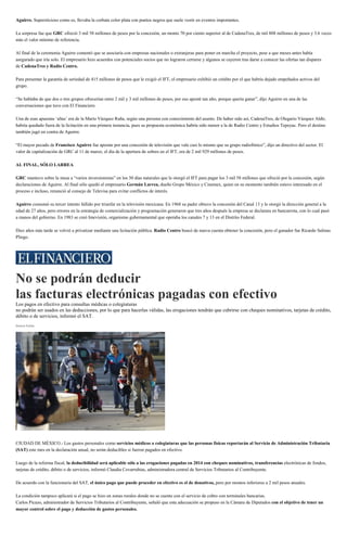 Aguirre. Supersticioso como es, llevaba la corbata color plata con puntos negros que suele vestir en eventos importantes.
La sorpresa fue que GRC ofreció 3 mil 58 millones de pesos por la concesión, un monto 70 por ciento superior al de CadenaTres, de mil 808 millones de pesos y 3.6 veces
más el valor mínimo de referencia.
Al final de la ceremonia Aguirre comentó que se asociaría con empresas nacionales o extranjeras para poner en marcha el proyecto, pese a que meses antes había
asegurado que iría solo. El empresario hizo acuerdos con potenciales socios que no lograron cerrarse y algunos se cayeron tras darse a conocer las ofertas tan dispares
de CadenaTres y Radio Centro.
Para presentar la garantía de seriedad de 415 millones de pesos que le exigió el IFT, el empresario exhibió un crédito por el que habría dejado empeñados activos del
grupo.
“Se hablaba de que dos o tres grupos ofrecerían entre 2 mil y 3 mil millones de pesos, por eso aposté tan alto, porque quería ganar”, dijo Aguirre en una de las
conversaciones que tuvo con El Financiero.
Una de esas apuestas ‘altas’ era de la Mario Vázquez Raña, según una persona con conocimiento del asunto. De haber sido así, CadenaTres, de Olegario Vázquez Aldir,
habría quedado fuera de la licitación en una primera instancia, pues su propuesta económica habría sido menor a la de Radio Centro y Estudios Tepeyac. Pero el destino
también jugó en contra de Aguirre.
“El mayor pecado de Francisco Aguirre fue apostar por una concesión de televisión que vale casi lo mismo que su grupo radiofónico”, dijo un directivo del sector. El
valor de capitalización de GRC al 11 de marzo, el día de la apertura de sobres en el IFT, era de 2 mil 929 millones de pesos.
AL FINAL, SÓLO LARREA
GRC mantuvo sobre la mesa a “varios inversionistas” en los 30 días naturales que le otorgó el IFT para pagar los 3 mil 58 millones que ofreció por la concesión, según
declaraciones de Aguirre. Al final sólo quedó el empresario Germán Larrea, dueño Grupo México y Cinemex, quien en su momento también estuvo interesado en el
proceso e incluso, renunció al consejo de Televisa para evitar conflictos de interés.
Aguirre consumó su tercer intento fallido por triunfar en la televisión mexicana. En 1968 su padre obtuvo la concesión del Canal 13 y le otorgó la dirección general a la
edad de 27 años, pero errores en la estrategia de comercialización y programación generaron que tres años después la empresa se declarara en bancarrota, con lo cual pasó
a manos del gobierno. En 1983 se creó Imevisión, organismo gubernamental que operaba los canales 7 y 13 en el Distrito Federal.
Diez años más tarde se volvió a privatizar mediante una licitación pública. Radio Centro buscó de nueva cuenta obtener la concesión, pero el ganador fue Ricardo Salinas
Pliego.
No se podrán deducir
las facturas electrónicas pagadas con efectivo
Los pagos en efectivo para consultas médicas o colegiaturas
no podrán ser usados en las deducciones, por lo que para hacerlas válidas, las erogaciones tendrán que cubrirse con cheques nominativos, tarjetas de crédito,
débito o de servicios, informó el SAT.
Dainzú Patiño
Las colegiaturas no podran ser deducibles si fueron pagadas en efectivo, indicó el SAT. (Cuartoscuro)
CIUDAD DE MÉXICO.- Los gastos personales como servicios médicos o colegiaturas que las personas físicas reportarán al Servicio de Administración Tributaria
(SAT) este mes en la declaración anual, no serán deducibles si fueron pagados en efectivo.
Luego de la reforma fiscal, la deducibilidad será aplicable sólo a las erogaciones pagadas en 2014 con cheques nominativos, transferencias electrónicas de fondos,
tarjetas de crédito, débito o de servicios, informó Claudia Covarrubias, administradora central de Servicios Tributarios al Contribuyente.
De acuerdo con la funcionaria del SAT, el único pago que puede proceder en efectivo es el de donativos, pero por montos inferiores a 2 mil pesos anuales.
La condición tampoco aplicará si el pago se hizo en zonas rurales donde no se cuente con el servicio de cobro con terminales bancarias.
Carlos Picazo, administrador de Servicios Tributarios al Contribuyente, señaló que esta adecuación se propuso en la Cámara de Diputados con el objetivo de tener un
mayor control sobre el pago y deducción de gastos personales.
 