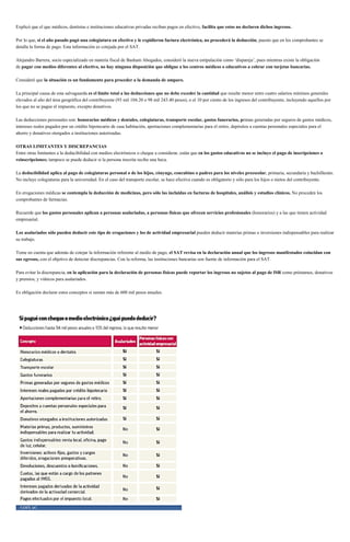Explicó que el que médicos, dentistas e instituciones educativas privadas reciban pagos en efectivo, facilita que estos no declaren dichos ingresos.
Por lo que, si el año pasado pagó una colegiatura en efectivo y le expidieron factura electrónica, no procederá la deducción, puesto que en los comprobantes se
detalla la forma de pago. Esta información es cotejada por el SAT.
Alejandro Barrera, socio especializado en materia fiscal de Basham Abogados, consideró la nueva estipulación como ‘dispareja’, pues mientras existe la obligación
de pagar con medios diferentes al efectivo, no hay ninguna disposición que obligue a los centros médicos o educativos a cobrar con tarjetas bancarias.
Consideró que la situación es un fundamento para proceder a la demanda de amparo.
La principal causa de esta salvaguarda es el límite total a las deducciones que no debe exceder la cantidad que resulte menor entre cuatro salarios mínimos generales
elevados al año del área geográfica del contribuyente (93 mil 104.20 o 98 mil 243.40 pesos), o el 10 por ciento de los ingresos del contribuyente, incluyendo aquellos por
los que no se pague el impuesto, excepto donativos.
Las deducciones personales son: honorarios médicos y dentales, colegiaturas, transporte escolar, gastos funerarios, primas generadas por seguros de gastos médicos,
intereses reales pagados por un crédito hipotecario de casa habitación, aportaciones complementarias para el retiro, depósitos a cuentas personales especiales para el
ahorro y donativos otorgados a instituciones autorizadas.
OTRAS LIMITANTES Y DISCREPANCIAS
Entre otras limitantes a la deducibilidad con medios electrónicos o cheque a considerar, están que en los gastos educativos no se incluye el pago de inscripciones o
reinscripciones; tampoco se puede deducir si la persona inscrita recibe una beca.
La deducibilidad aplica al pago de colegiaturas personal o de los hijos, cónyuge, concubino o padres para los niveles preescolar, primaria, secundaria y bachillerato.
No incluye colegiaturas para la universidad. En el caso del transporte escolar, se hace efectiva cuando es obligatorio y sólo para los hijos o nietos del contribuyente.
En erogaciones médicas se contempla la deducción de medicinas, pero sólo las incluidas en facturas de hospitales, análisis y estudios clínicos. No proceden los
comprobantes de farmacias.
Recuerde que los gastos personales aplican a personas asalariadas, a personas físicas que ofrecen servicios profesionales (honorarios) y a las que tienen actividad
empresarial.
Los asalariados sólo pueden deducir este tipo de erogaciones y los de actividad empresarial pueden deducir materias primas o inversiones indispensables para realizar
su trabajo.
Tome en cuenta que además de cotejar la información referente al medio de pago, el SAT revisa en la declaración anual que los ingresos manifestados coincidan con
sus egresos, con el objetivo de detectar discrepancias. Con la reforma, las instituciones bancarias son fuente de información para el SAT.
Para evitar la discrepancia, en la aplicación para la declaración de personas físicas puede reportar los ingresos no sujetos al pago de ISR como préstamos, donativos
y premios, y viáticos para asalariados.
Es obligación declarar estos conceptos si suman más de 600 mil pesos anuales.
 