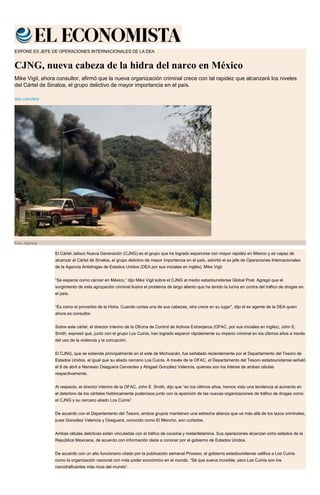 EXPONE EX JEFE DE OPERACIONES INTERNACIONALES DE LA DEA
CJNG, nueva cabeza de la hidra del narco en México
Mike Vigil, ahora consultor, afirmó que la nueva organización criminal crece con tal rapidez que alcanzará los niveles
del Cártel de Sinaloa, el grupo delictivo de mayor importancia en el país.
ANA LANGNER
Foto: Agencia
El Cártel Jalisco Nueva Generación (CJNG) es el grupo que ha logrado esparcirse con mayor rapidez en México y es capaz de
alcanzar al Cártel de Sinaloa, el grupo delictivo de mayor importancia en el país, advirtió el ex jefe de Operaciones Internacionales
de la Agencia Antidrogas de Estados Unidos (DEA por sus iniciales en inglés), Mike Vigil.
“Se esparce como cáncer en México,” dijo Mike Vigil sobre el CJNG al medio estadounidense Global Post. Agregó que el
surgimiento de esta agrupación criminal ilustra el problema de largo aliento que ha tenido la lucha en contra del tráfico de drogas en
el país.
“Es como el proverbio de la Hidra. Cuando cortas una de sus cabezas, otra crece en su lugar”, dijo el ex agente de la DEA quien
ahora es consultor.
Sobre este cártel, el director interino de la Oficina de Control de Activos Extranjeros (OFAC, por sus iniciales en inglés), John E.
Smith, expresó que, junto con el grupo Los Cuinis, han logrado esparcir rápidamente su imperio criminal en los últimos años a través
del uso de la violencia y la corrupción.
El CJNG, que se extiende principalmente en el este de Michoacán, fue señalado recientemente por el Departamento del Tesoro de
Estados Unidos, al igual que su aliado cercano Los Cuinis. A través de la OFAC, el Departamento del Tesoro estadounidense señaló
el 8 de abril a Nemesio Oseguera Cervantes y Abigael González Valencia, quienes son los líderes de ambas células
respectivamente.
Al respecto, el director interino de la OFAC, John E. Smith, dijo que “en los últimos años, hemos visto una tendencia al aumento en
el deterioro de los cárteles históricamente poderosos junto con la aparición de las nuevas organizaciones de tráfico de drogas como
el CJNG y su cercano aliado Los Cuinis”.
De acuerdo con el Departamento del Tesoro, ambos grupos mantienen una estrecha alianza que va más allá de los lazos criminales,
pues González Valencia y Oseguera, conocido como El Mencho, son cuñados.
Ambas células delictivas están vinculadas con el tráfico de cocaína y metanfetamina. Sus operaciones alcanzan ocho estados de la
República Mexicana, de acuerdo con información dada a conocer por el gobierno de Estados Unidos.
De acuerdo con un alto funcionario citado por la publicación semanal Proceso, el gobierno estadounidense califica a Los Cuinis
como la organización nacional con más poder económico en el mundo. “Sé que suena increíble, pero Los Cuinis son los
narcotraficantes más ricos del mundo”.
 