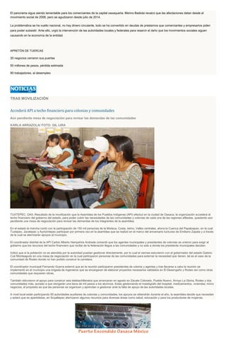 El panorama sigue siendo lamentable para los comerciantes de la capital oaxaqueña. Merino Badiola recalcó que las afectaciones datan desde el
movimiento social de 2006, pero se agudizaron desde julio de 2014.
La problemática se ha vuelto nacional, no hay dinero circulante, todo se ha convertido en deudas de préstamos que comerciantes y empresarios piden
para poder subsistir. Ante ello, urgió la intervención de las autoridades locales y federales para resarcir el daño que los movimientos sociales siguen
causando en la economía de la entidad.
APRETÓN DE TUERCAS
30 negocios cerraron sus puertas
50 millones de pesos, pérdida estimada
90 trabajadores, al desempleo
TRAS MOVILIZACIÓN
Accederá API a techo financiero para colonias y comunidades
Aún pendiente mesa de negociación para revisar las demandas de las comunidades
KARLA ARRAZOLA/ FOTO: GIL LIRA
TUXTEPEC, OAX.-Resultado de la movilización que la Asamblea de los Pueblos Indígenas (API) efectuó en la ciudad de Oaxaca, la organización accederá al
techo financiero del gobierno del estado, para poder cubrir las necesidades de las comunidades y colonias de cada una de las regiones afiliadas, quedando aún
pendiente una mesa de negociación para revisar las demandas de los integrantes de la asamblea.
En el estado la marcha contó con la participación de 150 mil personas de la Mixteca, Costa, Istmo, Valles centrales, ahora la Cuenca del Papaloapan, en la cual
Tuxtepec, Jacatepec y Ayotzintepec participan por primera vez en la asamblea que se realizó en el marco del aniversario luctuoso de Emiliano Zapata y a través
de la cual se aterrizarán apoyos al municipio.
El coordinador distrital de la API Carlos Alberto Hampshire Andrade comentó que los agentes municipales y presidentes de colonias se unieron para exigir al
gobierno que los recursos del techo financiero que recibe de la federación llegue a las comunidades y no solo a donde los presidente municipales deciden.
Indicó que si la población no es atendida por la autoridad puedan gestionar directamente, por lo cual el viernes estuvieron con el gobernador del estado Gabino
Cué Monteagudo en una mesa de negociación en la cual participaron personas de las comunidades para externar la necesidad que tienen, tal es el caso de la
comunidad de Rodeo donde no han podido construir la carretera.
El coordinador municipal Fernando Guerra externó que en la reunión participaron presidentes de colonia y agentes y tras llevarse a cabo la reunión se
implementó en el municipio una brigada de ingenieros que se encargaran de elaborar proyectos necesarios validados en El Desengaño y Rodeo así como otras
comunidades que requieren obras.
También obtuvieron el apoyo para construir seis telebachilleratos que arrancaran en agosto en Zacate Colorado, Pueblo Nuevo, Arroyo La Gloria, Rodeo y dos
comunidades más, aunado a que otorgarán una beca de mil pesos a los alumnos. Estas gestionando el mastógrafo del hospital, medicamentos, viviendas, micro
negocios, el propósito es que las personas se organicen y aprendan a gestionar ante la falta de apoyo de las autoridades locales.
A nivel local están participando 60 autoridades auxiliares de colonias y comunidades, los apoyos se obtendrán durante el año, la asamblea decide que necesitan
y aclaró que es apartidistas, en Soyaltepec aterrizaron algunos recursos para diversas áreas como salud, educación y para los productores de mojarras.
 