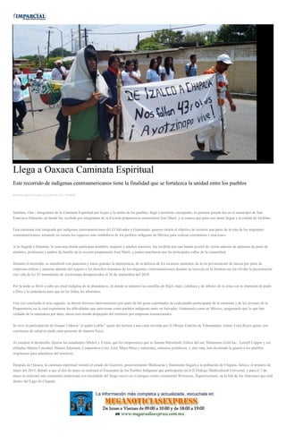 Llega a Oaxaca Caminata Espiritual
Este recorrido de indígenas centroamericanos tiene la finalidad que se fortalezca la unidad entre los pueblos
por Diana Manzo el Lunes 13 de abril de 2015 - 05:00:04
Juchitán, Oax.- Integrantes de la Caminata Espiritual por la paz y la unión de los pueblos, llegó a territorio oaxaqueño, su primera parada fue en el municipio de San
Francisco Ixhuatán, en donde fue recibida por integrantes de la Escuela preparatoria comunitaria José Martí, y se espera que para este lunes llegué a la ciudad de Juchitán.
Esta caminata está integrada por indígenas centroamericanos del El Salvador y Guatemala, quienes tienen el objetivo de recorrer una parte de la ruta de los migrantes
centroamericanos, tomando en cuenta los espacios más simbólicos de los pueblos indígenas de México para realizar ceremonias y oraciones.
A su llegada a Ixhuatán, la caravana donde participan hombres, mujeres y adultos mayores, fue recibida por una banda juvenil de viento además de aplausos de parte de
alumnos, profesores y padres de familia de la escuela preparatoria José Martí, y juntos marcharon por las principales calles de la comunidad.
Durante el recorrido, se manifestó con pancartas y lonas grandes la importancia, de la defensa de los recursos naturales, de la no privatización de tierras por parte de
empresas eólicas y mineras además del respeto a los derechos humanos de los migrantes centroamericanos durante su trayecto en la frontera sur sin olvidar la presentación
con vida de los 43 normalistas de Ayotzinapa desaparecidos el 26 de septiembre del 2014.
Por la tarde se llevó a cabo un ritual indígena de la abundancia, en donde se juntaron las semillas de frijol, maíz, calabaza y de árboles de la zona con la intención de pedir
a Dios y la naturaleza para que no les falten los alimentos.
Una vez concluido el acto sagrado, se dieron diversas intervenciones por parte de los guías espirituales de cada pueblo participante de la caminata y de los jóvenes de la
Preparatoria, en la cual expusieron las dificultades que atraviesan como pueblos indígenas tanto en Salvador, Guatemala como en México, asegurando que lo que han
cuidado de la naturaleza por años, ahora está siendo despojado del territorio por empresas trasnacionales.
Se tuvo la participación de Gaspar Cabrera “el padre Lobito” quien dio lectura a una carta enviada por el Obispo Emérito de Tehuantepec Arturo Lona Reyes quien, por
cuestiones de salud no pudo estar presente de manera física.
Al estudiar el desarrollo, dijeron las estudiantes Michel y Vinisa, que los empresarios que se llaman Mitsubishi, Eólica del sur, Minaurum Gold Inc., Lowell Copper y sus
afiliadas Minera Cascabel, Minera Salamera, Cooperativa Cruz Azul, Maya Mina y minerales, salineros juchitecos, y otro más, han declarado la guerra a los pueblos
originarios para adueñarse del territorio.
Después de Oaxaca, la caminata espiritual visitará el estado de Guerrero, posteriormente Michoacán y finalmente llegará a la población de Chapala, Jalisco, el primero de
mayo del 2015, debido a que el dos de mayo se realizará el Encuentro de los Pueblos Indígenas que participarán en el II Diálogo Multicultural Universal, y para el 3 de
mayo se realizará una ceremonia tradicional con encendido del fuego nuevo en el antiguo centro ceremonial Wixrarica, Xapawiyemeta, en la Isla de los Alacranes que está
dentro del Lago de Chapala.
 