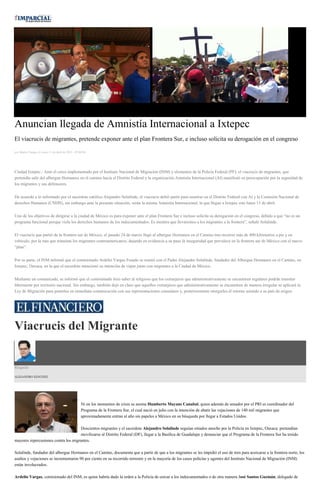 Anuncian llegada de Amnistía Internacional a Ixtepec
El viacrucis de migrantes, pretende exponer ante el plan Frontera Sur, e incluso solicita su derogación en el congreso
por Martín Vargas el Lunes 13 de abril de 2015 - 05:00:04
Ciudad Ixtepec.- Ante el cerco implementado por el Instituto Nacional de Migración (INM) y elementos de la Policía Federal (PF), el viacrucis de migrantes, que
pretendía salir del albergue Hermanos en el camino hacia el Distrito Federal y la organización Amnistía Internacional (AI) manifestó su preocupación por la seguridad de
los migrantes y sus defensores.
De acuerdo a lo informado por el sacerdote católico Alejandro Solalinde, el viacrucis debió partir para reunirse en el Distrito Federal con AI y la Comisión Nacional de
derechos Humanos (CNDH), sin embargo ante la presente situación, serán la misma Amnistía Internacional, la que llegue a Ixtepec este lunes 13 de abril.
Uno de los objetivos de dirigirse a la ciudad de México es para exponer ante el plan Frontera Sur e incluso solicita su derogación en el congreso, debido a que “no es un
programa funcional porque viola los derechos humanos de los indocumentados. Es mentira que llevaremos a los migrantes a la frontera”, señaló Solalinde.
El viacrucis que partió de la frontera sur de México, el pasado 24 de marzo llegó al albergue Hermanos en el Camino tras recorrer más de 400 kilómetros a pie y en
vehículo, por la ruta que transitan los migrantes centroamericanos, dejando en evidencia a su paso la inseguridad que prevalece en la frontera sur de México con el nuevo
“plan”.
Por su parte, el INM informó que el comisionado Ardelio Vargas Fosado se reunió con el Padre Alejandro Solalinde, fundador del Albergue Hermanos en el Camino, en
Ixtepec, Oaxaca, en la que el sacerdote mencionó su intención de viajar junto con migrantes a la Ciudad de México.
Mediante un comunicado, se informó que el comisionado hizo saber al religioso que los extranjeros que administrativamente se encuentren regulares podrán transitar
libremente por territorio nacional. Sin embargo, también dejó en claro que aquellos extranjeros que administrativamente se encuentren de manera irregular se aplicará la
Ley de Migración para ponerlos en inmediata comunicación con sus representaciones consulares y, posteriormente otorgarles el retorno asistido a su país de origen.
Viacrucis del Migrante
Ringside
ALEJANDRO SÁNCHEZ
Ni en los momentos de crisis se asoma Humberto Mayans Canabal, quien además de senador por el PRI es coordinador del
Programa de la Frontera Sur, el cual nació en julio con la intención de abatir las vejaciones de 140 mil migrantes que
aproximadamente entran al año sin papeles a México en su búsqueda por llegar a Estados Unidos.
Doscientos migrantes y el sacerdote Alejandro Solalinde seguían sitiados anoche por la Policía en Ixtepec, Oaxaca: pretendían
movilizarse al Distrito Federal (DF), llegar a la Basílica de Guadalupe y denunciar que el Programa de la Frontera Sur ha tenido
mayores repercusiones contra los migrantes.
Solalinde, fundador del albergue Hermanos en el Camino, documenta que a partir de que a los migrantes se les impidió el uso de tren para acercarse a la frontera norte, los
asaltos y vejaciones se incrementaron 90 por ciento en su recorrido terrestre y en la mayoría de los casos policías y agentes del Instituto Nacional de Migración (INM)
están involucrados.
Ardelio Vargas, comisionado del INM, es quien habría dado la orden a la Policía de cercar a los indocumentados o de otra manera José Santos Guzmán, delegado de
 