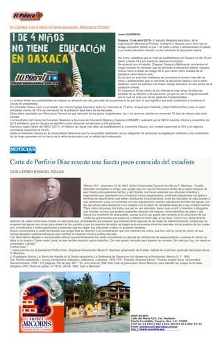 En Oaxaca 1 de 4 niños no tiene educación: Mexicanos Primero
Jaime GUERRERO
Oaxaca, 13 de abril 2015.- El estudio Malgasto educativo, de la
organización Mexicanos Primero, mantiene a Oaxaca como foco rojo en
rezago educativo debido a que 1 de cada 4 niños y adolescentes no asiste
a un centro educativo formal o no ha concluido la educación básica.
Así mimo, establece que el nivel de analfabetismo en Oaxaca es del 16 por
ciento y hasta 34.2 por ciento en algunos municipios
De acuerdo con el estudio, Chiapas, Oaxaca y Michoacán concentran el
mayor número de menores que no terminan la educación básica. Oaxaca,
incluso tiene el doble de rezago de lo que tienen otros estados de la
república como Nuevo León.
Es así que en esas tres entidades se concentra el número más alto de
niños y adolescentes que no terminan la educación básica y por lo tanto
destacan como los estados con mayor rezago educativo en ese sector de la
población infantil.
En Oaxaca el 30 por ciento de los infantes en ese rango de edad es
excluido de su derecho a la educación, ya que no van a ninguna escuela
con lo cual se viola uno de los derechos fundamentales.
Lo anterior limita sus posibilidades de mejorar su situación de vida para salir de la pobreza en la que vive, lo que significa que está condenado a mantener el
circula de precariedad.
En contraste, Nuevo León es el estado con menos rezago educativo entre los menores de 15 años, al igual que Coahuila y Baja California Sur, pues en esas
entidades menos de 15% de ese sector de la población está fuera de las escuelas.
Otros datos aportados por Mexicanos Primero es que derivado de los paros magisteriales, las y los alumnos pierden en promedio 70 días de clases cada ciclo
escolar.
Los resultados del Censo de Escuelas, Maestros y Alumnos de Educación Básica y Especial (CEMABE), realizado por el INEGI durante octubre y noviembre de
2013 señalaron que en Oaxaca se identificó como personal comisionado a 238 personas.
Asimismo según datos del INEGI (2011), en México las tasas más altas de analfabetismo la concentra Oaxaca, con niveles superiores al 16% y en algunos
municipios superiores al 34.2%.
Hasta el momento Oaxaca es la única entidad federativa que ha incumplido totalmente con su obligación de armonizar su legislación conforme a los contenidos
de las leyes generales en el marco de la reforma educativa por la calidad de la educación.
Carta de Porfirio Díaz rescata una faceta poco conocida del estadista
GUILLERMO RANGEL ROJAS
"México D.F., diciembre 24 de 1894. Señor Gobernador General don Mucio P. Martínez.- Puebla.
Estimado compañero y amigo: Las quejas que con mucha frecuencia recibo de la clase indígena de
ese Estado principalmente del Sur y del Oriente, me hacen entender que abundan tinterillos y
negociantes que explotando sin conciencia a esos desgraciados, pretenden adjudicarse los ejidos o
terrenos de repartimiento que deben distribuirse exclusivamente, entre los naturales de cada pueblo a
que pertenecen y que no contentos con esa adjudicación, quieren adjudicarse también las aguas, aun
las que sirven para abastecer a los pueblos con el objeto de venderlas después a sus propios dueños.
"Para colmo de penas, los indios que así se ven atacados, tienen que ocurrir a tinterillos o abogados
que rematan lo poco que pudiera quedarles después del saqueo, conduciéndolos de grado o por
fuerza a la condición de anarquistas, puesto que no les queda otro remedio si no estuvieran de por
medio los gobernantes que podemos y debemos hacer algo en su favor. Llamo muy seriamente la
atención de usted contra esos buitres sin alas para que, promediando las torpezas que pudieran tener algunas de las leyes de desamortización, impida que se
enajenen las aguas que sirven para abasto de los pueblos y que los repartos de ejidos se hagan exclusivamente entre los naturales de los pueblos de los cuales
son, animándolos y hasta gratificando a personas que les hagan sus peticiones si ellos no pudieran hacerlas.
Nunca recomendaré a usted demasiado que ponga toda su atención y la consideración que nos merecen los indios, que han sido la carne de cañón en que
hemos apoyado nuestros esfuerzos para cambiar la situación moral y política del país.
Con ellos hemos llegado a una plausible victoria que pacíficamente nos están convirtiendo en derrota las ambiciones de especuladores a quienes la nación no
debe ni un suspiro. Fíjese usted, pues, en esa terrible situación que le describo. Con eso quedo tranquilo para esperar su remedio. Sin más por hoy, me repito su
compañero y amigo."
Porfirio Díaz. *
* Carta suscrita por el presidente Porfirio Díaz, dirigida al General don Mucio P. Martínez gobernador de Puebla, hallada en el archivo particular del propio Mucio
P. Martínez.
J. Guadalupe García. La Sierra de Huautla en la Gesta oaxaqueña. La Soberanía de Oaxaca en los Ideales de la Revolución. México D. F. 1955
Don Porfirio presidente--, nunca omnipotente: hallazgos, reflexiones y debates, 1876-1911. Portada. Romana Falcón. Thomas Joseph Buve. Universidad
Iberoamericana, 1998 - 572 páginas. Pie de pág. 381.- "En una carta de 1894 Díaz instó al gobernador Mucio Martínez para atender las quejas de la clase
indígena, CPD, libros de cartas, 41/18/18, 24-XII- 1894, Díaz a Martínez".
 