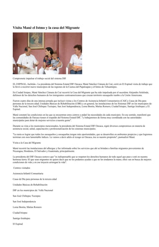 Visita Mané el Istmo y la casa del Migrante




Compromete impulsar el trabajo social del sistema DIF

EL ESPINAL, Juchitán.- La presidenta del Sistema Estatal DIF Oaxaca, Mané Sánchez Cámara de Cué, cerró en El Espinal visita de trabajo que
la llevó a recorrer nueve municipios de las regiones de la Cuenca del Papaloapan y el Istmo de Tehuantepec.

En Ciudad Ixtepec, Mané Sánchez Cámara de Cué recorrió la Casa del Migrante que ha sido impulsada por el sacerdote Alejandro Solalinde,
defensor de los derechos humanos de los inmigrantes centroamericanos que cruzan territorio oaxaqueño rumbo a la Unión Americana.

Fueron cuatro días de una intensa jornada que incluyó visitas a los Centros de Asistencia Infantil Comunitarios (CAIC), Casas de Día para
personas de la tercera edad, Unidades Básicas de Rehabilitación (UBR) y en general, las instalaciones de los Sistemas DIF en los municipios de:
Valle Nacional, San José Chiltepec Tuxtepec, San José Independencia, Loma Bonita, Matías Romero, Ciudad Ixtepec, Santigo Ixtaltepec y El
Espinal.

Mané constató las condiciones en las que se encuentran estos centros y palpó las necesidades de cada municipio. En ese sentido, manifestó que
las comunidades de Oaxaca tienen el respaldo del Sistema Estatal DIF, "y trabajaremos de forma muy coordinada con las autoridades
municipales para dotar de mejores servicios a nuestra gente".

Durante su vista a los municipios mencionados, la presidenta del Sistema Estatal DIF Oaxaca, signó diversos compromisos en materia de
asistencia social, salud, capacitación y profesionalización de los sistemas municipales.

"La meta es lograr que todos los oaxaqueños y oaxaqueñas tengan más oportunidades, que se desarrollen en ambientes propicios y que logremos
terminar con esos lamentable índices. Le vamos a decir adiós al rezago en Oaxaca, ése es nuestro propósito", puntualizó Mané.

Visita a la Casa del Migrante

Mané recorrió las instalaciones del albergue y fue informada sobre los servicios que ahí se brindan a familias migrantes provenientes de
Nicaragua, Honduras, El Salvador y Guatemala, principalmente.

La presidenta del DIF Oaxaca sostuvo que "es indispensable que se respeten los derechos humanos de todo aquel que pase o esté en nuestra
hermosa tierra. El que sean migrantes no quiere decir que no los podamos ayudar o que no les tendamos la mano, ellos van en busca de mejores
condiciones de vida y en ese trayecto arriesgan la vida".

Centros visitados

Asistencia Infantil Comunitaria

Casas de Día para personas de la tercera edad

Unidades Básicas de Rehabilitación

DIF en los municipios de: Valle Nacional

San José Chiltepec Tuxtepec

San José Independencia

Loma Bonita, Matías Romero

Ciudad Ixtepec

Santigo Ixtaltepec

El Espinal
 