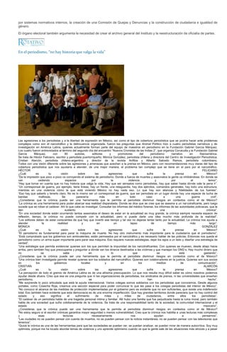 por sistemas normativos internos, la creación de una Comisión de Quejas y Denuncias y la construcción de ciudadanía e igualdad de
género.

El órgano electoral también argumenta la necesidad de crear el archivo general del Instituto y la reestructuración de oficialía de partes.




En el periodismo, “no hay historia que valga la vida”




Las agresiones a los periodistas y a la libertad de expresión en México, así como el tipo de cobertura periodística que se podría hacer ante problemas
complejos como son el narcotráfico y la delincuencia organizada, fueron las preguntas que Animal Político hizo a cuatro periodistas narrativos y de
investigación en América Latina, quienes actualmente forman parte del equipo de maestros en periodismo en la Fundación Gabriel García Márquez.
Los cuatro fueron entrevistados al término del segundo día del encuentro “Nuevos Cronistas de las Indias 2”, que organiza Conaculta y la Fundación Gabriel
García        Márquez,      con        80      autores,      editores     y        promotores        del    periodismo       narrativo    en      Iberoamérica.
Se trata de Héctor Feliciano, escritor y periodista puertorriqueño; Mónica González, periodista chilena y directora del Centro de Investigación Periodística;
Cristian Alarcón, periodista chileno-argentino y director de la revista Anfibia y Alberto Salcedo Ramos, periodista colombiano.
Todos con una visión diferente sobre las agresiones y amenazas que acechan a la prensa en México, pero con recomendaciones muy claras del tipo de
cobertura periodística que nos ayudaría a atender, de una mejor manera, el problema tan complejo que se tiene en el país por el narcotráfico.
HÉCTOR                                                                                                                                              FELICIANO
¿Cuál          es       tu         visión        sobre         las       agresiones            que       sufre         la       prensa        en        México?
“Da la impresión que poco a poco va corroyendo el sistema de periodismo. Donde a fuerza de muertes y asesinatos la gente va inhibiéndose. En donde se
van              cediendo              espacios             por             la             violencia            y            por           el            temor”.
“Hay que tomar en cuenta que no hay historia que valga la vida. Hay que ser sensatos como periodistas, hay que saber hasta dónde vale la pena ir”.
“Un corresponsal de guerra, por ejemplo, tiene líneas, hay un frente, una retaguardia, hay dos ejércitos, comandos generales, hay todo una estructura,
mientras en una violencia cómo la que está viviendo México no hay nada eso. Lo que hay son alianzas y fidelidades de tus fuentes”.
“Eso hay que saberlo y tenerlo claro. No es lo mismo ser un corresponsal de guerra, que ser periodista en un lugar donde hay una especie de lucha de
bandas           mafiosas.          Se          parecería          más          en          todo         caso          a         una       guerra           civil”.
¿Consideras que la crónica puede ser una herramienta que le permita al periodista disminuir riesgos en contextos como el de México?
“La crónica es una herramienta para poder abarcar esa realidad disparatada. Donde se dice que se cree que se asesina a un narcotraficante, pero luego
sucede que se roban el cadáver. Ahí lo que cabe es investigar. Consultar los informes del médico forense, los informes de las autoridades policiacas, que le
den                                    sustento                                   a                                  una                                crónica”.
“En una sociedad donde están ocurriendo tantos asesinatos el deseo de estar en la actualidad es muy grande, la crónica siempre necesita espacio de
reflexión, tiempo, la crónica no puede competir con la actualidad, pero si puede darte una idea mucho más profunda de la realidad”.
“Los editores deben de estar conscientes de que hay que invertir ese tiempo y tal vez no dejarse tentar tanto por la actualidad. La crónica nos ayuda a
atender             la          realidad            y            en            un            lapso           de           tiempo          más             largo”.
MÓNICA                                                                                                                                              GONZÁLEZ
¿Cuál          es       tu         visión        sobre         las       agresiones            que       sufre         la       prensa        en        México?
“El periodismo es fundamental para parar la máquina de muerte. No hay otro instrumento más importante para la ciudadanía que el periodismo”.
“Está comprobado que los gobiernos son ambivalentes, están permeados por el narcotráfico y es necesario hablar de las policías. Entonces nos queda el
periodismo como un arma super importante para parar esa máquina. Eso requiere nuevas estrategias, dejar los egos a un lado y diseñar una estrategia de
verdad”.
“Una estrategia que permita evidenciar quienes son los que permiten la impunidad de los narcotraficantes. Con quienes se mueven, desde abajo hacia
arriba, pero también hay que preocuparse y preguntar a dónde van los dineros destinados a las víctimas y que manejan los ONG’s. Hay mucho dinero que
no                 se                sabe                 en                lo                 que                se               está              gastando”.
¿Consideras que la crónica puede ser una herramienta que le permita al periodista disminuir riesgos en contextos como el de México?
“Una crónica bien investigada permite revelar quienes son los soldados del narcotráfico. Quienes son colaboradores en la justicia. Quienes son sus socios
en             los           gobiernos              locales            y             en             los           medios             de          comunicación”.
CRISTIÁN                                                                                                                                             ALARCÓN
¿Cuál          es       tu         visión        sobre         las       agresiones            que       sufre         la       prensa        en        México?
“La percepción de todo el gremio de América Latina es de una altísima preocupación. Lo que nos resulta muy difícil saber es cómo nosotros podemos
ayudar desde afuera. Creo que esa es una pregunta que ni las organizaciones de periodistas, los sindicatos de prensa, ni las universidades que enseñan
periodismo,                                               se                                              han                                            hecho”.
“Me sorprende lo poco articulada que está la ayuda internacional. Varios colegas somos solidarios con los periodistas que conocemos. Desde algunos
portales, como Cosecha Roja, creamos una sección especial para poder comunicar lo que les pasa a los colegas periodistas del interior de México”.
“No conozco el alcance de las medidas de protección implementadas por el gobierno pero es evidente que no son suficientes, que existe una indefensión
total. Eso también hace evidente que esta democracia es de una enorme imperfección. Que hay grandes territorios donde pareciera que no hay control del
estado       y     eso    significa      el    sufrimiento      de    miles       y     miles      de    ciudadanos,      entre     ellos   los     periodistas”.
“El cadáver de un periodista habla de una tragedia personal íntima y familiar. Allí hubo una familia que fue perjudicada hasta la ruina moral, pero también
habla de una sociedad que sufre cotidianamente de la violencia. Se trata de una responsabilidad tanto de la sociedad, la comunidad internacional y el
estado                                                                                                                                               mexicano”.
¿Consideras que la crónica puede ser una herramienta que le permita al periodista disminuir riesgos en contextos como el de México?
“No estoy seguro si el escribir crónicas garantice mayor seguridad o menos vulnerabilidad. Creo que la crónica nos habilita a unas lecturas más complexas
y                esas                lecturas               necesariamente                   nos               ayudan                 a             pensarnos”.
“Las ciudades no se pueden pensar con cuenta de muertos, no se pueden pensar con la noticia instantánea, no se pueden pensar con las televisoras que
tenemos”.
“Quizá la crónica es una de las herramientas para que las sociedades se puedan ver, se puedan analizar, se puedan mirar de manera autocritica. Soy muy
optimista, porque me ha tocado abordar temas de violencia y uno aprende optimismo cuando ve que la gente sale de las situaciones más atroces y a pesar
 