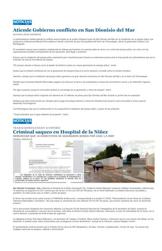 Atiende Gobierno conflicto en San Dionisio del Mar
OCTAVIO VÉLEZ ASCENCIO

La administración estatal atiende el conflicto social surgido en el pueblo indígena huave de San Dionisio del Mar por la instalación de un parque eólico que
proyecta la multinacional Mareña Renovables en tierras y territorio de esa municipalidad del Istmo de Tehuantepec, afirmó el gobernador Gabino Cué
Monteagudo.

El mandatario expuso que el gobierno estatal está en diálogo permanente con quienes están en favor y en contra del parque eólico, así como con las
organizaciones sociales acompañantes de los opositores, para llegar a acuerdos.

Expuso que la instalación del parque eólico representa gran importancia para Oaxaca no solamente porque será el más grande de Latinoamérica sino por la
inversión de más de mil millones de dólares.

"(El parque) ubicará a Oaxaca como el estado de América Latina con mayor generación de energía eólica", anotó.

Explicó que la entidad contribuirá así con la generación de energía limpia a la lucha nacional y mundial contra el cambio climático.

Además, subrayó que la instalación del parque eólico generará una gran derrama económica en San Dionisio del Mar y en el Istmo de Tehuantepec.

Resaltó que la empresa Mareña Renovables pagará una renta por la tierra a los propietarios e incluso los convertirá en socios y así obtendrán ingresos
extras.

"Es algo novedoso porque la comunidad recibirá un porcentaje por la generación y venta de energía", indicó.

Subrayó que el parque eólico originará una derrama de 15 millones de pesos para San Dionisio del Mar durante su primer año de operación.

Destacó que este monto podría ser utilizado para el pago de energía eléctrica y obras de infraestructura social en esa comunidad e incluso para el
desarrollo microrregional.

Cué Monteagudo dijo que la multinacional no ha suspendido la instalación del parque eólico, a pesar de las protestas.

"Tengo entendido que si sigue adelante (el proyecto)", indicó.




TRABAJADORES EXIGEN AUDITORÍA

Criminal saqueo en Hospital de la Niñez
DENUNCIAN QUE 16 DIRECTIVOS SE ASIGNARON BONOS POR CASI 1.5 MDP
ISMAEL GARCÍA M.




San Bartolo Coyotepec, Oax.- Mientras el Hospital de la Niñez Oaxaqueña "Dr. Guillermo Zárate Mijangos" presenta múltiples necesidades y deficiencias,
16 directivos se asignaron en 2011 bonos que van de los 15 mil a los 254 mil 706 pesos, de un fondo destinado a cuidados intensivos neonatales y
quirófano. En total suman casi un millón y medio de pesos.

El dinero fue tomado de la cuenta número 0176649440 de Bancomer, correspondiente a la partida 4112A30, "Reacreditación de las Áreas de Cuidados
Intensivos Neonatales y Quirófano", del cual queda un remanente por tres millones 475 mil 647.49 pesos, que podrían repartirse de nuevo en diciembre
próximo.

Así lo denunciaron dirigentes del nosocomio afiliados a la Sección 35 del Sindicato Nacional de Trabajadores de la Secretaría de Salud, quienes en
demanda de una auditoría y renuncia de los mandos, entre ellos el director Ernesto Garzón Sánchez, efectuaron un paro de actividades de 24 horas, con lo
cual la atención a pacientes se limitó al área de urgencias.

La delegada sindical, Rita Sierra Balbuena, y el secretario de Trabajo y Conflicto, Mario Suárez Pacheco, informaron que en una reunión de trabajo con los
directivos, el pasado lunes, éstos reconocieron que se asignaron el bono decembrino, "porque se lo merecían, porque trabajan mucho".

El representante sindical abundó que la molestia de los cerca de 400 trabajadores, de base, contrato y regularizados, incluso de raya, "es porque hay
múltiples carencias de equipos, material e instrumental".
 