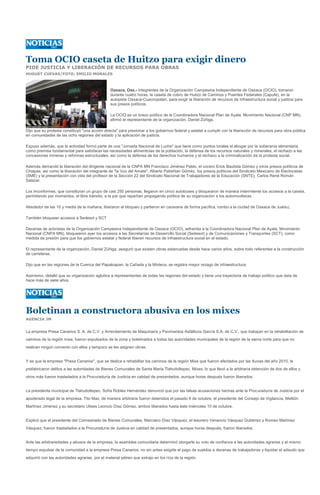 Toma OCIO caseta de Huitzo para exigir dinero
PIDE JUSTICIA Y LIBERACIÓN DE RECURSOS PARA OBRAS
HUGUET CUEVAS/FOTO: EMILIO MORALES



                                                 Oaxaca, Oax.- Integrantes de la Organización Campesina Independiente de Oaxaca (OCIO), tomaron
                                                 durante cuatro horas, la caseta de cobro de Huitzo de Caminos y Puentes Federales (Capufe), en la
                                                 autopista Oaxaca-Cuacnopalan, para exigir la liberación de recursos de infraestructura social y justicia para
                                                 sus presos políticos.

                                                 La OCIO es un brazo político de la Coordinadora Nacional Plan de Ayala, Movimiento Nacional (CNP MN),
                                                 afirmó el representante de la organización, Daniel Zúñiga.

Dijo que su protesta constituyó "una acción directa" para presionar a los gobiernos federal y estatal a cumplir con la liberación de recursos para obra pública
en comunidades de las ocho regiones del estado y la aplicación de justicia.

Expuso además, que la actividad formó parte de una "Jornada Nacional de Lucha" que tiene como puntos torales el abogar por la soberanía alimentaria
como premisa fundamental para satisfacer las necesidades alimenticias de la población, la defensa de los recursos naturales y minerales, el rechazo a las
concesiones mineras y reformas estructurales, así como la defensa de los derechos humanos y el rechazo a la criminalización de la protesta social.

Además demandó la liberación del dirigente nacional de la CNPA MN Francisco Jiménez Pablo, el vocero Erick Bautista Gómez y otros presos políticos de
Chiapas, así como la liberación del integrante de "la Voz del Amate", Alberto Patishtan Gómez, los presos políticos del Sindicato Mexicano de Electricistas
(SME) y la presentación con vida del profesor de la Sección 22 del Sindicato Nacional de Trabajadores de la Educación (SNTE), Carlos René Román
Salazar.

Los inconformes, que constituían un grupo de casi 250 personas, llegaron en cinco autobuses y bloquearon de manera intermitente los accesos a la caseta,
permitiendo por momentos, el libre tránsito, a la par que repartían propaganda política de su organización a los automovilistas.

Alrededor de las 10 y media de la mañana, liberaron el bloqueo y partieron en caravana de forma pacífica, rumbo a la ciudad de Oaxaca de Juárez.

También bloquean accesos a Sedesol y SCT

Decenas de activistas de la Organización Campesina Independiente de Oaxaca (OCIO), adherida a la Coordinadora Nacional Plan de Ayala, Movimiento
Nacional (CNPA MN), bloquearon ayer los accesos a las Secretarías de Desarrollo Social (Sedesol) y de Comunicaciones y Transportes (SCT), como
medida de presión para que los gobiernos estatal y federal liberen recursos de infraestructura social en el estado.

El representante de la organización, Daniel Zúñiga, aseguró que existen obras estancadas desde hace varios años, sobre todo referentes a la construcción
de carreteras.

Dijo que en las regiones de la Cuenca del Papaloapan, la Cañada y la Mixteca, se registra mayor rezago de infraestructura.

Asimismo, detalló que su organización aglutina a representantes de todas las regiones del estado y tiene una trayectoria de trabajo político que data de
hace más de siete años.




Boletinan a constructora abusiva en los mixes
AGENCIA JM


La empresa Presa Canarios S. A. de C.V. y Arrendamiento de Maquinaria y Pavimentos Asfálticos García S.A. de C.V., que trabajan en la rehabilitación de
caminos de la región mixe, fueron expulsados de la zona y boletinados a todas las autoridades municipales de la región de la sierra norte para que no
realicen ningún convenio con ellos y tampoco se les asignen obras.


Y es que la empresa "Presa Canarios", que se dedica a rehabilitar los caminos de la región Mixe que fueron afectados por las lluvias del año 2010, le
prefabricaron delitos a las autoridades de Bienes Comunales de Santa María Tlahuitoltepec, Mixes, lo que llevó a la arbitraria detención de dos de ellos y
otros más fueron trasladados a la Procuraduría de Justicia en calidad de presentados, aunque horas después fueron liberados.


La presidenta municipal de Tlahuitoltepec, Sofía Robles Hernández denunció que por las falsas acusaciones hechas ante la Procuraduría de Justicia por el
apoderado legal de la empresa, Tito Max, de manera arbitraria fueron detenidos el pasado 8 de octubre, el presidente del Consejo de Vigilancia, Melitón
Martínez Jiménez y su secretario Ulises Leoncio Díaz Gómez, ambos liberados hasta éste miércoles 10 de octubre.


Explicó que el presidente del Comisariado de Bienes Comunales, Marciano Díaz Vásquez, el tesorero Venancio Vásquez Gutiérrez y Romeo Martínez
Vásquez, fueron trasladados a la Procuraduría de Justicia en calidad de presentados, aunque horas después, fueron liberados.


Ante las arbitrariedades y abusos de la empresa, la asamblea comunitaria determinó otorgarle su voto de confianza a las autoridades agrarias y al mismo
tiempo expulsar de la comunidad a la empresa Presa Canarios, no sin antes exigirle el pago de sueldos a decenas de trabajadores y liquidar el adeudo que
adquirió con las autoridades agrarias, por el material pétreo que extrajo en los ríos de la región.
 