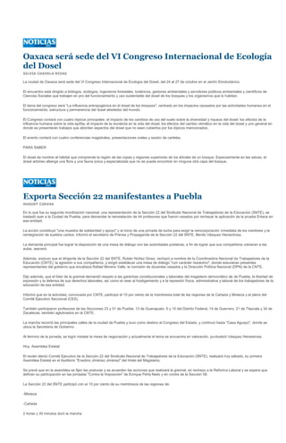 Oaxaca será sede del VI Congreso Internacional de Ecología
del Dosel
SILVIA CHAVELA RIVAS

La ciudad de Oaxaca será sede del VI Congreso Internacional de Ecología del Dosel, del 24 al 27 de octubre en el Jardín Etnobotánico.

El encuentro está dirigido a biólogos, ecólogos, ingenieros forestales, botánicos, gestores ambientales y servidores públicos ambientales y científicos de
Ciencias Sociales que trabajen en pro del funcionamiento y uso sustentable del dosel de los bosques y los organismos que lo habitan.

El tema del congreso será "La influencia antropogénica en el dosel de los bosques", centrado en los impactos causados por las actividades humanas en el
funcionamiento, estructura y permanencia del dosel alrededor del mundo.

El Congreso contará con cuatro tópicos principales: el impacto de los cambios de uso del suelo sobre la diversidad y riqueza del dosel; los efectos de la
influencia humana sobre la vida epífita; el impacto de la recolecta en la vida del dosel; los efectos del cambio climático en la vida del dosel y uno general en
donde se presentarán trabajos que aborden aspectos del dosel que no sean cubiertos por los tópicos mencionados.

El evento contará con cuatro conferencias magistrales, presentaciones orales y sesión de carteles.

PARA SABER

El dosel da nombre al hábitat que comprende la región de las copas y regiones superiores de los árboles de un bosque. Especialmente en las selvas, el
dosel arbóreo alberga una flora y una fauna única y especializada que no se puede encontrar en ninguna otra capa del bosque.




Exporta Sección 22 manifestantes a Puebla
HUGUET CUEVAS

En lo que fue su segunda movilización nacional, una representación de la Sección 22 del Sindicato Nacional de Trabajadores de la Educación (SNTE), se
trasladó ayer a la Ciudad de Puebla, para demandar la reinstalación de 44 profesores que fueron cesados por rechazar la aplicación de la prueba Enlace en
esa entidad.

La acción constituyó "una muestra de solidaridad y apoyo" y el inicio de una jornada de lucha para exigir la reincorporación inmediata de los mentores y la
reintegración de sueldos caídos, informó el secretario de Prensa y Propaganda de la Sección 22 del SNTE, Benito Vásquez Henestrosa.

La demanda principal fue lograr la disposición de una mesa de diálogo con las autoridades poblanas, a fin de lograr que sus compañeros volvieran a las
aulas, aseveró.

Además, sostuvo que el dirigente de la Sección 22 del SNTE, Rubén Núñez Ginez, rechazó a nombre de la Coordinadora Nacional de Trabajadores de la
Educación (CNTE), la agresión a sus compañeros, y exigió establecer una mesa de diálogo "con carácter resolutivo", donde estuvieran presentes
representantes del gobierno que encabeza Rafael Moreno Valle, la comisión de docentes cesados y la Dirección Política Nacional (DPN) de la CNTE.

Dijo además, que el líder de la gremial demandó respeto a las garantías constitucionales y laborales del magisterio democrático de de Puebla, la libertad de
expresión y la defensa de sus derechos laborales, así como el cese al hostigamiento y a la represión física, administrativa y laboral de los trabajadores de la
educación de esa entidad.

Informó que en la actividad, convocada por CNTE, participó el 10 por ciento de la membresía total de las regiones de la Cañada y Mixteca y el pleno del
Comité Ejecutivo Seccional (CES).

También participaron profesores de las Secciones 23 y 51 de Puebla, 13 de Guanajuato, 9 y 10 del Distrito Federal, 14 de Guerrero, 21 de Tlaxcala y 34 de
Zacatecas, también aglutinados en la CNTE.

La marcha recorrió las principales calles de la ciudad de Puebla y tuvo como destino el Congreso del Estado, y continuó hasta "Casa Aguayo", donde se
ubica la Secretaria de Gobierno.

Al término de la jornada, se logró instalar la mesa de negociación y actualmente el tema se encuentra en valoración, puntualizó Vásquez Henestrosa.

Hoy, Asamblea Estatal

El recién electo Comité Ejecutivo de la Sección 22 del Sindicato Nacional de Trabajadores de la Educación (SNTE), realizará hoy sábado, su primera
Asamblea Estatal en el Auditorio "Enedino Jiménez Jiménez" del Hotel del Magisterio.

Se prevé que en la asamblea se fijen las posturas y se acuerden las acciones que realizará la gremial, en rechazo a la Reforma Laboral y se espera que
definan su participación en las jornadas "Contra la Imposición" de Enrique Peña Nieto y en contra de la Sección 59.

La Sección 22 del SNTE participó con el 10 por ciento de su membresía de las regiones de:

-Mixteca

-Cañada

2 horas y 30 minutos duró la marcha
 