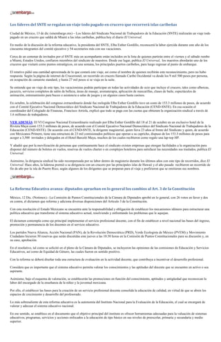 Los líderes del SNTE se regalan un viaje todo pagado en crucero que recorrerá islas caribeñas

Ciudad de México, 13 de dic (sinembargo.mx) – Los líderes del Sindicato Nacional de Trabajadores de la Educación (SNTE) realizarán un viaje todo
pagado en un crucero que saldrá de Miami a las islas caribeñas, publica hoy el diario El Universal.

En medio de la discusión de la reforma educativo, la presidenta del SNTE, Elba Esther Gordillo, reconocerá la labor ejercida durante este año de los
cincuenta integrantes del comité ejecutivo y 54 secretarios más con sus vacaciones.

Cerca de un centenar de invitados por el SNTE más un acompañante están incluidos en la lista de quienes partirán entre el viernes y el sábado rumbo
a Miami, Estados Unidos, confiaron miembros del sindicato de maestros. Desde ese lugar, publica El Universal, los maestros abordarán uno de los
cruceros que visitará como puntos estratégicos, en una semana, los principales puertos caribeños, para luego regresar al punto de embarque.

El rotativo pidió una cantidad aproximada de lo que costará este viaje, así como el nombre de quienes recibirán este reconocimiento, pero no hubo
respuesta. Según la página de internet de Crucerosnet, un recorrido en crucero llamado Caribe Occidental va desde los 9 mil 500 pesos por persona,
en ocupación de camarote standard, y hasta 27 mil pesos si se viaja en la suite.

Se entiende que un viaje de este tipo, los vacacionistas podrán participar en todas las actividades de ocio que incluye el crucero, tales como albercas,
jacuzzis, servicios completos de salón de belleza, áreas de masaje, aromaterapia, aplicación de mascarillas, clases de baile, espectáculos de
animación, entrenamiento para buceo o asistencia a salas de juegos y en algunos casos hasta casinos.

En octubre, la celebración del congreso extraordinario donde fue reelegida Elba Esther Gordillo tuvo un costo de 153.3 millones de pesos, de acuerdo
con el Comité Ejecutivo Nacional Democrático del Sindicato Nacional de Trabajadores de la Educación (CEND-SNTE). En esa ocasión el
coordinador del Colegiado de Finanzas, Francisco Arriola, explicó que todo se paga con las cuotas que obtienen la organización sindical a través de
1.6 millones de trabajadores.

VER ADEMÁS: El VI Congreso Nacional Extraordinario realizado por Elba Esther Gordillo del 18 al 21 de octubre en un exclusivo hotel de la
Riviera Maya costó 153.3 millones de pesos, de acuerdo con el Comité Ejecutivo Nacional Democrático del Sindicato Nacional de Trabajadores de la
Educación (CEND-SNTE). De acuerdo con el CEND-SNTE, la dirigente magisterial, quien lleva 23 años al frente del Sindicato y quien, de acuerdo
con Mexicanos Primero, tiene una estructura de 23 mil comisionados políticos que operan a su capricho, dispuso de los 153.3 millones de pesos para
acoger a 3,500 invitados y delegados en el Hotel Barceló Maya, muchos de los cuales recibieron como regalo una lap-top HP.

Y añadió que por la movilización de personas que continuamente hace el sindicato existen empresas que otorgan facilidades a la organización para
disponer del número de boletos en vuelos, reservas de vuelos charter o en complejos hoteleros para satisfacer las necesidades sus traslados, publica El
Universal.

Asimsimo, la dirigencia sindical ha sido recompensada por su labor dentro de magisterio durante los últimos años con este tipo de recorridos, dice El
Universal. Hace años, la lideresa premió a su dirigencia con un crucero por las principales islas de Hawaii y el año pasado recibieron un recorrido de
fin de año por la isla de Puerto Rico, según algunos de los dirigentes que se preparan para el viaje y prefirieron que se omitieran sus nombres.




La Reforma Educativa avanza: diputados aprueban en lo general los cambios al Art. 3 de la Constitución

México, 12 Dic. (Notimex).- La Comisión de Puntos Constitucionales de la Cámara de Diputados aprobó en lo general, con 26 votos en favor y dos
en contra, el dictamen que reforma y adiciona diversas disposiciones del Artículo 3 de la Constitución.

Con esta resolución el Estado Mexicano se encuentra ante la responsabilidad y obligación de establecer los mecanismos idóneos para estructurar una
política educativa que transforme el sistema educativo actual, resolviendo y enfrentando los problemas que le aquejan.

El dictamen contempla como eje principal implementar el servicio profesional docente, con el fin de establecer a nivel nacional las bases del ingreso,
promoción y permanencia de los docentes en el servicio educativo.

Los partidos Nueva Alianza, Acción Nacional (PAN), de la Revolución Democrática (PRD), Verde Ecologista de México (PVEM) y Movimiento
Ciudadano hicieron 30 reservas que serán discutidas este jueves a las 10:30 horas en la Comisión de Puntos Constitucionales para su discusión y, en
su caso, aprobación.

En el resolutivo, tal como se solicitó en el pleno de la Cámara de Diputados, se incluyeron las opiniones de las comisiones de Educación y Servicios
Educativos, así como de Equidad de Género, las cuales fueron en sentido positivo.

Con la reforma se deberá diseñar toda una estructura de evaluación en la actividad docente, que contribuya a incentivar el desarrollo profesional.

Considera que es importante que el sistema educativo permita valorar los conocimientos y las aptitudes del docente que se encuentre en activo o sea
aspirante.

Asimismo, bajo el esquema de valoración, se establecerán las promociones en función del conocimiento, aptitudes y antigüedad que reconozcan la
labor del encargado de la enseñanza de la niñez y la juventud mexicana.

Por ello, el establecer las bases para la creación de un servicio profesional docente consolida la educación de calidad, en virtud de que se abren los
espacios de crecimiento y desarrollo del profesorado.

Lo más sobresaliente de esta reforma educativa es la autonomía del Instituto Nacional para la Evaluación de la Educación, el cual se encargará de
valorar y adecuar el sistema educativo nacional.

En ese sentido, se establece en el documento que el objetivo principal del instituto es ofrecer herramientas adecuadas para la valuación de sistemas
educativos, programas, servicios y acciones enfocados a la educación de tipo básico en sus niveles de preescolar, primaria y secundaria y medio
superior.
 