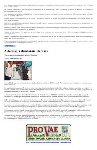 Prevé obligaciones y procedimientos para la aplicación de las sanciones correspondientes a los Notarios con las que pretende que el ejercicio de la Fe Pública
no se encuentre viciada.

Las sanciones comprenden la aplicación de los procedimientos de las amonestaciones, multas, suspensiones y cesación de Notarios, lo que sienta un
precedente sumamente positivo.

Prevé la organización de los Protocolos o Libros de los Notarios para que la función notarial sea más eficaz, al establecerse el Protocolo Abierto que se lleva en
todos los estados de la República.

Se prevé también el procedimiento en caso de extravío o pérdida de un Protocolo, se obliga al Notario a dar aviso de los Poderes, Revocación de Poderes, así
como de los Testamentos.

La Dirección General de Notarías debe llevar el Registro Estatal de Poderes y Testamentos y coordinarse con el Registro Nacional para que Oaxaca cumpla con
los convenios firmados con éstos.

Establece la forma en que el Director General de Notarías deberá llevar la coordinación notarial para el efecto de no caer en los actos indebidos que han dado
inseguridad y perjuicio al patrimonio de los oaxaqueños.

No podía ser de otra manera. Para que la cuña apriete tiene que ser del mismo palo, reza sabiamente el refrán. Y difícilmente alguien se iba a decidir echarse
ese trompo a la uña.

La actual Ley del Notariado debe ser actualizada, debido a que fue promulgada el 22 de junio de 1994 y es totalmente obsoleta, amén de revisar los preceptos
legales de la administración pública.

Se busca, pues, garantizar en plenitud el orden público y la seguridad jurídica, como factores necesarios en el desarrollo integral de nuestra entidad y otorgar
así a sus habitantes la estabilidad de su patrimonio.




Autoridades abandonan Internado
Vuelven a protestar estudiantes en Reyes Mantecón

Andrés CARRERA PINEDA




Ante la falta de respuesta por parte de las autoridades educativas, estudiantes del Internado de Reyes Mantecón volvieron a protestar atrincherándose
en sus dormitorios.

Por segunda ocasión, cansados de dormir en camas convertidas literalmente en alambres, los niños indígenas decidieron encerrarse para exigir al
Instituto Estatal de Educación Pública de Oaxaca (IEEPO) y a los mismos directivos de la Secundaria Técnica número 14, cumplir con la promesa de
mejorar las condiciones en las que viven y estudian.

A pesar de que la Defensoría de los Derechos Humanos del Pueblo de Oaxaca (DDHPO), solicitó desde septiembre pasado medida cautelar al
director del IEEPO para que funcionarios de esa institución atiendan el caso del Internado, los niños siguen viviendo en condiciones deplorables.

Padres de familia que por temor represalias omitieron sus nombres, señalaron que desde que sus hijos dieron a conocer las pésimas condiciones en
que se encuentran las instalaciones de esta institución educativa, algunos maestros los amenazan por reprobarlos o expulsarlos del plantel.

Los alumnos, en su mayoría indígenas que provienen de diferentes regiones de la entidad, mantienen suspendidas sus actividades académicas y sólo
salen para ingerir sus alimentos y en caso de que las autoridades educativas no atiendan sus demandas tomarán otras medidas de presión.

Los estudiantes internos exigen la reparación de sus baños, aulas, comedor, sala audiovisual, la dotación de computadoras, colchones y despensas
para su alimentación que apenas asciende a 30 pesos diarios, 10 para el almuerzo, 10 para la comida y 10 para la cena.

Aunque el director, Bulmaro Martínez Hernández se ha pronunciado a favor de las protestas de los estudiantes, algunos padres de familia afirmaron
que como autoridad del plantel “no ha hecho nada para apoyar a los niños, aparte de que viven en pésimas condiciones, los niños de primero también
son golpeados por sus compañeros de tercero”, señalaron.




                                       http://www.slideshare.net/slideshow/embed_code/14543466
 