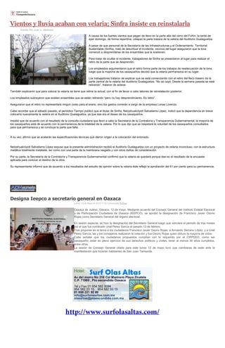 Vientos y lluvia acaban con velaria; Sinfra insiste en reinstalarla
Escrito Por Juan C. Medrano
A causa de los fuertes vientos que pegan de lleno en la parte alta del cerro del Fortín, la tarde de
ayer domingo, de forma repentina, colapsó la parte trasera de la velaria del Auditorio Guelaguetza.
A pesar de que personal de la Secretaría de las Infraestructuras y el Ordenamiento Territorial
Sustentable (Sinfra), trató de desvirtuar el incidente, vecinos del lugar aseguraron que la lona
comenzó a desprenderse de los ensambles que la sostienen.
Para tratar de ocultar el incidente, trabajadores de Sinfra se presentaron al lugar para realizar el
retiro de la parte que se desprendió.
Los empleados argumentaron que el retiro forma parte de los trabajos de readecuación de la lona,
luego que la mayoría de los oaxaqueños decidió que la velaria permanezca en su lugar.
Los trabajadores trataron de explicar que se está comenzando con el retiro del fleco trasero de la
parte central de la velaria del Auditorio Guelaguetza: “No se cayó. Desde la semana pasada se está
retirando”, trataron de aclarar.
También explicaron que para colocar la velaría se tiene que retirar la actual, con el fin de llevar a cabo labores de reinstalación posterior.
Los empleados subrayaron que existen ensambles que se están retirando “pero no hay desprendimiento. Es retiro”.
Aseguraron que el retiro no representará ningún costo para el erario, sino los gastos correrán a cargo de la empresa Lonas Lorenzo.
Cabe recordar que el sábado pasado, el periódico Tiempo publicó que el titular de Sinfra, Netzahualcóyotl Salvatierra López, indicó que la dependencia en breve
colocaría nuevamente la velaria en el Auditorio Guelaguetza, ya que ése era el deseo de los oaxaqueños.
Insistió que de acuerdo con el resultado de la consulta ciudadana que llevó a cabo la Secretaría de la Contraloría y Transparencia Gubernamental, la mayoría de
los oaxaqueños está de acuerdo con la permanencia de la totalidad de la velaria. Por lo que dijo que se respetará la voluntad de los oaxaqueños consultados
para que permanezca y se concluya la parte que falta.
A su vez, afirmó que se acatarán las especificaciones técnicas que dieron origen a la colocación del enlonado.
Netzahualcóyotl Salvatierra López expuso que la presente administración recibió el Auditorio Guelaguetza con un proyecto de velaria inconcluso, con la estructura
metálica totalmente instalada, así como con una parte de la membrana rasgada y con otros daños de consideración.
Por su parte, la Secretaría de la Contraloría y Transparencia Gubernamental confirmó que la velaria se quedará porque ése es el resultado de la encuesta
aplicada para conocer el destino de la obra.
Su representante informó que de acuerdo a los resultados del estudio de opinión sobre la velaria éste reflejó la aprobación del 61 por ciento para su permanencia.
Designa Ieepco a secretario general en Oaxaca
Lunes, 12 de Mayo de 2014 17:32 Comunicado Política
Oaxaca de Juárez, Oaxaca. 12 de mayo. Mediante acuerdo del Consejo General del Instituto Estatal Electoral
y de Participación Ciudadana de Oaxaca (IEEPCO), se aprobó la designación de Francisco Javier Osorio
Rojas como Secretario General del órgano electoral.
En sesión especial, se hizo la designación del Secretario General luego que venciera el periodo de tres meses
por el que fue nombrado Uriel Pérez García el pasado 13 de febrero.
Tras proponer en la terna a los ciudadanos Francisco Javier Osorio Rojas; a Armando Serrano López; y a Uriel
Pérez García, las y los consejeros realizaron la votación y fue Osorio Rojas quien obtuvo la mayoría de votos.
Cabe señalar que los ciudadanos propuestos cumplían con lo requerido por el CIPPEEO, como ser
oaxaqueño; estar en pleno ejercicio de sus derechos políticos y civiles, tener al menos 30 años cumplidos,
entre otros.
La sesión de Consejo General citada para este lunes 12 de mayo tuvo que cambiarse de sede ante la
manifestación que hicieran habitantes de San Juan Tamazola.
 