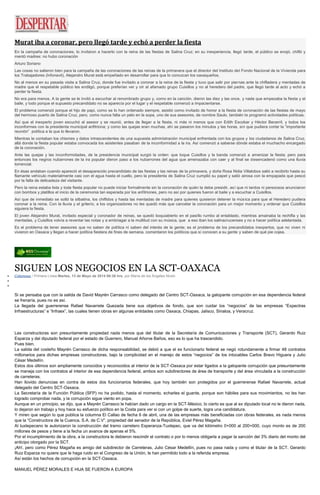 Murat iba a coronar, pero llegó tarde y echó a perder la fiesta
En la campaña de coronaciones, lo invitaron a hacerlo con la reina de las fiestas de Salina Cruz; en su inexperiencia, llegó tarde, el público se enojó, chifló y
mentó madres: no hubo coronación
Arturo Soriano
Las cosas no salieron bien para la campaña de las coronaciones de las reinas de la primavera que el director del Instituto del Fondo Nacional de la Vivienda para
los Trabajadores (Infonavit), Alejandro Murat está empeñado en desarrollar para que lo conozcan los oaxaqueños.
No al menos en su pasada visita a Salina Cruz, donde fue invitado a coronar a la reina de la fiesta y tuvo que salir por piernas ante la chifladera y mentadas de
madre que el respetable público les endilgó, porque preferían ver y oír al afamado grupo Cuisillos y no al heredero del padre, que llegó tarde al acto y echó a
perder la fiesta.
No era para menos. A la gente se le invitó a escuchar al renombrado grupo y, como en la canción, dieron las diez y las once, y nada que empezaba la fiesta y el
baile, y todo porque el supuesto precandidato no se aparecía por el lugar y el respetable comenzó a impacientarse.
El problema comenzó porque el hijo de papi, como se lo han ordenado siempre, asistió como invitado de honor a la fiesta de coronación de las fiestas de mayo
del hermoso puerto de Salina Cruz, pero, como nunca falta un pelo en la sopa, uno de sus asesores, de nombre Saulo, también le programó actividades políticas.
Así que el inexperto joven escuchó al asesor y se reunió, antes de llegar a la fiesta, ni más ni menos que con Edith Escobar y Héctor Becerril, y todos los
inconformes con la presidenta municipal anfitriona; y como las quejas eran muchas, ahí se pasaron los minutos y las horas, sin que pudiera cortar la “importante
reunión” política a la que lo llevaron.
Mientras le contaban los chismes y datos intrascendentes de una supuesta administración municipal enfrentada con los grupos y los ciudadanos de Salina Cruz,
allá donde la fiesta popular estaba convocada los asistentes pasaban de la inconformidad a la ira. Así comenzó a saberse dónde estaba el muchacho encargado
de la coronación.
Ante las quejas y las inconformidades, de la presidencia municipal surgió la orden: que toque Cuisillos y la banda comenzó a amenizar la fiesta; pero para
entonces los negros nubarrones de la ira popular dieron paso a los nubarrones del agua que amenazaba con caer y al final se desencadenó como una lluvia
torrencial.
En ésas andaban cuando apareció el desaparecido precandidato de las fiestas y las reinas de la primavera, y doña Rosa Nidia Villalobos salió a recibirlo hasta su
flamante vehículo materialmente casi con el agua hasta el cuello, pero la presidenta de Salina Cruz cumplió su papel y salió airosa con la empapada que pescó
por la falta de delicadeza del visitante.
Pero la reina estaba lista y toda fiesta popular no puede iniciar formalmente sin la coronación de quién la debe presidir, así que ni tardos ni perezosos anunciaron
con bombos y platillos el inicio de la ceremonia tan esperada por los anfitriones, pero no así por quienes fueron al baile y a escuchar a Cuisillos.
Así que de inmediato se soltó la silbatina, los chiflidos y hasta las mentadas de madre para quienes quisieron detener la música para que el Heredero pudiera
coronar a la reina. Con la lluvia y el griterío, a los organizadores no les quedó más que cancelar la coronación para un mejor momento y ordenar que Cuisillos
siguiera la fiesta.
El joven Alejandro Murat, invitado especial y coronador de reinas, se quedó boquiabierto en el pasillo rumbo al entablado, mientras amainaba la rechifla y las
mentadas, y Cuisillos volvía a reventar las notas y a embriagar a la multitud con su música, que a eso iban los salinacrucenses y no a hacer política adelantada.
Es el problema de tener asesores que no saben de política ni saben del interés de la gente; es el problema de los precandidatos inexpertos, que no viven ni
vivieron en Oaxaca y llegan a hacer política fiestera de fines de semana, comentaron los políticos que sí conocen a su gente y saben de qué pie cojea.
SIGUEN LOS NEGOCIOS EN LA SCT-OAXACA
Columnas / Primera Línea Martes, 13 de Mayo de 2014 06:38 hrs, por María de los Ángeles Nivón
Si se pensaba que con la salida de David Mayrén Carrasco como delegado del Centro SCT-Oaxaca, la galopante corrupción en esa dependencia federal
se frenaría, pues no es así.
La llegada del guerrerense Rafael Navarrete Quezada tiene sus objetivos de fondo, que son cuidar los “negocios” de las empresas “Expectras
Infraestructuras” e “Infraex”, las cuales tienen obras en algunas entidades como Oaxaca, Chiapas, Jalisco, Sinaloa, y Veracruz.
Las constructoras son presuntamente propiedad nada menos que del titular de la Secretaría de Comunicaciones y Transporte (SCT), Gerardo Ruiz
Esparza y del diputado federal por el estado de Guerrero, Manuel Añorve Baños, eso es lo que ha trascendido.
Pues bien.
La salida del costeño Mayrén Carrasco de dicha responsabilidad, se debió a que el ex funcionario federal se negó rotundamente a firmar 48 contratos
millonarios para dichas empresas constructoras, bajo la complicidad en el manejo de estos “negocios” de los intocables Carlos Bravo Higuera y Julio
César Medellín.
Estos dos últimos son ampliamente conocidos y reconocidos al interior de la SCT-Oaxaca por estar ligados a la galopante corrupción que presuntamente
se maneja con los contratos al interior de esa dependencia federal, ambos son subdirectores de área de transporte y del área vinculada a la construcción
de carreteras.
Han llovido denuncias en contra de estos dos funcionarios federales, que hoy también son protegidos por el guerrerense Rafael Navarrete, actual
delegado del Centro SCT-Oaxaca.
La Secretaría de la Función Pública (SFP) no ha podido, hasta el momento, echarles el guante, porque son hábiles para sus movimientos, no les han
logrado comprobar nada, y la corrupción sigue viento en popa.
Aunque en un principio, se dijo, que a Mayrén Carrasco le habían dado un cargo en la SCT-México, lo cierto es que al ex diputado local no le dieron nada,
lo dejaron sin trabajo y hoy hace su esfuerzo político en la Costa para ver si con un golpe de suerte, logra una candidatura.
Y miren que según lo que publica la columna El Callao de fecha 6 de abril, una de las empresas más beneficiadas con obras federales, es nada menos
que la “Constructora de la Cuenca, S.A. de C.V”, propiedad del senador de la República, Eviel Pérez Magaña.
Al tuxtepecano le autorizaron la construcción del tramo carretero Esperanza-Tuxtepec, que va del kilómetro 0+000 al 200+000, cuyo monto es de 200
millones de pesos y tiene a la fecha un avance de apenas el 5%.
Por el incumplimiento de la obra, a la constructora le debieron rescindir el contrato o por lo menos obligarla a pagar la sanción del 3% diario del monto del
anticipo otorgado por la SCT.
¡Ah!, pero como Pérez Magaña es amigo del subdirector de Carreteras, Julio César Medellín, pues no pasa nada y como el titular de la SCT, Gerardo
Ruiz Esparza no quiere que le haga ruido en el Congreso de la Unión, le han permitido todo a la referida empresa.
Así están los hechos de corrupción en la SCT-Oaxaca.
MANUEL PÉREZ MORALES E HIJA SE FUERON A EUROPA
 