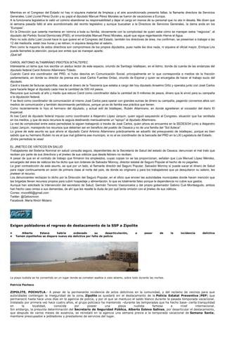 Mientras en el Congreso del Estado no hay ni siquiera material de limpieza y el aire acondicionado presenta fallas, la flamante directora de Servicios
Generales, Lizet Lluviel Pérez Durán y su papá el diputado Manuel Pérez Morales se fueron de vacaciones a Europa.
A la funcionaria legislativa le valió un comino abandonar su responsabilidad y dejar el cargo en manos de su personal que no ata ni desata. Me dicen que
la semana pasada falló el aire acondicionado del recinto legislativo y aunque buscaban a la Directora de Servicios Generales, la dama anda en los
“Europas”.
En la Dirección que ostenta mantiene en nómina a toda su familia, obviamente con la complicidad de quien sabe cómo se manejan estos “negocios”, el
diputado del Partido Social Demócrata (PSD), el innombrable Manuel Pérez Morales, aquél que sigue regenteando Hierve el Agua.
Pero no solo doña Lizet Lluviel hace lo que quiere en el Congreso del Estado, también los directores de área, me confirman, se presentan a trabajar a las
12 del mediodía, están tres horas y se retiran, ni siquiera desquitan el salario.
Pero como la mayoría de estos directivos son compromisos de los propios diputados, pues nadie les dice nada, ni siquiera el oficial mayor, Enrique Lira
puede llamarles la atención, porque son entes que se manejan aparte.
¡Qué tal!
CAROL ANTONIO ALTAMIRANO PISOTEA IXTALTEPEC
Interesante un tema que nos escribe un asiduo lector de este espacio, oriundo de Santiago Ixtaltepec, en el Istmo, donde da cuenta de las andanzas del
diputado federal Carol Antonio Altamirano Toledo.
Cuando Carol era coordinador del PRD, sí hubo desvíos en Comunicación Social, principalmente en lo que correspondía a medios de la fracción
parlamentaria, en donde su director de prensa era José Carlos Fuentes Ordaz, oriundo de Espinal y quien se encargaba de hacer el trabajo sucio del
diputado.
Carol a través de facturas apócrifas, sacaba el dinero de la Tesorería que estaba a cargo del hoy diputado Anselmo Ortiz y operaba junto con José Carlos
para hacerle llegar al diputado cada mes la cantidad de 500 mil pesos.
Recursos que sumado al año y medio que estuvo Carol como coordinador daba la cantidad de 9 millones de pesos, dinero que le sirvió para su campaña
a la diputación federal.
Y se llevó como coordinador de comunicación al mismo José Carlos para operar con grandes sumas de dinero su campaña, pagando convenios altos con
medios de comunicación y también decomisando periódicos, porque ya es de familia esa práctica que tienen.
Como recientemente lo hizo el hermano del diputado, y actual edil de Ixtaltepec, Rubén Altamirano, en donde agredieran al voceador del diario El
Imparcial.
Al irse Carol de diputado federal impuso como coordinador a Alejandro López Jarquín, quien siguió saqueando al Congreso, situación que fue ventilada
en los medios, y que de esos recursos le seguía destinando mensualmente un "apoyo" al diputado Altamirano.
La red de complicidad entre estos perredistas la siguen trabajando a través de José Carlos, quien ahora se encuentra en la SEDESOH junto a Alejandro
López Jarquín, manejando los recursos que deberían ser en beneficio del pueblo de Oaxaca y no de una familia del “Sol Azteca”.
Lo grave de este asunto es que ahora el diputado Carol Antonio Altamirano prácticamente se adueñó del presupuesto de Ixtaltepec, porque es bien
sabido que su hermano Rubén no es el que mal gobierna ese municipio, si no el ex coordinador de la bancada del PRD en la LXI Legislatura del Estado.
¡Entre perredista te veas!
EL JINETEO DE VIÁTICOS EN SALUD
Trabajadores del Sistema Nominal en salud/ consulta segura, dependientes de la Secretaría de Salud del estado de Oaxaca, denuncian el mal trato que
reciben por parte de sus directivos y el jineteo de sus viáticos que desde febrero no reciben.
A pesar de que en el contrato de trabajo que firmaron los empleados, cuyas copias no se las proporcionan, señalan que Luis Manuel López Méndez,
encargado del área de viáticos les ha dicho que son órdenes de Salvador Monroy, director estatal de Seguro Popular el hecho de no pagarles.
La gran contradicción de este asunto, es que por un lado, el flamante director del Seguro Popular, Salvador Monroy sí puede sacar el dinero de Salud
para viajar continuamente en avión de primera clase al norte del país, de donde es originario y para los trabajadores que ya desquitaron su salario, les
jinetean el recurso.
Los denunciantes rechazan lo dicho por la Dirección del Seguro Popular, en el oficio que envían las autoridades municipales donde hacen mención que
las brigadas llevan recursos propios para cubrir hospedaje y alimentación, lo que es totalmente falso porque la dependencia no cubre sus gastos.
Aunque han solicitado la intervención del secretario de Salud, Germán Tenorio Vasconcelos y del propio gobernador Gabino Cué Monteagudo, ambos
han hecho caso omiso a sus demandas, de ahí que les resalte la duda de por qué tanta omisión con el jineteo de sus viáticos.
Correo: nivoni66@gmail.com
Twitter: @Gelosnivon
Facebook: María Nivón Molano
Exigen pobladores el regreso de destacamento de la SSP a Zipolite
• Alberto Esteva habría ordenado su desarticulación, a pesar de la incidencia delictiva
• Temen zipoliteños se dispare nueva ola delictiva por falta de policía
[1]
La playa nudista se ha convertido en un lugar donde se cometen asaltos a cielo abierto, sobre todo durante las noches.
Patricia Pacheco
ZIPOLITE, POCHUTLA.- A pesar de la permanente incidencia de actos delictivos en la comunidad, y del reclamo de vecinos para que
autoridades contengan la inseguridad de la zona, Zipolite se quedará sin el destacamento de la Policía Estatal Preventiva (PEP) que
permaneció hasta hace unos días en la agencia de policía, y por el que se mantuvo el saldo blanco durante la pasada temporada vacacional.
Instalado por primera vez hace cuatro años, el grupo policiaco ha mantenido –durante las temporadas que ha hecho base- cierta tranquilidad
en la localidad, conocida por poseer una playa nudista famosa a nivel internacional.
Sin embargo, la presunta determinación del Secretario de Seguridad Pública, Alberto Esteva Salinas, por desarticular el destacamento,
que después de varios meses de ausencia, se reinstaló en la agencia una semana previa a la temporada vacacional de Semana Santa;
mantiene preocupados a pobladores y prestadores de servicios del lugar.
 