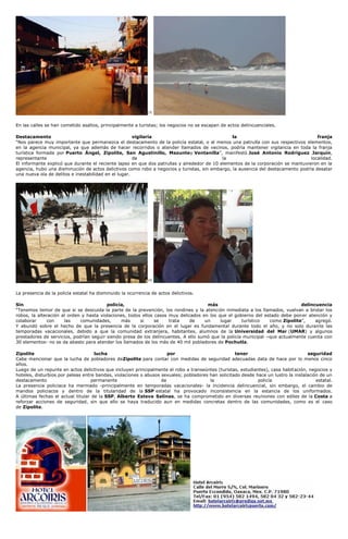 [3]
En las calles se han cometido asaltos, principalmente a turistas; los negocios no se escapan de actos delincuenciales.
Destacamento vigilaría la franja
“Nos parece muy importante que permanezca el destacamento de la policía estatal, o al menos una patrulla con sus respectivos elementos,
en la agencia municipal, ya que además de hacer recorridos o atender llamados de vecinos, podría mantener vigilancia en toda la franja
turística formada por Puerto Ángel, Zipolite, San Agustinillo, Mazuntey Ventanilla”, manifestó José Antonio Rodríguez Jarquín,
representante de la localidad.
El informante explicó que durante el reciente lapso en que dos patrullas y alrededor de 10 elementos de la corporación se mantuvieron en la
agencia, hubo una disminución de actos delictivos como robo a negocios y turistas, sin embargo, la ausencia del destacamento podría desatar
una nueva ola de delitos e inestabilidad en el lugar.
[4]
La presencia de la policía estatal ha disminuido la ocurrencia de actos delictivos.
Sin policía, más delincuencia
“Tenemos temor de que si se descuida la parte de la prevención, los rondines y la atención inmediata a los llamados, vuelvan a brotar los
robos, la alteración al orden y hasta violaciones, todos ellos casos muy delicados en los que el gobierno del estado debe poner atención y
colaborar con las comunidades, más si se trata de un lugar turístico como Zipolite”, agregó.
Y abundó sobre el hecho de que la presencia de la corporación en el lugar es fundamental durante todo el año, y no solo durante las
temporadas vacacionales, debido a que la comunidad extranjera, habitantes, alumnos de la Universidad del Mar (UMAR) y algunos
prestadores de servicios, podrían seguir siendo presa de los delincuentes. A ello sumó que la policía municipal –que actualmente cuenta con
30 elementos- no se da abasto para atender los llamados de los más de 40 mil pobladores de Pochutla.
Zipolite lucha por tener seguridad
Cabe mencionar que la lucha de pobladores deZipolite para contar con medidas de seguridad adecuadas data de hace por lo menos cinco
años.
Luego de un repunte en actos delictivos que incluyen principalmente el robo a transeúntes (turistas, estudiantes), casa habitación, negocios y
hoteles, disturbios por peleas entre bandas, violaciones o abusos sexuales; pobladores han solicitado desde hace un lustro la instalación de un
destacamento permanente de la policía estatal.
La presencia policiaca ha mermado -principalmente en temporadas vacacionales- la incidencia delincuencial, sin embargo, el cambio de
mandos policiacos y dentro de la titularidad de la SSP estatal ha provocado inconsistencia en la estancia de los uniformados.
A últimas fechas el actual titular de la SSP, Alberto Esteva Salinas, se ha comprometido en diversas reuniones con ediles de la Costa a
reforzar acciones de seguridad, sin que ello se haya traducido aun en medidas concretas dentro de las comunidades, como es el caso
de Zipolite.
 