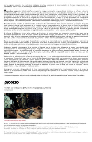 de los agentes estatales han violentado múltiples derechos, propiciando la desarticulación de formas independientes de
organización para la exigir los derechos y la reparación de daños.
Respecto a los pueblos del istmo de Tehuantepec, los megaproyectos y los parques eólicos, el informe se refiere a escenario
de añejos conflictos por la tierra que no fueron resueltos en el transcurso de varias décadas: “La situación se agrava con el
cambio de uso de suelo para la instalación de parques eólicos sobre tierras que la población local identifica como comunales”. La
construcción de parques está generando procesos de resistencias ante contratos de arrendamiento que favorecen a las empresas
e implican concesiones de tierras de los pueblos por 30 años y prórrogas por 25 más. En el caso de Juchitán, los contratos se
han firmado sin vigilancia de alguna institución del Estado, lo que deja vulnerables a los dueños de la tierra, quienes no siempre
hablan español, o no saben leer y escribir, y difícilmente comprenden la terminología jurídica y económica de los contratos.
Entre los derechos violados, el informe registra los de consulta, consentimiento libre, previo e informado. y recupera el apunte
de la Relatoría Especial sobre la Situación de los Defensores de los Derechos Humanos de la onu, sobre los riesgos de quienes se
oponen a los proyectos: “La resistencia suscita cuestiones de derechos humanos, en particular en lo que respecta al derecho a
buscar libremente el desarrollo económico, social y cultural, y a no ser discriminado. Además, la resistencia puede considerarse
en relación con los derechos a participar en la gestión de los asuntos públicos y tener acceso a la información”.
El informe de Código dh incluye a las mujeres y el acceso a la justicia desde una perspectiva comunitaria a partir de la
experiencia de defensores en el municipio zapoteco de San Pedro Amuzgos, en la Sierra Sur de Oaxaca. El análisis rebasa la
dicotomía entre derechos individuales o colectivos; propone armonizar varios ordenes jurídicos más allá de la exclusividad estatal
del orden jurídico y reconociendo la pluralidad, la autonomía y la libre determinación de los pueblos indígenas.
Sobre la experiencia de los amuzgos destaca la importancia de la intervención de las autoridades locales para enfrentar la
violencia masculina así como el apoyo de organismos civiles a las mujeres que sufren violencia. La estrategia de los defensores
civiles considera que las mismas comunidades pueden proporcionar alternativas para la resolución de conflictos.
Finalmente revisa la criminalización de la juventud en Oaxaca, uno de los focos rojos del sistema de justicia y uno de los retos
más importantes en materia de políticas publicas integrales y coordinadas para los gobiernos de todos los partidos que permita
construir un presente y un futuro distintos. Se indica que este sector de población resiente las inequidades: acceso limitado a la
educación superior en el 11 por ciento, desempleo, subempleo, falta de seguridad social y otras carencias que los
expone violencia y descomposición social.
Se enuncian las manifestaciones locales del movimiento #yo soy 132 en 2012 como protesta en contra del entonces candidato a
la presidencia Enrique Peña Nieto por los hechos de San Salvador Atenco en 2006. Los estudiantes de Oaxaca participaron en
varias movilizaciones que generaron acciones represivas de la policía y detenciones arbitrarias. La Defensoría de los Derechos
Humanos del Pueblo de Oaxaca emitió una recomendación donde se reconocía que la policía municipal “transgredió los derechos
de los agraviados, cometiendo actos que pudieran tipificarse como tortura”. El informe apunta que las autoridades del gobierno
deben respetar las identidades juveniles, en su derecho a escoger su propio modo de vida, sus formas de expresión y evitar
discriminación por sus actividades y modos de vestir.
La exigencia humanista y de paz, además de fincar responsabilidades específicas ante las violaciones cometidas, se da porque la
difusión de las experiencias pueden ser la base de una pedagogía ética y moral en las relaciones sociales, para que los agravios
no se repitan.
* Profesor Investigador del Instituto de Investigaciones Sociológicas de la Universidad Autónoma “Benito Juárez” de Oaxaca.
Temen ser torturados 64% de los mexicanos: Amnistía
GLORIA LETICIA DÍAZ
13 DE MAYO DE 2014
Tortura bajo el manto militar. Foto. Miguel Dimayuga
MÉXICO, D.F. (proceso.com.mx).- Amnistía Internacional sostiene que en México la tortura “sigue siendo una práctica generalizada” a pesar de la legislación para combatirla en
tanto que “la impunidad reina entre los responsables de estos actos”.
En el arranque de la campaña “Stop tortura”, la organización con sede en Londres, Inglaterra hizo público el informe “La tortura en 2014: 30 años de promesas
incumplidas”, apoyado en una encuesta de esa práctica en el mundo, realizada por Globescan en 21 países de todos los continentes.
En el caso específico de México, la encuesta referida destaca que el 64% de los mexicanos “temen ser torturados si son puestos bajo custodia”, consideración que en el continente
americano sólo es superada por Brasil, donde el 80% de los brasileños comparten ese temor.
 