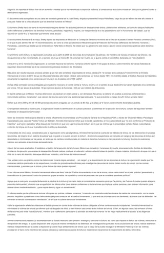 Según AI, los reportes de tortura “han ido en aumento a medida que se ha intensificado la espiral de violencia, a consecuencia de la lucha iniciada en 2006 por el gobierno contra la
delincuencia organizada”.
El documento está acompañado de una carta del secretario general de AI, Salil Shetty, dirigida al presidente Enrique Peña Nieto, luego de que en febrero de este año visitara el
país para “hablar de la crítica situación que los derechos humanos en México”.
En la misiva Shetty hace una serie de recomendaciones para atender “los actuales patrones de desapariciones tortura y detenciones arbitrarias, así como los ataques habituales
contra defensoras y defensores de derechos humanos, periodistas, migrantes y mujeres, con independencia de si los perpetradores son no funcionarios del Estado”, que se
resumen en “poner fin a la impunidad que fomenta estos abusos”.
En el documento fechado el 9 de mayo, Shetty repasa las respuestas de México en el Consejo de Derechos Humanos de la ONU en el pasado Examen Periódico Universal (EPU),
en el que el país admitió 168 de 176 recomendaciones, así como la crisis que atraviesa el Mecanismo para la Protección de Personas Defensoras de Derechos Humanos y
Periodistas, y advierte que desde que se entrevistó con Peña Nieto en febrero, ha notado que “su gobierno ha sido reacio a asumir claros compromisos públicos sobre derechos
humanos”.
En el informe sobre tortura, la organización puntualiza que a partir de 2006 las denuncias de la implicación de policías y de miembros de fuerzas armadas en las torturas y las
desapariciones se han incrementado, en un periodo en el que al menos 80 mil personas han muerto por la guerra contra el narcotráfico declarada por Felipe Calderón.
Entre 2010 y 2013, mencionó la organización, la Comisión Nacional de Derechos Humanos (CNDH) reportó 7 mil quejas de tortura, contra miembros de fuerzas federales de
seguridad, desconociéndose las de las corporaciones policiacas locales en los 32 estados.
Más grave aún resulta los pocos procesos penales a que han sido sometidos responsables de tortura, destaca AI: “el consejo de la Judicatura Federal informó a Amnistía
Internacional en enero de 2014 de que los tribunales federales sólo habían dictado siete sentencias por tortura desde 1991. En el ámbito estatal, el Instituto Nacional de Estadística
únicamente ha registrado cinco sentencias por tortura en los 2 estados entre 1965 y 2012”.
Dichas cifras contrastan con las entregadas por el gobierno mexicano al Comité contra la Tortura, en 2012, en el sentido de que desde 2012 se habían registrado cinco sentencias
por tortura, 143 por abuso de autoridad, 60 por ejercicio abusivo de funciones y 304 por uso indebido de atribuciones.
El reporte señala que en México “muchas detenciones se practican sin orden judicial y, con demasiada frecuencia, se detiene sin pruebas a personas pertenecientes a
comunidades pobres y marginadas”, que carecen de recursos para tener una asistencia legal adecuada, “lo que acrecienta su riesgo de sufrir tortura y malos tratos”.
Refiere que entre 2008 y 2013 8 mil 595 personas estuvieron arraigadas por un periodo de 80 días, y de ellas 3.2 % fueron posteriormente declaradas culpables.
En el apartado dedicado a nuestro país, la organización resalta la identificación de cuerpos policiacos y castrenses en la ejecución de la tortura, cuerpos de seguridad “también
implicados en desapariciones forzadas”.
Sobre las revisiones médicas para detectar la tortura, oficialmente encomendadas a la Procuraduría General de la República (PGR) a través del “Dictamen Médico /Psicológico
Especializado para casos de Posible Tortura y/o Maltrato”, Amnistía Internacional refiere que revisó 20 expedientes, en los cuales detectó que “no eran conformes al Protocolo de
Estambul”, que fueron realizados “años después del momento en que tuvo lugar la presunta tortura”, por lo que las víctimas ya no presentaban señales físicas o psicológicas
evidentes de tortura, por lo que invariablemente el delito era descartado.
En el análisis de cinco casos considerados para la organización como paradigmáticos, Amnistía Internacional da cuenta de los métodos de tortura, de las detenciones sin pruebas
recurrentes, del imperio de un sistema de justicia “que no puede o no quiere prevenir la tortura” , de cómo los sospechosos son recluidos sin cargos y las denuncias de tortura son
descartadas o minimizadas por los jueces, en tanto que los cambios constitucionales en materia de derechos humanos no han prevenido la tortura y de cómo los exámenes
médicos son aplicados a las víctimas demasiado tarde.
A partir de los casos analizados. AI establece un patrón de la ejecución de la tortura en México que consiste en “amenazas de muerte, amenazas contra familias de detenidos;
simulacros de ejecución y amenazas de desaparición forzada; palizas; posturas en extensión; asfixia mediante bolsas de plástico o trapos mojados; introducción de agua con gas o
chile por la nariz del detenido; descargas eléctricas: violación y otra formas de violencia sexual”.
Tras señalar como una práctica común las detenciones “durante largos periodos (…) sin cargos”, y la desestimación de las denuncias de tortura, la organización resalta que “los
exámenes médicos practicados a los sospechosos, incluidos los procedimientos oficiales para investigar las denuncias de tortura, distan mucho de cumplir con las normas
internacionales, y permiten que la tortura y otras formas de tratos queden impunes”.
En su informe sobre México, Amnistía Internacional refiere que lleva “más de 50 años documentando el uso de la tortura y otros malos tratos” en el país, práctica “generalizada y
sistemática en la ‘guerra sucia’ contra los presuntos grupos armados de oposición y contra las personas a las que se considera opositores políticos”.
Agrega que en este país, se acepta tácitamente la práctica de la tortura y los malos tratos al considerarlos necesarios para que “la policía y las Fuerzas Armadas puedan atrapar a
presuntos delincuentes”, situación que se agudizó en los últimos años “para obtener confesiones o declaraciones que implique a otras personas, para obtener información, para
obtener dinero mediante extorsión, y para inspirar temor y lograr un sometimiento”.
El informe resalta que las víctimas de torturas infringidas por policías, militares o marinos, “a menudo son mostrados ante las cámaras de medios de comunicación, con la mirada
perdida, magullado y presentado como delincuentes peligrosos antes de ser acusados formalmente”, y que tanto las víctimas como sus familiares y activistas que los defienden, “se
enfrentan a menudo a amenazas e intimidación”, de ahí que no quieran denunciar formalmente.
A ello la organización añade las violaciones al debido proceso en contra de las víctimas de tortura, obligadas a firmar confesiones auto inculpatorias: “Amnistía Internacional ha
entrevistado a víctimas de tortura que afirman que los abogados de oficio, o bien hicieron caso omiso de los indicios de tortura, o bien, en algunos casos, las animaron a firmar
declaraciones para evitar nuevas torturas”, mientras que a defensores particulares o activistas de derechos humanos “se les niega habitualmente el acceso” a las diligencias
judiciales.
Amnistía Internacional presenta 20 recomendaciones al Estado mexicano para prevenir, investigar y sancionar la tortura, así como para reparar el daño a las víctimas, entre ellas la
desaparición del arraigo; la puesta disposición ante un juez de manera inmediata de los detenidos; las investigaciones puntuales de las acusaciones de tortura; realizar exámenes
médicos independientes en la puesta a disposición y cuando haya señalamientos de tortura; que la carga de la prueba recaiga en el Ministerio Público y no en las victimas;
procesar en el fuero civil a miembros del cuerpos policiacos y castrenses acusados de tortura e implementar mecanismos de resarcimiento de daños, entre otras.
 