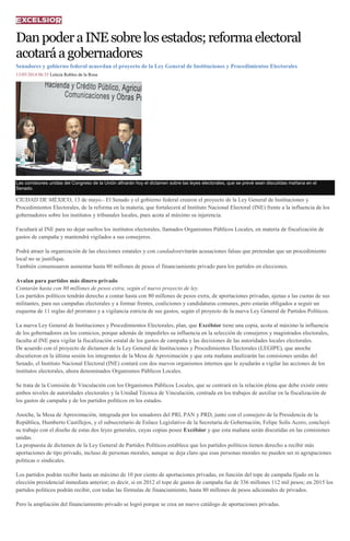 DanpoderaINEsobrelosestados;reformaelectoral
acotaráagobernadores
Senadores y gobierno federal acuerdan el proyecto de la Ley General de Instituciones y Procedimientos Electorales
13/05/2014 06:35 Leticia Robles de la Rosa
Las comisiones unidas del Congreso de la Unión afinarán hoy el dictamen sobre las leyes electorales, que se prevé sean discutidas mañana en el
Senado.
CIUDAD DE MÉXICO, 13 de mayo.- El Senado y el gobierno federal crearon el proyecto de la Ley General de Instituciones y
Procedimientos Electorales, de la reforma en la materia, que fortalecerá al Instituto Nacional Electoral (INE) frente a la influencia de los
gobernadores sobre los institutos y tribunales locales, pues acota al máximo su injerencia.
Facultará al INE para no dejar sueltos los institutos electorales, llamados Organismos Públicos Locales, en materia de fiscalización de
gastos de campaña y mantendrá vigilados a sus consejeros.
Podrá atraer la organización de las elecciones estatales y con candadosevitarán acusaciones falsas que pretendan que un procedimiento
local no se justifique.
También consensuaron aumentar hasta 80 millones de pesos el financiamiento privado para los partidos en elecciones.
Avalan para partidos más dinero privado
Contarán hasta con 80 millones de pesos extra, según el nuevo proyecto de ley.
Los partidos políticos tendrán derecho a contar hasta con 80 millones de pesos extra, de aportaciones privadas, ajenas a las cuotas de sus
militantes, para sus campañas electorales y a formar frentes, coaliciones y candidaturas comunes, pero estarán obligados a seguir un
esquema de 11 reglas del prorrateo y a vigilancia estricta de sus gastos, según el proyecto de la nueva Ley General de Partidos Políticos.
La nueva Ley General de Instituciones y Procedimientos Electorales, plan, que Excélsior tiene una copia, acota al máximo la influencia
de los gobernadores en los comicios, porque además de impedirles su influencia en la selección de consejeros y magistrados electorales,
faculta al INE para vigilar la fiscalización estatal de los gastos de campaña y las decisiones de las autoridades locales electorales.
De acuerdo con el proyecto de dictamen de la Ley General de Instituciones y Procedimientos Electorales (LEGIPE), que anoche
discutieron en la última sesión los integrantes de la Mesa de Aproximación y que esta mañana analizarán las comisiones unidas del
Senado, el Instituto Nacional Electoral (INE) contará con dos nuevos organismos internos que le ayudarán a vigilar las acciones de los
institutos electorales, ahora denominados Organismos Públicos Locales.
Se trata de la Comisión de Vinculación con los Organismos Públicos Locales, que se centrará en la relación plena que debe existir entre
ambos niveles de autoridades electorales y la Unidad Técnica de Vinculación, centrada en los trabajos de auxiliar en la fiscalización de
los gastos de campaña y de los partidos políticos en los estados.
Anoche, la Mesa de Aproximación, integrada por los senadores del PRI, PAN y PRD, junto con el consejero de la Presidencia de la
República, Humberto Castillejos, y el subsecretario de Enlace Legislativo de la Secretaría de Gobernación, Felipe Solís Acero, concluyó
su trabajo con el diseño de estas dos leyes generales, cuyas copias posee Excélsior y que esta mañana serán discutidas en las comisiones
unidas.
La propuesta de dictamen de la Ley General de Partidos Políticos establece que los partidos políticos tienen derecho a recibir más
aportaciones de tipo privado, incluso de personas morales, aunque se deja claro que esas personas morales no pueden ser ni agrupaciones
políticas o sindicales.
Los partidos podrán recibir hasta un máximo de 10 por ciento de aportaciones privadas, en función del tope de campaña fijado en la
elección presidencial inmediata anterior; es decir, si en 2012 el tope de gastos de campaña fue de 336 millones 112 mil pesos; en 2015 los
partidos políticos podrán recibir, con todas las fórmulas de financiamiento, hasta 80 millones de pesos adicionales de privados.
Pero la ampliación del financiamiento privado se logró porque se crea un nuevo catálogo de aportaciones privadas.
 