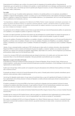Financiamiento de la militancia, que se refiere a las cuotas de todos los integrantes de los partidos políticos; Financiamiento de
Simpatizantes, que es de quienes sin ser militantes de los partidos, se sienten identificados con su ideología; autofinanciamiento, que tiene
que ver con el boteo, rifas y otras formas que tienen los partidos para allegarse de recursos, así como el Financiamiento por rendimientos
financieros, fondos y fideicomisos.
Las reglas
Advierte la nueva Ley que “no podrán realizar aportaciones o donativos a los partidos políticos ni a los aspirantes, precandidatos o
candidatos a cargos de elección popular, en dinero o en especie, por sí o por interpósita persona y bajo ninguna circunstancia los poderes
Ejecutivo, Legislativo y Judicial de la Federación y de las entidades federativas, y los ayuntamientos, salvo en el caso del financiamiento
público establecido en la Constitución y esta Ley.
“Las dependencias, entidades u organismos de la Administración Pública Federal, estatal o municipal, centralizada o paraestatal, y los
órganos de gobierno del Distrito Federal; los organismos autónomos federales, estatales y del Distrito Federal; los partidos políticos,
personas físicas o morales extranjeras; los organismos internacionales de cualquier naturaleza; las personas morales, y las personas
que vivan o trabajen en el extranjero”, precisa.
Las aportaciones de los militantes tendrán un tope de hasta un equivalente del dos por ciento del financiamiento público; las aportaciones
a los candidatos y a las campañas no podrán ser superiores a 10 por ciento.
En cuanto a las reglas de prorrateo, que fueron de los puntos que más prolongaron los acuerdos durante las semanas de negociación, se
aplicará en los casos en los que se promocione a dos o más candidatos a cargos de elección popular, los gastos de campaña.
En el caso de candidato a Presidente de la República y un candidato a Senador, se distribuirá el gasto en un 45 ciento para Presidente de la
República y un 60 por ciento al candidato a Senador; en el caso de candidato a Presidente de la República y un candidato a Diputado
Federal, se distribuirá en un sesenta por ciento al candidato a Presidente de la República, y un cuarenta por ciento al candidato a Diputado
Federal.
Además, el nuevo entramado jurídico creado para el INE lo faculta para no dejar sueltos los institutos electorales, ahora denominados
Organismos Públicos Locales en materia de fiscalización de gastos de campaña y a mantener vigilados a sus consejeros para que sus
decisiones no se aparten de los principios de legalidad, imparcialidad y objetividad en los comicios; sólo los Organismos que demuestren
profesionalismo tendrán mayor nivel de libertad frente al INE.
La nueva Ley crea para el INE todo un procedimiento para que atraiga las elecciones en los estados, pero con frenos para evitar las
acusaciones falsas o el uso de información manipulada o falsa para pretender un procedimiento que no se justifique.
Diputados, en espera de la labor del Senado
El presidente de la Junta de Coordinación Política (Jucopo) de la Cámara de Diputados, Silvano Aureoles Conejo, informó que esa
instancia legislativa acordó apoyar la eventual solicitud del Senado para un periodo extraordinario, a fin de desahogar el tema de las leyes
reglamentarias en materia electoral.
Explicó que la Jucopo llegó a dicho acuerdo con la expectativa de que las discrepancias de las diferentes fuerzas políticas en la Cámara
alta se resuelvan en breve.
Se pretende que durante la sesión de la Comisión Permanente de hoy martes, el Senado pueda solicitar el periodo extraordinario para el
miércoles y jueves próximos, indicó en rueda de prensa.
Aseveró que los diputados estarán atentos a lo que ocurra en las próximas horas, ya que sin la aprobación del Senado en lo relativo a las
leyes reglamentarias de la reforma electoral, la Cámara de Diputados no tendría suficiente materia para solicitar la realización de un
periodo extraordinario.
El también coordinador de la fracción del PRD en San Lázaro recordó que los diputados aún tienen pendiente de discutir la minuta
enviada por los senadores sobre delitos electorales y la que modifica el artículo 41 de la Constitución para considerar como causa de
nulidad de las elecciones el adquirir cobertura informativa o tiempos en radio y televisión de manera ilegal.
Asimismo, la ratificación o no del contralor del Instituto Federal Electoral (IFE), Gregorio Guerrero Pozas, en el nuevo Instituto Nacional
Electoral (INE).
Consideró que los comicios de 2015 pueden llevarse a cabo aun cuando no se aprobaran las leyes reglamentarias de la reforma político-
electoral, aunque consideró que esto sería un “acto de irresponsabilidad” que enviaría un mensaje de “incertidumbre”.
Por su parte, el coordinador del PAN en la Cámara de Diputados, Luis Alberto Villarreal expuso que su fracción se encuentra lista para
darle al país la normatividad secundaria en materia electoral que permita transitar por un mejor camino con procesos comiciales más
equitativos y justos.
 