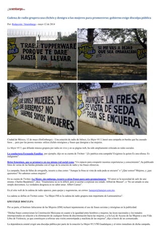 Cadena de radio grupera usa clichés y denigra a las mujeres para promoverse; gobierno exige disculpa pública
Por: Redacción / Sinembargo - mayo 12 de 2014
Ciudad de México, 12 de mayo (SinEmbargo).– Una estación de radio de Jalisco, La Mejor 95.5, lanzó una campaña en bardas que ha causado
furor… pero por las peores razones: utiliza clichés misóginos y frases que denigran a las mujeres.
La Mejor 95.5, que difunde música grupera por radio en vivo y en su página web, ha sido ampliamente criticada en redes sociales.
La conductora Fernanda Familiar, por ejemplo, dijo en su cuenta de Twitter: “¡Es patética esta campaña! Exigimos la quiten Es una ofensa. Es
indignante”.
Retos femeninos, que se promueve en esa misma red social como “Un espacio para compartir nuestras experiencias y conocimiento”, ha publicado
fotos de varias de las bardas pintadas con el logo de la estación de radio y las frases ofensivas.
La campaña, llena de faltas de ortografía, recurre a citas como: “Aunque la fresa se vista de seda peda se encuera” o “¿Que somos? Mujeres, y ¿que
queremos? No sabemos somos mujeres”.
En su cuenta de Twitter, La Mejor, sin embargo, recurre a otras frases para auto promocionarse. “El amor es la necesidad de salir de uno
mismo. Charles Baudelaire”, dice. “Enamorarse no es lo difícil, pero sí acertar a expresar ese estado. Alfred de Musset”, o ‘No ser amado es una
simple desventura. La verdadera desgracia es no saber amar. Albert Camus”.
En el sitio web de la cadena de radio aparece, para quejas y sugerencias, un correo: lamejor@lamejor.com.mx.
La cadena se define en Twitter como: “La Mejor FM es la cadena de radio grupera más importante de Latinoamérica”.
IJM EXIGE DISCULPA
Por su parte, el Instituto Jalisciense de las Mujeres (IJM) rechazó tajantemente el uso de frases sexistas y misóginas en la publicidad.
“Dichas frases contravienen la Constitución Mexicana en cuanto a la igualdad entre hombres y mujeres; las leyes nacionales y los tratados
internacionales en relación a la eliminación de cualquier forma de discriminación hacia las mujeres, y a la Ley de Acceso de las Mujeres a una Vida
Libre de Violencia, ya que constituyen a reforzar una visión estereotipada y machista de las mujeres”, dijo a través de un comunicado.
La dependencia estatal exigió una disculpa pública por parte de la estación La Mejor 95.5 FM Guadalajara y el retiro inmediato de dicha campaña.
 