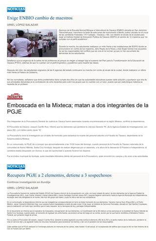 Exige ENBIO cambio de maestros
URIEL LÓPEZ SALAZAR
Alumnos de la Escuela Normal Bilingue e Intercultural de Oaxaca (ENBIO) ubicada en San Jerónimo
Tlacochahuaya, marcharon la tarde de este lunes del monumento a Benito Juárez ubicado en el cruce
de las carreteras Federales 175 Tuxtepec - Oaxaca y 190, con destino al zócalo de la ciudad para
exigir al Instituto Estatal de Educación Publica de Oaxaca (IEEPO) el cambio de 12 maestros que “no
cumplen con el perfil académico”.
Durante la marcha, los estudiantes realizaron un mitin frente a las instalaciones del IEEPO donde se
pronunciaron en contra de los maestros, Jehú Reyes de la Rosa y José Ángel Gómez tras acusarlos
de ser los responsables del conflicto que se vive en la normal, ya que no han escuchado las
demandas de los estudiantes.
Detallaron que la exigencia de la salida de los profesores es porque se niegan a trabajar bajo el sustento del Plan para la Transformación de la Educación de
Oaxaca (PTEO), ademas de que no cuentan con el perfil lingüístico y académico para impartir las clases.
Después del mitin, los estudiantes originarios de las 8 regiones del estado continuaron su marcha con rumbo al zócalo de la ciudad, donde realizaron un último
mitin frente al Palacio de Gobierno.
Ahí los normalistas, señalaron que dicha problemática tiene cumple dos años sin que las autoridades educativas puedan darle solución y apuntaron que otra de
sus principales demandas es la contratación de ocho docentes para cubrir los grupos que no cuentan con un tutor, puesto que por cada lengua materna se
necesita de un profesor.
Emboscada en la Mixteca; matan a dos integrantes de la
PGJE
Dos integrantes de la Procuraduría General de Justicia en Oaxaca fueron asesinados durante una emboscada en la región Mixteca, confirmó la dependencia.
El Procurador de Oaxaca, Joaquín Carrillo Ruiz, informó que los elementos que perdieron la vida son Gerardo “N”, de la Agencia Estatal de Investigaciones, con
placa 282, y el médico perito Javier “N”.
La Procuraduría inició la investigación por el delito de homicidio para esclarecer la muerte del personal adscrito a la Fiscalía de Tlaxiaco, dependiente de la
Subprocuraduría Mixteca.
En un comunicado, la PGJE dio a conocer que aproximadamente a las 19:00 horas del domingo, cuando personal de la Fiscalía de Tlaxiaco retornaba de la
comunidad de Nuevo Allende, Santa Cruz Itundujia, después de realizar diligencias por un asesinato, a la altura de la desviación El Paraíso e Independencia, la
carretera estaba bloqueada con troncos, lo que dio oportunidad a quienes hicieron los disparos.
Fue el síndico municipal de Itundujia, quien transitaba kilómetros detrás del personal de la Procuraduría, quien encontró los cuerpos y dio aviso a las autoridades.
Recupera PGJE a 2 elementos, detiene a 3 sospechosos
Continúa investigación en Itundija
URIEL LÓPEZ SALAZAR
La Procuraduría General de Justicia del Estado (PGJE) de Oaxaca informó de la recuperación con vida y en buen estado de salud, de dos elementos de la Agencia Estatal de
Investigaciones (AEI), Juan Carlos Jiménez Linares (placa 456) y Jesús Santiago Guzmán (placa 597), quienes llegaron caminando hasta la Agencia Municipal de Independencia,
Itundujia, esto tras refugiarse en el monte, tras huir del grupo que baleo y quito la vida a dos de sus compañeros.
En un comunicado, la dependencia informó que las indagatorias correspondientes en torno al doble homicidio de sus elementos, Gerardo García Ruíz (Placa 282) y el Perito
Médico, Javier Camerino Martínez Díaz; sus cuerpos fueron trasladados la tarde de este lunes 12 de mayo, al Instituto de Servicios Periciales, ubicado en San Bartolo Coyotepec,
para la realización con todo rigor científico que el caso requiere, de la necropsia de ley y peritajes indispensables.
En el documento se informa que el operativo de búsqueda y recuperación de sus elementos, la Coordinación de la AEI detuvo a tres personas en la localidad de Nuevo Allende de
Santa Cruz Itundujia, cuando estos, al momento de ingresar los uniformados, accionaron armas de fuego en su contra, acción por la cual fueron remitidos al Ministerio Público
Federal, por portación ilegal de armas.
Por su parte el Procurador del estado, Joaquín Carrillo Ruíz, lamentó la artera agresión ocurrida contra el elemento 282 de la AEI y el perito medico de la institución, perdieron la
vida en servicio dijo y se agotarán todos los recursos necesarios para esclarecer los hechos y dar con el paradero de los responsables.
Cabe señalar que la PGJE realizará un homenaje póstumo en memoria de los caídos, este martes 13 del actual, en la explanada del edificio que ocupa la AEI en San Antonio de la
Cal, en horario aún por definir.
 