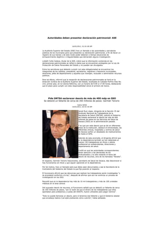 Autoridades deben presentar declaración patrimonial: ASE


                                   14/01/2011, 01:01:00 AM

La Auditoría Superior del Estado (ASE) hizo un llamado a las autoridades y servidores
públicos de los municipios para que presenten su declaración patrimonial, a fin de llevar un
registro de sus bienes y de este modo poder detectar a tiempo situaciones de
enriquecimiento ilegítimo o irregularidades que demanden alguna investigación.

Lizbeth Caña Cadeza, titular de la ASE, indicó que la información contenida en las
declaraciones patrimoniales se refiere a datos que se encuentran protegidos por la Ley de
Protección de Datos Personales del Estado y no pueden ser divulgados.

Entre los servidores que deberán cumplir con esta obligatoriedad se encuentran los
integrantes de los cabildos, presidente, secretarios, regidores y tesoreros municipales,
directores, jefes de departamento y aquellos que manejen, recauden o administren recursos
públicos.

Para tal efecto, informó que la recepción de declaraciones patrimoniales se hará en la
Dirección Jurídica de la Auditoría Superior del Estado, localizada en Calzada Porfirio Díaz No.
233, primer piso, en la Colonia Reforma, con un horario de 9:00 a 17:00 horas, destacando
que el plazo para cumplir con esta responsabilidad vence el primero de marzo.




       Pide SNTSA esclarecer desvío de más de 400 mdp en SSO
 Se detectó un faltante de cerca de 350 millones de pesos: Germán Tenorio
                                         Yadira SOSA
                                   14/01/2011, 02:01:50 AM

                                           Jenoé Ruiz López, dirigente de la Sección 35 del
                                           Sindicato Nacional de Trabajadores de la
                                           Secretaría de Salud (SNTSA), solicitó al Gobierno
                                           del Estado esclarecer el desvió de más de 400
                                           millones de pesos en los Servicios de Salud de
                                           Oaxaca (SSO) en la administración pasada.

                                           Y es que por este desvío que se dio en diferentes
                                           áreas de la institución, destacó el entrevistado, las
                                           diferentes clínicas, hospitales y centros de salud
                                           de Oaxaca sufren un desabasto de medicamentos
                                           de hasta el 50%.

                                           Además de esta anomalía, el dirigente afirmó que
                                           en la dependencia también se han detectado al
                                           menos 130 trabajadores sin título o cédula
                                           profesional en subsecretarías, direcciones y
                                           departamento de salud.

                                           Confió en que las autoridades correspondientes
                                           darán atención a las demandas de los
                                           sindicalizados y no sólo tratarán el tema del
                                           desvío de recursos, sino de los llamados “falzatis”.

Al respecto, Germán Tenorio Vasconcelos, secretario de Salud de Oaxaca, dijo desconocer si
hay funcionarios sin título y que siguen operando en la dependencia.

Por tal motivo, hizo un llamado para que éstos sean denunciados y sea la Secretaría de la
Contraloría del Gobierno del Estado la que fije posición al respecto.

El funcionario afirmó que las denuncias que realicen los trabajadores serán investigadas “y
se procederá conforme a la ley”, después de afirmar que aún se continúa un proceso de
investigación en los SSO.

Recordó que en la dependencia hay más de 16 mil trabajadores y más de 100 unidades
médicas en el área central.

Del supuesto desvío de recursos, el funcionario señaló que se detectó un faltante de cerca
de 350 millones de pesos, “por la razón de que el dinero de los trabajadores que ellos
aportaban para préstamos y cuotas del ISSSTE, fueron utilizados para pagar nómina”.

“Esto no puede llamarse un desvío, pero sí tenemos ese faltante y que el Gobierno estatal
que encabeza Gabino Cué está analizando cómo cubrirlo”, había señalado.
 
