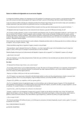 Gasto en celulares de diputados no es un exceso: Kaplan


La entrega de 42 teléfonos celulares a los integrantes de la LXI Legislatura "no representa un exceso en gastos, es una herramienta de trabajo
cuyo rubro está previsto dentro del presupuesto del Congreso del Estado", precisó el Oficial Mayor del mismo, Rafael Mendoza Kaplan.

Luego de la denuncia pública realizada por el diputado perredista Pavel Renato López Gómez de que tal inversión rompe con la austeridad, es
un gasto innecesario y que nunca solicitó en lo particular el servicio, el servidor público aclaró:

"Es una determinación de la Junta de Coordinación Política tomando como base que dentro del presupuesto hay un gasto de telefonía..."

--El diputado estimó que el equipo tiene un costo comercial de siete mil pesos y goza de mil 500 pesos de tiempo ¿Es así?

--No. Se busco un plan corporativo, es decir, un mayor beneficio para disminuir costos. El valor de cada aparato resultó por 1 mil 553 pesos, eso
hace un total de 65 mil 236 pesos. Todos los aparatos están en comodato. Tienen un plan de llamadas ilimitadas entre los usuarios, internet,
mensajes individuales, mensajes encriptados. Todo lo anterior facilitará la comunicación entre los integrantes de los 42 diputados. Creo que no
se trata de algo oneroso o de privilegio, es una herramienta de trabajo que en plan minimiza costos. Es común ver a las personas con dos o tres
teléfonos. -Respondió Mendoza Kaplan.

Cabe recordar que el pasado miércoles durante la sesión ordinaria, el diputado perredista subió a la tribuna para devolver un teléfono celular que
no requirió, "esto es un gasto suntuoso..."-dijo.

--Señora presidenta, pongo bajo su reguardo el equipo y renuncio a este privilegio.

--Esta presidencia -atajó la diputada Eufrosina Cruz Mendoza--, no se hace responsable ya que no fue la presidencia la que le otorgó este
equipo. Le pido y solicito que se lo entregue a la persona quien se lo dio en comodato.

Mendoza Kaplan informó que tras la determinación del diputado, el aparato está en resguardo "y si el diputado lo requiere se le entrega".

--¿Qué lectura le da usted?

--Soy muy respetuoso, yo estoy abajo jerárquicamente. Puedo decir que un teléfono es una necesidad, pero que además está previsto en el gasto
del Congreso del Estado.

De rebote

--El diputado Pavel Renato López Gómez ¿trae control remoto?

--Yo no traigo control remoto, Ya me lo habían preguntado y lo niego. Mi actuar en el Congreso del Estado es ser congruente, he demostrado en
la Comisión Permanente de los Derechos Humanos, la cual presido, que tengo congruencia política, y por lo tanto estamos trabajando en el
tema. Son tiempos de cambiar algunas prácticas.

--Regresar un teléfono celular pareció más una cuestión mediática...

--No. El Congreso es un espacio para el desarrollo individual donde también se actúa como fracción parlamentaria y donde es necesario tener
congruencia política. Pero no soy actor protagónico, tengo un trabajo territorial, con las bases del PRD, en la lucha social.

--Después de la exhibida a sus compañeros sintió un orgasmo político...

--No. No. Los diputados tenemos la capacidad de pagar un servicio telefónico, por eso determiné regresar el aparato. El 22 de diciembre del
2010 aprobamos un presupuesto de 322 millones de pesos para el desarrollo del Congreso, así tenemos una dieta y un apoyo legislativo, con eso
es suficiente. Yo no pedí el teléfono y no sé de donde vino la decisión...

--A partir de hoy, ¿todos los privilegios los rechazará y los denunciará?

--Siempre y cuando sea no sea transparente el manejo de los recursos. Cuando sea más allá de un privilegio extra, lo haré. No pueden tener
algunos más privilegios y otros no. Durante los 20 años del PRD hemos denunciado los privilegios y excesos de los priístas y por lo tanto no
podemos cometer las mismas fechorías. Hoy todos debemos exigir transparencia y rendición de cuentas, así lo pide el gobernador.

--¿No es escupir al cielo?

--No. Nosotros aprobamos 322 millones de pesos y es la fecha que no conocemos, de manera desglosada, en qué lo vamos a gastar. Y yo quiero
ser diferente. Eso es todo.

Foto: CARLOS ROMAN VELASCO

por RACIEL MARTÍNEZ
 