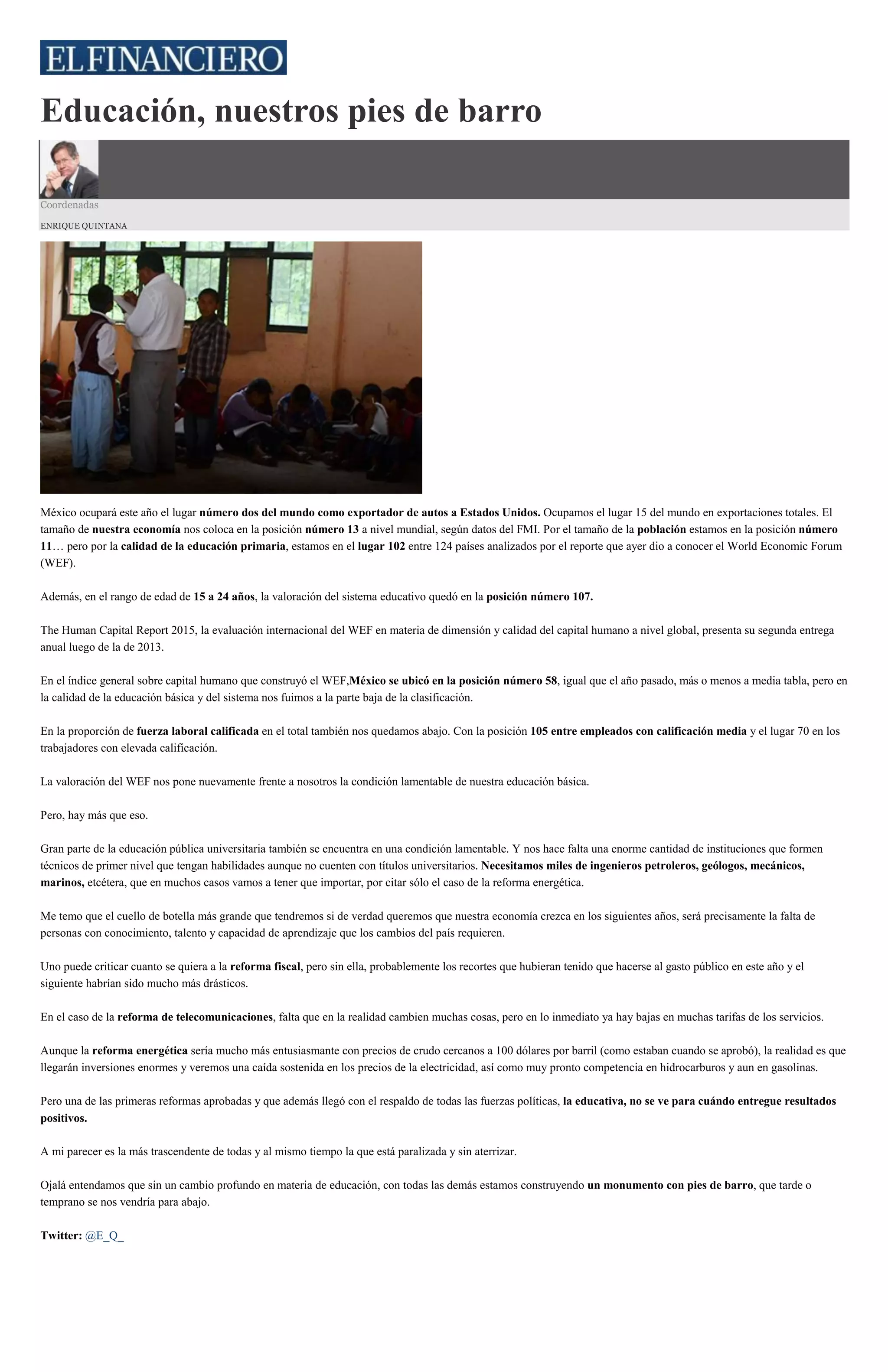Educación, nuestros pies de barro
Coordenadas
ENRIQUE QUINTANA
México ocupará este año el lugar número dos del mundo como exportador de autos a Estados Unidos. Ocupamos el lugar 15 del mundo en exportaciones totales. El
tamaño de nuestra economía nos coloca en la posición número 13 a nivel mundial, según datos del FMI. Por el tamaño de la población estamos en la posición número
11… pero por la calidad de la educación primaria, estamos en el lugar 102 entre 124 países analizados por el reporte que ayer dio a conocer el World Economic Forum
(WEF).
Además, en el rango de edad de 15 a 24 años, la valoración del sistema educativo quedó en la posición número 107.
The Human Capital Report 2015, la evaluación internacional del WEF en materia de dimensión y calidad del capital humano a nivel global, presenta su segunda entrega
anual luego de la de 2013.
En el índice general sobre capital humano que construyó el WEF,México se ubicó en la posición número 58, igual que el año pasado, más o menos a media tabla, pero en
la calidad de la educación básica y del sistema nos fuimos a la parte baja de la clasificación.
En la proporción de fuerza laboral calificada en el total también nos quedamos abajo. Con la posición 105 entre empleados con calificación media y el lugar 70 en los
trabajadores con elevada calificación.
La valoración del WEF nos pone nuevamente frente a nosotros la condición lamentable de nuestra educación básica.
Pero, hay más que eso.
Gran parte de la educación pública universitaria también se encuentra en una condición lamentable. Y nos hace falta una enorme cantidad de instituciones que formen
técnicos de primer nivel que tengan habilidades aunque no cuenten con títulos universitarios. Necesitamos miles de ingenieros petroleros, geólogos, mecánicos,
marinos, etcétera, que en muchos casos vamos a tener que importar, por citar sólo el caso de la reforma energética.
Me temo que el cuello de botella más grande que tendremos si de verdad queremos que nuestra economía crezca en los siguientes años, será precisamente la falta de
personas con conocimiento, talento y capacidad de aprendizaje que los cambios del país requieren.
Uno puede criticar cuanto se quiera a la reforma fiscal, pero sin ella, probablemente los recortes que hubieran tenido que hacerse al gasto público en este año y el
siguiente habrían sido mucho más drásticos.
En el caso de la reforma de telecomunicaciones, falta que en la realidad cambien muchas cosas, pero en lo inmediato ya hay bajas en muchas tarifas de los servicios.
Aunque la reforma energética sería mucho más entusiasmante con precios de crudo cercanos a 100 dólares por barril (como estaban cuando se aprobó), la realidad es que
llegarán inversiones enormes y veremos una caída sostenida en los precios de la electricidad, así como muy pronto competencia en hidrocarburos y aun en gasolinas.
Pero una de las primeras reformas aprobadas y que además llegó con el respaldo de todas las fuerzas políticas, la educativa, no se ve para cuándo entregue resultados
positivos.
A mi parecer es la más trascendente de todas y al mismo tiempo la que está paralizada y sin aterrizar.
Ojalá entendamos que sin un cambio profundo en materia de educación, con todas las demás estamos construyendo un monumento con pies de barro, que tarde o
temprano se nos vendría para abajo.
Twitter: @E_Q_
 