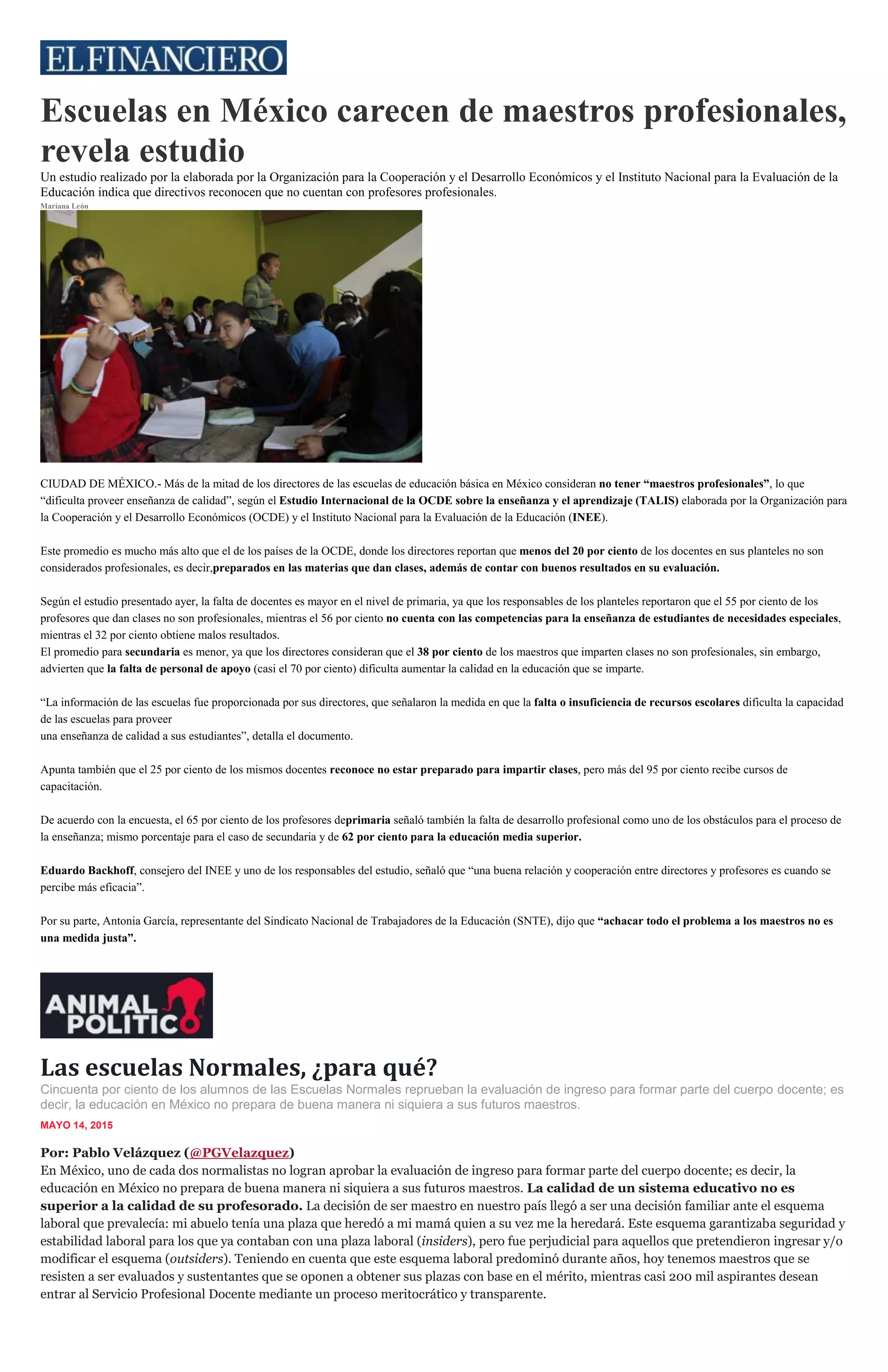 Escuelas en México carecen de maestros profesionales,
revela estudio
Un estudio realizado por la elaborada por la Organización para la Cooperación y el Desarrollo Económicos y el Instituto Nacional para la Evaluación de la
Educación indica que directivos reconocen que no cuentan con profesores profesionales.
Mariana León
Los mismos profesores reconocen no estar preparados. (Archivo/Cuartoscuro)
CIUDAD DE MÉXICO.- Más de la mitad de los directores de las escuelas de educación básica en México consideran no tener “maestros profesionales”, lo que
“dificulta proveer enseñanza de calidad”, según el Estudio Internacional de la OCDE sobre la enseñanza y el aprendizaje (TALIS) elaborada por la Organización para
la Cooperación y el Desarrollo Económicos (OCDE) y el Instituto Nacional para la Evaluación de la Educación (INEE).
Este promedio es mucho más alto que el de los países de la OCDE, donde los directores reportan que menos del 20 por ciento de los docentes en sus planteles no son
considerados profesionales, es decir,preparados en las materias que dan clases, además de contar con buenos resultados en su evaluación.
Según el estudio presentado ayer, la falta de docentes es mayor en el nivel de primaria, ya que los responsables de los planteles reportaron que el 55 por ciento de los
profesores que dan clases no son profesionales, mientras el 56 por ciento no cuenta con las competencias para la enseñanza de estudiantes de necesidades especiales,
mientras el 32 por ciento obtiene malos resultados.
El promedio para secundaria es menor, ya que los directores consideran que el 38 por ciento de los maestros que imparten clases no son profesionales, sin embargo,
advierten que la falta de personal de apoyo (casi el 70 por ciento) dificulta aumentar la calidad en la educación que se imparte.
“La información de las escuelas fue proporcionada por sus directores, que señalaron la medida en que la falta o insuficiencia de recursos escolares dificulta la capacidad
de las escuelas para proveer
una enseñanza de calidad a sus estudiantes”, detalla el documento.
Apunta también que el 25 por ciento de los mismos docentes reconoce no estar preparado para impartir clases, pero más del 95 por ciento recibe cursos de
capacitación.
De acuerdo con la encuesta, el 65 por ciento de los profesores deprimaria señaló también la falta de desarrollo profesional como uno de los obstáculos para el proceso de
la enseñanza; mismo porcentaje para el caso de secundaria y de 62 por ciento para la educación media superior.
Eduardo Backhoff, consejero del INEE y uno de los responsables del estudio, señaló que “una buena relación y cooperación entre directores y profesores es cuando se
percibe más eficacia”.
Por su parte, Antonia García, representante del Sindicato Nacional de Trabajadores de la Educación (SNTE), dijo que “achacar todo el problema a los maestros no es
una medida justa”.
Las escuelas Normales, ¿para qué?
Cincuenta por ciento de los alumnos de las Escuelas Normales reprueban la evaluación de ingreso para formar parte del cuerpo docente; es
decir, la educación en México no prepara de buena manera ni siquiera a sus futuros maestros.
MAYO 14, 2015
Por: Pablo Velázquez (@PGVelazquez)
En México, uno de cada dos normalistas no logran aprobar la evaluación de ingreso para formar parte del cuerpo docente; es decir, la
educación en México no prepara de buena manera ni siquiera a sus futuros maestros. La calidad de un sistema educativo no es
superior a la calidad de su profesorado. La decisión de ser maestro en nuestro país llegó a ser una decisión familiar ante el esquema
laboral que prevalecía: mi abuelo tenía una plaza que heredó a mi mamá quien a su vez me la heredará. Este esquema garantizaba seguridad y
estabilidad laboral para los que ya contaban con una plaza laboral (insiders), pero fue perjudicial para aquellos que pretendieron ingresar y/o
modificar el esquema (outsiders). Teniendo en cuenta que este esquema laboral predominó durante años, hoy tenemos maestros que se
resisten a ser evaluados y sustentantes que se oponen a obtener sus plazas con base en el mérito, mientras casi 200 mil aspirantes desean
entrar al Servicio Profesional Docente mediante un proceso meritocrático y transparente.
 