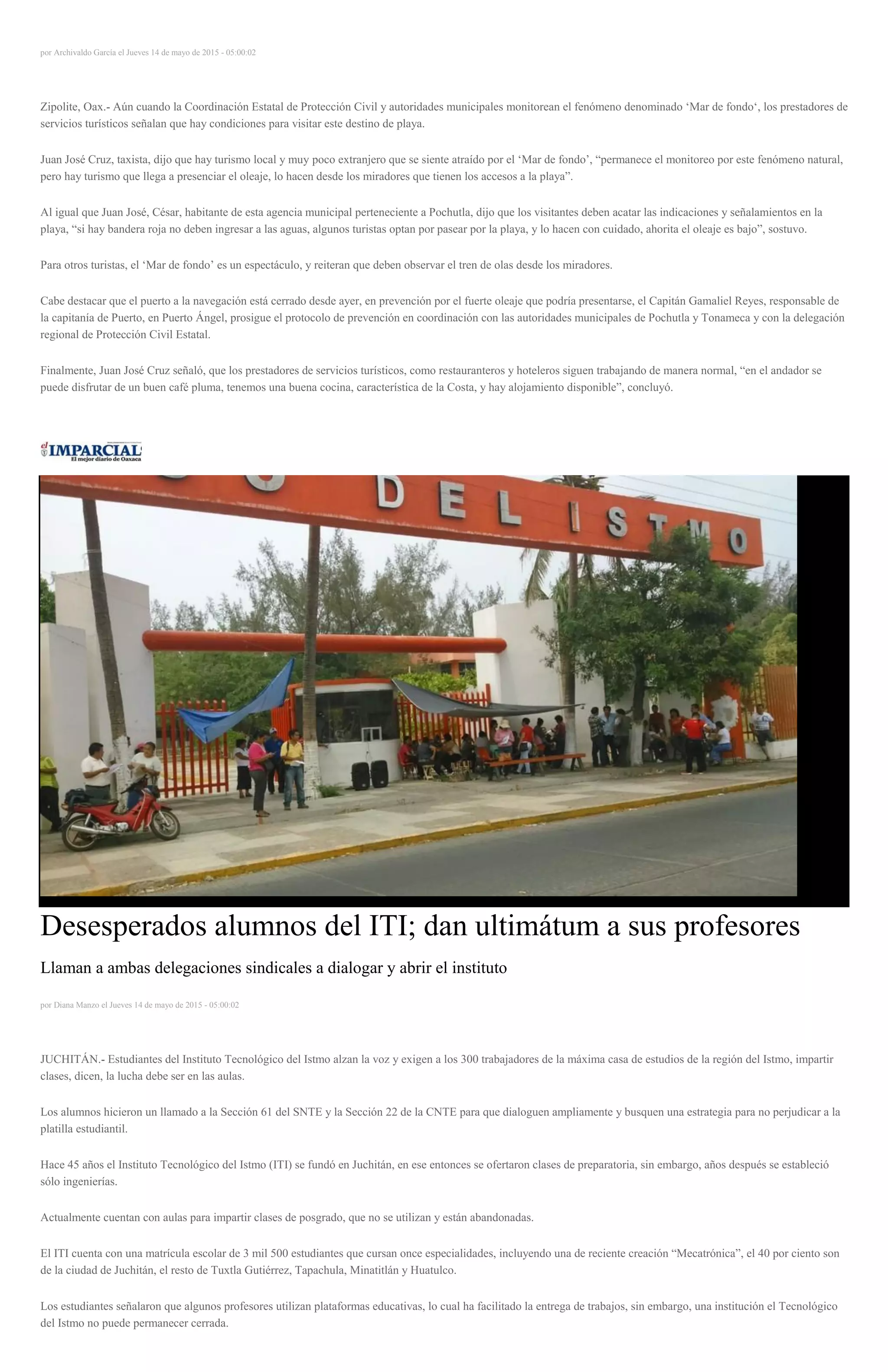 por Archivaldo García el Jueves 14 de mayo de 2015 - 05:00:02
Zipolite, Oax.- Aún cuando la Coordinación Estatal de Protección Civil y autoridades municipales monitorean el fenómeno denominado ‘Mar de fondo‘, los prestadores de
servicios turísticos señalan que hay condiciones para visitar este destino de playa.
Juan José Cruz, taxista, dijo que hay turismo local y muy poco extranjero que se siente atraído por el ‘Mar de fondo’, “permanece el monitoreo por este fenómeno natural,
pero hay turismo que llega a presenciar el oleaje, lo hacen desde los miradores que tienen los accesos a la playa”.
Al igual que Juan José, César, habitante de esta agencia municipal perteneciente a Pochutla, dijo que los visitantes deben acatar las indicaciones y señalamientos en la
playa, “si hay bandera roja no deben ingresar a las aguas, algunos turistas optan por pasear por la playa, y lo hacen con cuidado, ahorita el oleaje es bajo”, sostuvo.
Para otros turistas, el ‘Mar de fondo’ es un espectáculo, y reiteran que deben observar el tren de olas desde los miradores.
Cabe destacar que el puerto a la navegación está cerrado desde ayer, en prevención por el fuerte oleaje que podría presentarse, el Capitán Gamaliel Reyes, responsable de
la capitanía de Puerto, en Puerto Ángel, prosigue el protocolo de prevención en coordinación con las autoridades municipales de Pochutla y Tonameca y con la delegación
regional de Protección Civil Estatal.
Finalmente, Juan José Cruz señaló, que los prestadores de servicios turísticos, como restauranteros y hoteleros siguen trabajando de manera normal, “en el andador se
puede disfrutar de un buen café pluma, tenemos una buena cocina, característica de la Costa, y hay alojamiento disponible”, concluyó.
Desesperados alumnos del ITI; dan ultimátum a sus profesores
Llaman a ambas delegaciones sindicales a dialogar y abrir el instituto
por Diana Manzo el Jueves 14 de mayo de 2015 - 05:00:02
JUCHITÁN.- Estudiantes del Instituto Tecnológico del Istmo alzan la voz y exigen a los 300 trabajadores de la máxima casa de estudios de la región del Istmo, impartir
clases, dicen, la lucha debe ser en las aulas.
Los alumnos hicieron un llamado a la Sección 61 del SNTE y la Sección 22 de la CNTE para que dialoguen ampliamente y busquen una estrategia para no perjudicar a la
platilla estudiantil.
Hace 45 años el Instituto Tecnológico del Istmo (ITI) se fundó en Juchitán, en ese entonces se ofertaron clases de preparatoria, sin embargo, años después se estableció
sólo ingenierías.
Actualmente cuentan con aulas para impartir clases de posgrado, que no se utilizan y están abandonadas.
El ITI cuenta con una matrícula escolar de 3 mil 500 estudiantes que cursan once especialidades, incluyendo una de reciente creación “Mecatrónica”, el 40 por ciento son
de la ciudad de Juchitán, el resto de Tuxtla Gutiérrez, Tapachula, Minatitlán y Huatulco.
Los estudiantes señalaron que algunos profesores utilizan plataformas educativas, lo cual ha facilitado la entrega de trabajos, sin embargo, una institución el Tecnológico
del Istmo no puede permanecer cerrada.
 