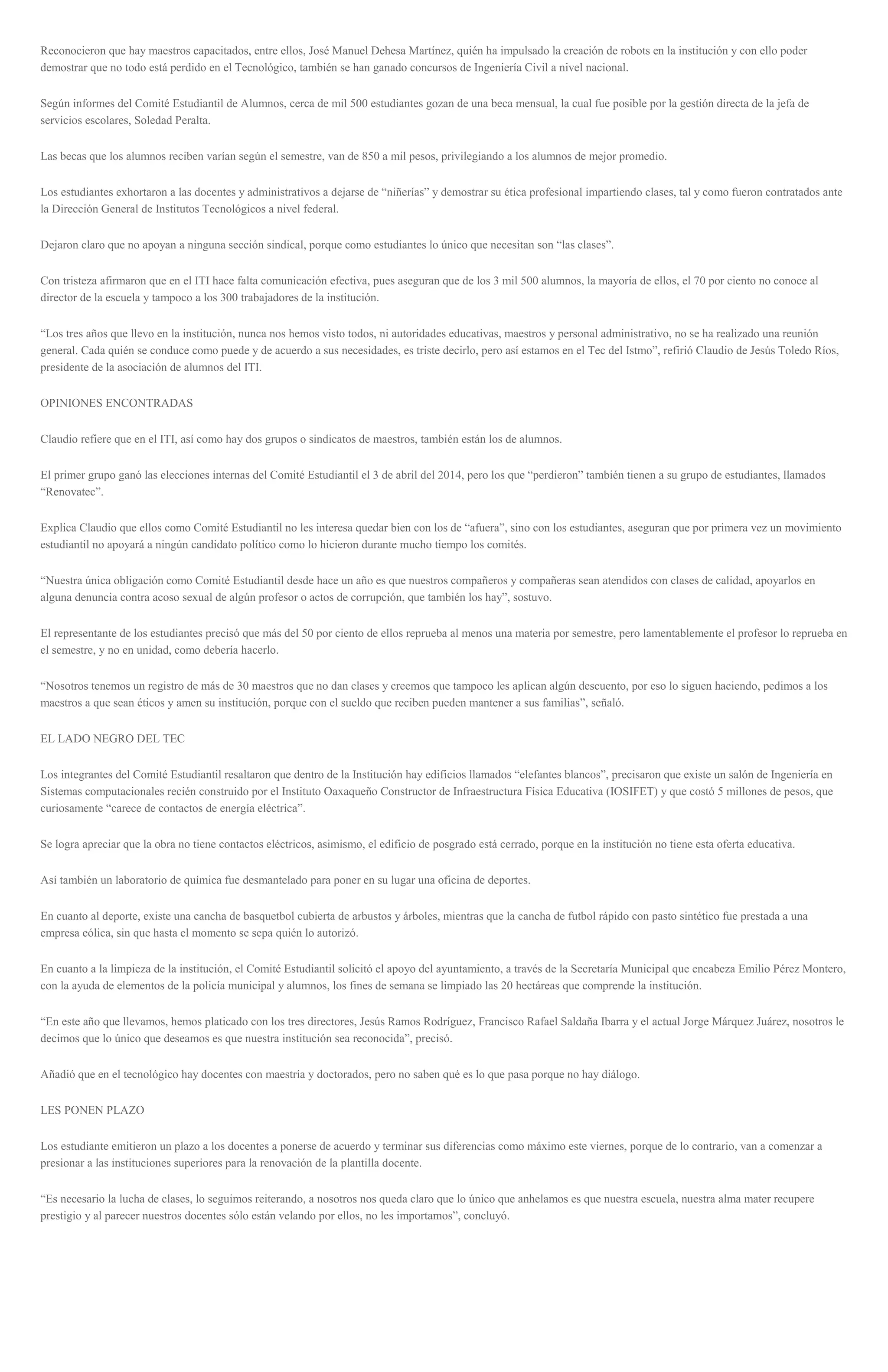 Reconocieron que hay maestros capacitados, entre ellos, José Manuel Dehesa Martínez, quién ha impulsado la creación de robots en la institución y con ello poder
demostrar que no todo está perdido en el Tecnológico, también se han ganado concursos de Ingeniería Civil a nivel nacional.
Según informes del Comité Estudiantil de Alumnos, cerca de mil 500 estudiantes gozan de una beca mensual, la cual fue posible por la gestión directa de la jefa de
servicios escolares, Soledad Peralta.
Las becas que los alumnos reciben varían según el semestre, van de 850 a mil pesos, privilegiando a los alumnos de mejor promedio.
Los estudiantes exhortaron a las docentes y administrativos a dejarse de “niñerías” y demostrar su ética profesional impartiendo clases, tal y como fueron contratados ante
la Dirección General de Institutos Tecnológicos a nivel federal.
Dejaron claro que no apoyan a ninguna sección sindical, porque como estudiantes lo único que necesitan son “las clases”.
Con tristeza afirmaron que en el ITI hace falta comunicación efectiva, pues aseguran que de los 3 mil 500 alumnos, la mayoría de ellos, el 70 por ciento no conoce al
director de la escuela y tampoco a los 300 trabajadores de la institución.
“Los tres años que llevo en la institución, nunca nos hemos visto todos, ni autoridades educativas, maestros y personal administrativo, no se ha realizado una reunión
general. Cada quién se conduce como puede y de acuerdo a sus necesidades, es triste decirlo, pero así estamos en el Tec del Istmo”, refirió Claudio de Jesús Toledo Ríos,
presidente de la asociación de alumnos del ITI.
OPINIONES ENCONTRADAS
Claudio refiere que en el ITI, así como hay dos grupos o sindicatos de maestros, también están los de alumnos.
El primer grupo ganó las elecciones internas del Comité Estudiantil el 3 de abril del 2014, pero los que “perdieron” también tienen a su grupo de estudiantes, llamados
“Renovatec”.
Explica Claudio que ellos como Comité Estudiantil no les interesa quedar bien con los de “afuera”, sino con los estudiantes, aseguran que por primera vez un movimiento
estudiantil no apoyará a ningún candidato político como lo hicieron durante mucho tiempo los comités.
“Nuestra única obligación como Comité Estudiantil desde hace un año es que nuestros compañeros y compañeras sean atendidos con clases de calidad, apoyarlos en
alguna denuncia contra acoso sexual de algún profesor o actos de corrupción, que también los hay”, sostuvo.
El representante de los estudiantes precisó que más del 50 por ciento de ellos reprueba al menos una materia por semestre, pero lamentablemente el profesor lo reprueba en
el semestre, y no en unidad, como debería hacerlo.
“Nosotros tenemos un registro de más de 30 maestros que no dan clases y creemos que tampoco les aplican algún descuento, por eso lo siguen haciendo, pedimos a los
maestros a que sean éticos y amen su institución, porque con el sueldo que reciben pueden mantener a sus familias”, señaló.
EL LADO NEGRO DEL TEC
Los integrantes del Comité Estudiantil resaltaron que dentro de la Institución hay edificios llamados “elefantes blancos”, precisaron que existe un salón de Ingeniería en
Sistemas computacionales recién construido por el Instituto Oaxaqueño Constructor de Infraestructura Física Educativa (IOSIFET) y que costó 5 millones de pesos, que
curiosamente “carece de contactos de energía eléctrica”.
Se logra apreciar que la obra no tiene contactos eléctricos, asimismo, el edificio de posgrado está cerrado, porque en la institución no tiene esta oferta educativa.
Así también un laboratorio de química fue desmantelado para poner en su lugar una oficina de deportes.
En cuanto al deporte, existe una cancha de basquetbol cubierta de arbustos y árboles, mientras que la cancha de futbol rápido con pasto sintético fue prestada a una
empresa eólica, sin que hasta el momento se sepa quién lo autorizó.
En cuanto a la limpieza de la institución, el Comité Estudiantil solicitó el apoyo del ayuntamiento, a través de la Secretaría Municipal que encabeza Emilio Pérez Montero,
con la ayuda de elementos de la policía municipal y alumnos, los fines de semana se limpiado las 20 hectáreas que comprende la institución.
“En este año que llevamos, hemos platicado con los tres directores, Jesús Ramos Rodríguez, Francisco Rafael Saldaña Ibarra y el actual Jorge Márquez Juárez, nosotros le
decimos que lo único que deseamos es que nuestra institución sea reconocida”, precisó.
Añadió que en el tecnológico hay docentes con maestría y doctorados, pero no saben qué es lo que pasa porque no hay diálogo.
LES PONEN PLAZO
Los estudiante emitieron un plazo a los docentes a ponerse de acuerdo y terminar sus diferencias como máximo este viernes, porque de lo contrario, van a comenzar a
presionar a las instituciones superiores para la renovación de la plantilla docente.
“Es necesario la lucha de clases, lo seguimos reiterando, a nosotros nos queda claro que lo único que anhelamos es que nuestra escuela, nuestra alma mater recupere
prestigio y al parecer nuestros docentes sólo están velando por ellos, no les importamos”, concluyó.
 