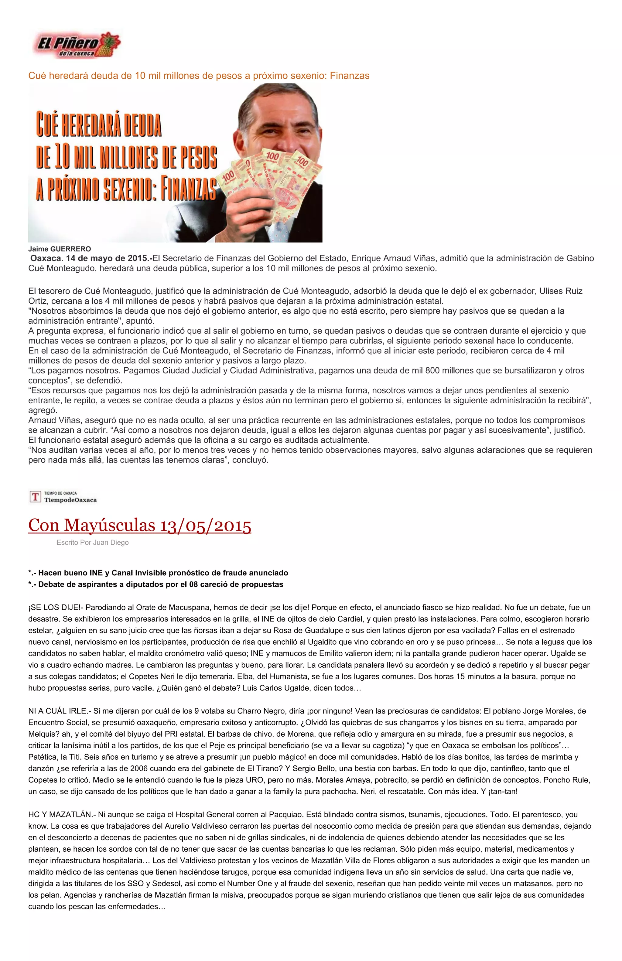 Cué heredará deuda de 10 mil millones de pesos a próximo sexenio: Finanzas
Jaime GUERRERO
Oaxaca. 14 de mayo de 2015.-El Secretario de Finanzas del Gobierno del Estado, Enrique Arnaud Viñas, admitió que la administración de Gabino
Cué Monteagudo, heredará una deuda pública, superior a los 10 mil millones de pesos al próximo sexenio.
El tesorero de Cué Monteagudo, justificó que la administración de Cué Monteagudo, adsorbió la deuda que le dejó el ex gobernador, Ulises Ruiz
Ortiz, cercana a los 4 mil millones de pesos y habrá pasivos que dejaran a la próxima administración estatal.
"Nosotros absorbimos la deuda que nos dejó el gobierno anterior, es algo que no está escrito, pero siempre hay pasivos que se quedan a la
administración entrante", apuntó.
A pregunta expresa, el funcionario indicó que al salir el gobierno en turno, se quedan pasivos o deudas que se contraen durante el ejercicio y que
muchas veces se contraen a plazos, por lo que al salir y no alcanzar el tiempo para cubrirlas, el siguiente periodo sexenal hace lo conducente.
En el caso de la administración de Cué Monteagudo, el Secretario de Finanzas, informó que al iniciar este periodo, recibieron cerca de 4 mil
millones de pesos de deuda del sexenio anterior y pasivos a largo plazo.
“Los pagamos nosotros. Pagamos Ciudad Judicial y Ciudad Administrativa, pagamos una deuda de mil 800 millones que se bursatilizaron y otros
conceptos”, se defendió.
“Esos recursos que pagamos nos los dejó la administración pasada y de la misma forma, nosotros vamos a dejar unos pendientes al sexenio
entrante, le repito, a veces se contrae deuda a plazos y éstos aún no terminan pero el gobierno si, entonces la siguiente administración la recibirá",
agregó.
Arnaud Viñas, aseguró que no es nada oculto, al ser una práctica recurrente en las administraciones estatales, porque no todos los compromisos
se alcanzan a cubrir. “Así como a nosotros nos dejaron deuda, igual a ellos les dejaron algunas cuentas por pagar y así sucesivamente”, justificó.
El funcionario estatal aseguró además que la oficina a su cargo es auditada actualmente.
“Nos auditan varias veces al año, por lo menos tres veces y no hemos tenido observaciones mayores, salvo algunas aclaraciones que se requieren
pero nada más allá, las cuentas las tenemos claras”, concluyó.
Con Mayúsculas 13/05/2015
Escrito Por Juan Diego
*.- Hacen bueno INE y Canal Invisible pronóstico de fraude anunciado
*.- Debate de aspirantes a diputados por el 08 careció de propuestas
¡SE LOS DIJE!- Parodiando al Orate de Macuspana, hemos de decir ¡se los dije! Porque en efecto, el anunciado fiasco se hizo realidad. No fue un debate, fue un
desastre. Se exhibieron los empresarios interesados en la grilla, el INE de ojitos de cielo Cardiel, y quien prestó las instalaciones. Para colmo, escogieron horario
estelar, ¿alguien en su sano juicio cree que las ñorsas iban a dejar su Rosa de Guadalupe o sus cien latinos dijeron por esa vacilada? Fallas en el estrenado
nuevo canal, nerviosismo en los participantes, producción de risa que enchiló al Ugaldito que vino cobrando en oro y se puso princesa… Se nota a leguas que los
candidatos no saben hablar, el maldito cronómetro valió queso; INE y mamucos de Emilito valieron idem; ni la pantalla grande pudieron hacer operar. Ugalde se
vio a cuadro echando madres. Le cambiaron las preguntas y bueno, para llorar. La candidata panalera llevó su acordeón y se dedicó a repetirlo y al buscar pegar
a sus colegas candidatos; el Copetes Neri le dijo temeraria. Elba, del Humanista, se fue a los lugares comunes. Dos horas 15 minutos a la basura, porque no
hubo propuestas serias, puro vacile. ¿Quién ganó el debate? Luis Carlos Ugalde, dicen todos…
NI A CUÁL IRLE.- Si me dijeran por cuál de los 9 votaba su Charro Negro, diría ¡por ninguno! Vean las preciosuras de candidatos: El poblano Jorge Morales, de
Encuentro Social, se presumió oaxaqueño, empresario exitoso y anticorrupto. ¿Olvidó las quiebras de sus changarros y los bisnes en su tierra, amparado por
Melquis? ah, y el comité del biyuyo del PRI estatal. El barbas de chivo, de Morena, que refleja odio y amargura en su mirada, fue a presumir sus negocios, a
criticar la lanísima inútil a los partidos, de los que el Peje es principal beneficiario (se va a llevar su cagotiza) “y que en Oaxaca se embolsan los políticos”…
Patética, la Titi. Seis años en turismo y se atreve a presumir ¡un pueblo mágico! en doce mil comunidades. Habló de los días bonitos, las tardes de marimba y
danzón ¿se referiría a las de 2006 cuando era del gabinete de El Tirano? Y Sergio Bello, una bestia con barbas. En todo lo que dijo, cantinfleo, tanto que el
Copetes lo criticó. Medio se le entendió cuando le fue la pieza URO, pero no más. Morales Amaya, pobrecito, se perdió en definición de conceptos. Poncho Rule,
un caso, se dijo cansado de los políticos que le han dado a ganar a la family la pura pachocha. Neri, el rescatable. Con más idea. Y ¡tan-tan!
HC Y MAZATLÁN.- Ni aunque se caiga el Hospital General corren al Pacquiao. Está blindado contra sismos, tsunamis, ejecuciones. Todo. El parentesco, you
know. La cosa es que trabajadores del Aurelio Valdivieso cerraron las puertas del nosocomio como medida de presión para que atiendan sus demandas, dejando
en el desconcierto a decenas de pacientes que no saben ni de grillas sindicales, ni de indolencia de quienes debiendo atender las necesidades que se les
plantean, se hacen los sordos con tal de no tener que sacar de las cuentas bancarias lo que les reclaman. Sólo piden más equipo, material, medicamentos y
mejor infraestructura hospitalaria… Los del Valdivieso protestan y los vecinos de Mazatlán Villa de Flores obligaron a sus autoridades a exigir que les manden un
maldito médico de las centenas que tienen haciéndose tarugos, porque esa comunidad indígena lleva un año sin servicios de salud. Una carta que nadie ve,
dirigida a las titulares de los SSO y Sedesol, así como el Number One y al fraude del sexenio, reseñan que han pedido veinte mil veces un matasanos, pero no
los pelan. Agencias y rancherías de Mazatlán firman la misiva, preocupados porque se sigan muriendo cristianos que tienen que salir lejos de sus comunidades
cuando los pescan las enfermedades…
 