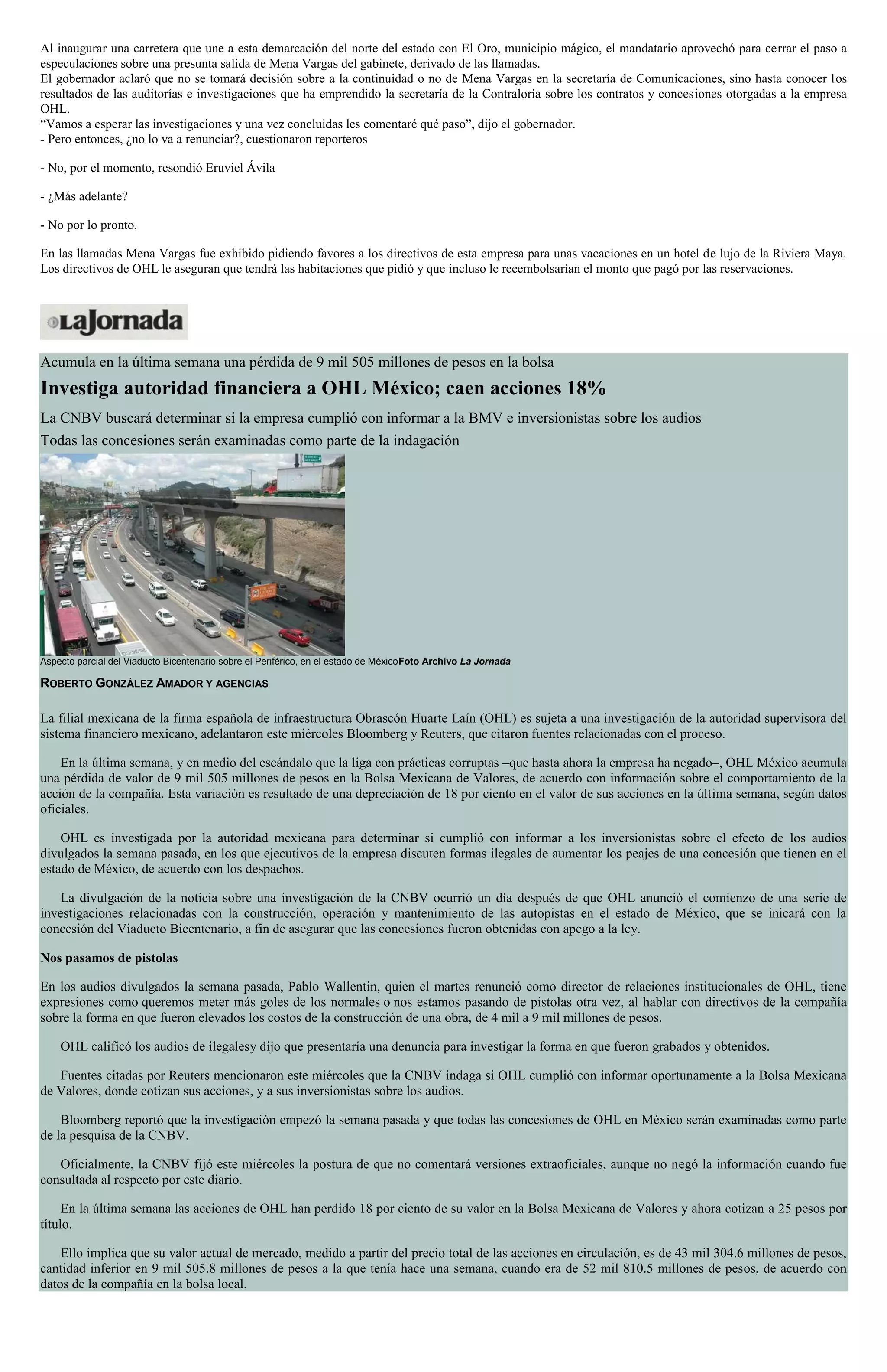 Al inaugurar una carretera que une a esta demarcación del norte del estado con El Oro, municipio mágico, el mandatario aprovechó para cerrar el paso a
especulaciones sobre una presunta salida de Mena Vargas del gabinete, derivado de las llamadas.
El gobernador aclaró que no se tomará decisión sobre a la continuidad o no de Mena Vargas en la secretaría de Comunicaciones, sino hasta conocer los
resultados de las auditorías e investigaciones que ha emprendido la secretaría de la Contraloría sobre los contratos y concesiones otorgadas a la empresa
OHL.
“Vamos a esperar las investigaciones y una vez concluidas les comentaré qué paso”, dijo el gobernador.
- Pero entonces, ¿no lo va a renunciar?, cuestionaron reporteros
- No, por el momento, resondió Eruviel Ávila
- ¿Más adelante?
- No por lo pronto.
En las llamadas Mena Vargas fue exhibido pidiendo favores a los directivos de esta empresa para unas vacaciones en un hotel de lujo de la Riviera Maya.
Los directivos de OHL le aseguran que tendrá las habitaciones que pidió y que incluso le reeembolsarían el monto que pagó por las reservaciones.
Acumula en la última semana una pérdida de 9 mil 505 millones de pesos en la bolsa
Investiga autoridad financiera a OHL México; caen acciones 18%
La CNBV buscará determinar si la empresa cumplió con informar a la BMV e inversionistas sobre los audios
Todas las concesiones serán examinadas como parte de la indagación
Aspecto parcial del Viaducto Bicentenario sobre el Periférico, en el estado de MéxicoFoto Archivo La Jornada
ROBERTO GONZÁLEZ AMADOR Y AGENCIAS
La filial mexicana de la firma española de infraestructura Obrascón Huarte Laín (OHL) es sujeta a una investigación de la autoridad supervisora del
sistema financiero mexicano, adelantaron este miércoles Bloomberg y Reuters, que citaron fuentes relacionadas con el proceso.
En la última semana, y en medio del escándalo que la liga con prácticas corruptas –que hasta ahora la empresa ha negado–, OHL México acumula
una pérdida de valor de 9 mil 505 millones de pesos en la Bolsa Mexicana de Valores, de acuerdo con información sobre el comportamiento de la
acción de la compañía. Esta variación es resultado de una depreciación de 18 por ciento en el valor de sus acciones en la última semana, según datos
oficiales.
OHL es investigada por la autoridad mexicana para determinar si cumplió con informar a los inversionistas sobre el efecto de los audios
divulgados la semana pasada, en los que ejecutivos de la empresa discuten formas ilegales de aumentar los peajes de una concesión que tienen en el
estado de México, de acuerdo con los despachos.
La divulgación de la noticia sobre una investigación de la CNBV ocurrió un día después de que OHL anunció el comienzo de una serie de
investigaciones relacionadas con la construcción, operación y mantenimiento de las autopistas en el estado de México, que se inicará con la
concesión del Viaducto Bicentenario, a fin de asegurar que las concesiones fueron obtenidas con apego a la ley.
Nos pasamos de pistolas
En los audios divulgados la semana pasada, Pablo Wallentin, quien el martes renunció como director de relaciones institucionales de OHL, tiene
expresiones como queremos meter más goles de los normales o nos estamos pasando de pistolas otra vez, al hablar con directivos de la compañía
sobre la forma en que fueron elevados los costos de la construcción de una obra, de 4 mil a 9 mil millones de pesos.
OHL calificó los audios de ilegalesy dijo que presentaría una denuncia para investigar la forma en que fueron grabados y obtenidos.
Fuentes citadas por Reuters mencionaron este miércoles que la CNBV indaga si OHL cumplió con informar oportunamente a la Bolsa Mexicana
de Valores, donde cotizan sus acciones, y a sus inversionistas sobre los audios.
Bloomberg reportó que la investigación empezó la semana pasada y que todas las concesiones de OHL en México serán examinadas como parte
de la pesquisa de la CNBV.
Oficialmente, la CNBV fijó este miércoles la postura de que no comentará versiones extraoficiales, aunque no negó la información cuando fue
consultada al respecto por este diario.
En la última semana las acciones de OHL han perdido 18 por ciento de su valor en la Bolsa Mexicana de Valores y ahora cotizan a 25 pesos por
título.
Ello implica que su valor actual de mercado, medido a partir del precio total de las acciones en circulación, es de 43 mil 304.6 millones de pesos,
cantidad inferior en 9 mil 505.8 millones de pesos a la que tenía hace una semana, cuando era de 52 mil 810.5 millones de pesos, de acuerdo con
datos de la compañía en la bolsa local.
 