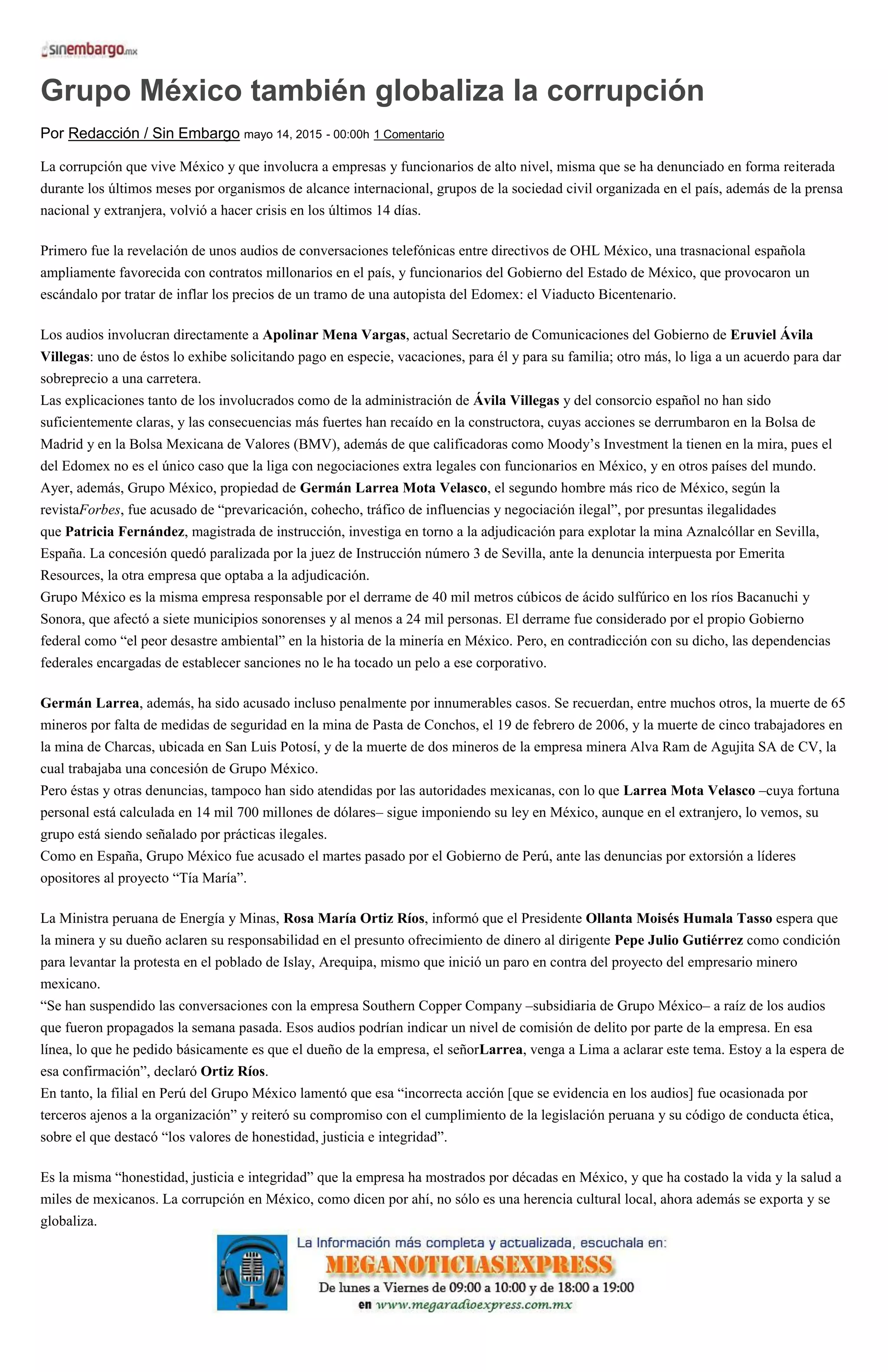 Grupo México también globaliza la corrupción
Por Redacción / Sin Embargo mayo 14, 2015 - 00:00h 1 Comentario
La corrupción que vive México y que involucra a empresas y funcionarios de alto nivel, misma que se ha denunciado en forma reiterada
durante los últimos meses por organismos de alcance internacional, grupos de la sociedad civil organizada en el país, además de la prensa
nacional y extranjera, volvió a hacer crisis en los últimos 14 días.
Primero fue la revelación de unos audios de conversaciones telefónicas entre directivos de OHL México, una trasnacional española
ampliamente favorecida con contratos millonarios en el país, y funcionarios del Gobierno del Estado de México, que provocaron un
escándalo por tratar de inflar los precios de un tramo de una autopista del Edomex: el Viaducto Bicentenario.
Los audios involucran directamente a Apolinar Mena Vargas, actual Secretario de Comunicaciones del Gobierno de Eruviel Ávila
Villegas: uno de éstos lo exhibe solicitando pago en especie, vacaciones, para él y para su familia; otro más, lo liga a un acuerdo para dar
sobreprecio a una carretera.
Las explicaciones tanto de los involucrados como de la administración de Ávila Villegas y del consorcio español no han sido
suficientemente claras, y las consecuencias más fuertes han recaído en la constructora, cuyas acciones se derrumbaron en la Bolsa de
Madrid y en la Bolsa Mexicana de Valores (BMV), además de que calificadoras como Moody’s Investment la tienen en la mira, pues el
del Edomex no es el único caso que la liga con negociaciones extra legales con funcionarios en México, y en otros países del mundo.
Ayer, además, Grupo México, propiedad de Germán Larrea Mota Velasco, el segundo hombre más rico de México, según la
revistaForbes, fue acusado de “prevaricación, cohecho, tráfico de influencias y negociación ilegal”, por presuntas ilegalidades
que Patricia Fernández, magistrada de instrucción, investiga en torno a la adjudicación para explotar la mina Aznalcóllar en Sevilla,
España. La concesión quedó paralizada por la juez de Instrucción número 3 de Sevilla, ante la denuncia interpuesta por Emerita
Resources, la otra empresa que optaba a la adjudicación.
Grupo México es la misma empresa responsable por el derrame de 40 mil metros cúbicos de ácido sulfúrico en los ríos Bacanuchi y
Sonora, que afectó a siete municipios sonorenses y al menos a 24 mil personas. El derrame fue considerado por el propio Gobierno
federal como “el peor desastre ambiental” en la historia de la minería en México. Pero, en contradicción con su dicho, las dependencias
federales encargadas de establecer sanciones no le ha tocado un pelo a ese corporativo.
Germán Larrea, además, ha sido acusado incluso penalmente por innumerables casos. Se recuerdan, entre muchos otros, la muerte de 65
mineros por falta de medidas de seguridad en la mina de Pasta de Conchos, el 19 de febrero de 2006, y la muerte de cinco trabajadores en
la mina de Charcas, ubicada en San Luis Potosí, y de la muerte de dos mineros de la empresa minera Alva Ram de Agujita SA de CV, la
cual trabajaba una concesión de Grupo México.
Pero éstas y otras denuncias, tampoco han sido atendidas por las autoridades mexicanas, con lo que Larrea Mota Velasco –cuya fortuna
personal está calculada en 14 mil 700 millones de dólares– sigue imponiendo su ley en México, aunque en el extranjero, lo vemos, su
grupo está siendo señalado por prácticas ilegales.
Como en España, Grupo México fue acusado el martes pasado por el Gobierno de Perú, ante las denuncias por extorsión a líderes
opositores al proyecto “Tía María”.
La Ministra peruana de Energía y Minas, Rosa María Ortiz Ríos, informó que el Presidente Ollanta Moisés Humala Tasso espera que
la minera y su dueño aclaren su responsabilidad en el presunto ofrecimiento de dinero al dirigente Pepe Julio Gutiérrez como condición
para levantar la protesta en el poblado de Islay, Arequipa, mismo que inició un paro en contra del proyecto del empresario minero
mexicano.
“Se han suspendido las conversaciones con la empresa Southern Copper Company –subsidiaria de Grupo México– a raíz de los audios
que fueron propagados la semana pasada. Esos audios podrían indicar un nivel de comisión de delito por parte de la empresa. En esa
línea, lo que he pedido básicamente es que el dueño de la empresa, el señorLarrea, venga a Lima a aclarar este tema. Estoy a la espera de
esa confirmación”, declaró Ortiz Ríos.
En tanto, la filial en Perú del Grupo México lamentó que esa “incorrecta acción [que se evidencia en los audios] fue ocasionada por
terceros ajenos a la organización” y reiteró su compromiso con el cumplimiento de la legislación peruana y su código de conducta ética,
sobre el que destacó “los valores de honestidad, justicia e integridad”.
Es la misma “honestidad, justicia e integridad” que la empresa ha mostrados por décadas en México, y que ha costado la vida y la salud a
miles de mexicanos. La corrupción en México, como dicen por ahí, no sólo es una herencia cultural local, ahora además se exporta y se
globaliza.
 