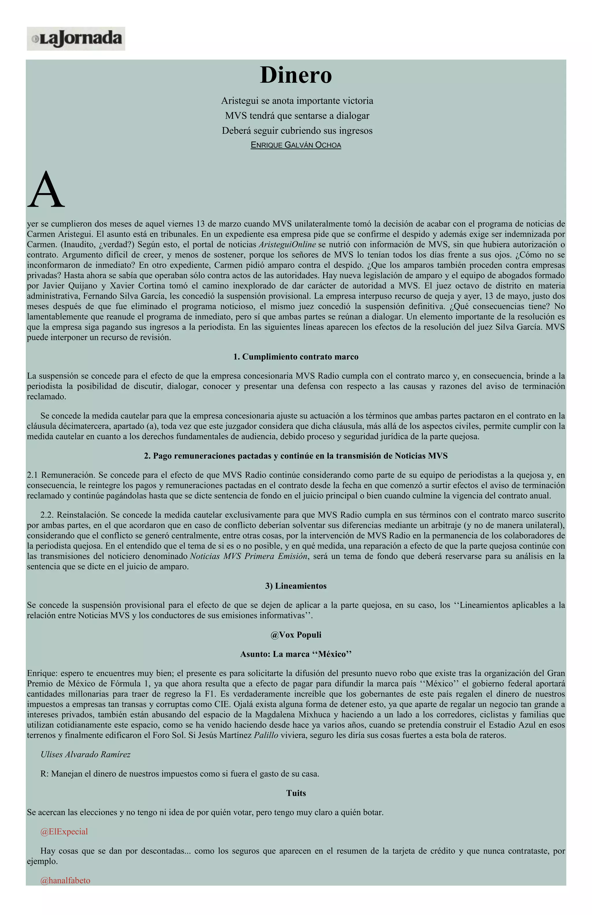 Dinero
Aristegui se anota importante victoria
MVS tendrá que sentarse a dialogar
Deberá seguir cubriendo sus ingresos
ENRIQUE GALVÁN OCHOA
Ayer se cumplieron dos meses de aquel viernes 13 de marzo cuando MVS unilateralmente tomó la decisión de acabar con el programa de noticias de
Carmen Aristegui. El asunto está en tribunales. En un expediente esa empresa pide que se confirme el despido y además exige ser indemnizada por
Carmen. (Inaudito, ¿verdad?) Según esto, el portal de noticias AristeguiOnline se nutrió con información de MVS, sin que hubiera autorización o
contrato. Argumento difícil de creer, y menos de sostener, porque los señores de MVS lo tenían todos los días frente a sus ojos. ¿Cómo no se
inconformaron de inmediato? En otro expediente, Carmen pidió amparo contra el despido. ¿Que los amparos también proceden contra empresas
privadas? Hasta ahora se sabía que operaban sólo contra actos de las autoridades. Hay nueva legislación de amparo y el equipo de abogados formado
por Javier Quijano y Xavier Cortina tomó el camino inexplorado de dar carácter de autoridad a MVS. El juez octavo de distrito en materia
administrativa, Fernando Silva García, les concedió la suspensión provisional. La empresa interpuso recurso de queja y ayer, 13 de mayo, justo dos
meses después de que fue eliminado el programa noticioso, el mismo juez concedió la suspensión definitiva. ¿Qué consecuencias tiene? No
lamentablemente que reanude el programa de inmediato, pero sí que ambas partes se reúnan a dialogar. Un elemento importante de la resolución es
que la empresa siga pagando sus ingresos a la periodista. En las siguientes líneas aparecen los efectos de la resolución del juez Silva García. MVS
puede interponer un recurso de revisión.
1. Cumplimiento contrato marco
La suspensión se concede para el efecto de que la empresa concesionaria MVS Radio cumpla con el contrato marco y, en consecuencia, brinde a la
periodista la posibilidad de discutir, dialogar, conocer y presentar una defensa con respecto a las causas y razones del aviso de terminación
reclamado.
Se concede la medida cautelar para que la empresa concesionaria ajuste su actuación a los términos que ambas partes pactaron en el contrato en la
cláusula décimatercera, apartado (a), toda vez que este juzgador considera que dicha cláusula, más allá de los aspectos civiles, permite cumplir con la
medida cautelar en cuanto a los derechos fundamentales de audiencia, debido proceso y seguridad jurídica de la parte quejosa.
2. Pago remuneraciones pactadas y continúe en la transmisión de Noticias MVS
2.1 Remuneración. Se concede para el efecto de que MVS Radio continúe considerando como parte de su equipo de periodistas a la quejosa y, en
consecuencia, le reintegre los pagos y remuneraciones pactadas en el contrato desde la fecha en que comenzó a surtir efectos el aviso de terminación
reclamado y continúe pagándolas hasta que se dicte sentencia de fondo en el juicio principal o bien cuando culmine la vigencia del contrato anual.
2.2. Reinstalación. Se concede la medida cautelar exclusivamente para que MVS Radio cumpla en sus términos con el contrato marco suscrito
por ambas partes, en el que acordaron que en caso de conflicto deberían solventar sus diferencias mediante un arbitraje (y no de manera unilateral),
considerando que el conflicto se generó centralmente, entre otras cosas, por la intervención de MVS Radio en la permanencia de los colaboradores de
la periodista quejosa. En el entendido que el tema de si es o no posible, y en qué medida, una reparación a efecto de que la parte quejosa continúe con
las transmisiones del noticiero denominado Noticias MVS Primera Emisión, será un tema de fondo que deberá reservarse para su análisis en la
sentencia que se dicte en el juicio de amparo.
3) Lineamientos
Se concede la suspensión provisional para el efecto de que se dejen de aplicar a la parte quejosa, en su caso, los ‘‘Lineamientos aplicables a la
relación entre Noticias MVS y los conductores de sus emisiones informativas’’.
@Vox Populi
Asunto: La marca ‘‘México’’
Enrique: espero te encuentres muy bien; el presente es para solicitarte la difusión del presunto nuevo robo que existe tras la organización del Gran
Premio de México de Fórmula 1, ya que ahora resulta que a efecto de pagar para difundir la marca país ‘‘México’’ el gobierno federal aportará
cantidades millonarias para traer de regreso la F1. Es verdaderamente increíble que los gobernantes de este país regalen el dinero de nuestros
impuestos a empresas tan transas y corruptas como CIE. Ojalá exista alguna forma de detener esto, ya que aparte de regalar un negocio tan grande a
intereses privados, también están abusando del espacio de la Magdalena Mixhuca y haciendo a un lado a los corredores, ciclistas y familias que
utilizan cotidianamente este espacio, como se ha venido haciendo desde hace ya varios años, cuando se pretendía construir el Estadio Azul en esos
terrenos y finalmente edificaron el Foro Sol. Si Jesús Martínez Palillo viviera, seguro les diría sus cosas fuertes a esta bola de rateros.
Ulises Alvarado Ramírez
R: Manejan el dinero de nuestros impuestos como si fuera el gasto de su casa.
Tuits
Se acercan las elecciones y no tengo ni idea de por quién votar, pero tengo muy claro a quién botar.
@ElExpecial
Hay cosas que se dan por descontadas... como los seguros que aparecen en el resumen de la tarjeta de crédito y que nunca contrataste, por
ejemplo.
@hanalfabeto
 